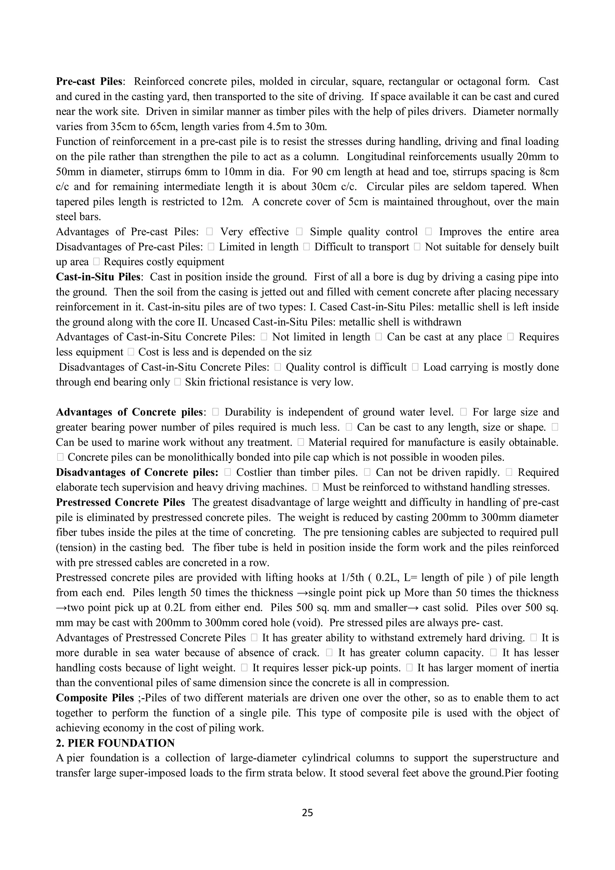 25
Pre-cast Piles: Reinforced concrete piles, molded in circular, square, rectangular or octagonal form. Cast
and cured in the casting yard, then transported to the site of driving. If space available it can be cast and cured
near the work site. Driven in similar manner as timber piles with the help of piles drivers. Diameter normally
varies from 35cm to 65cm, length varies from 4.5m to 30m.
Function of reinforcement in a pre-cast pile is to resist the stresses during handling, driving and final loading
on the pile rather than strengthen the pile to act as a column. Longitudinal reinforcements usually 20mm to
50mm in diameter, stirrups 6mm to 10mm in dia. For 90 cm length at head and toe, stirrups spacing is 8cm
c/c and for remaining intermediate length it is about 30cm c/c. Circular piles are seldom tapered. When
tapered piles length is restricted to 12m. A concrete cover of 5cm is maintained throughout, over the main
steel bars.
Advantages of Pre-cast Piles: Very effective Simple quality control Improves the entire area
Disadvantages of Pre-cast Piles: Limited in length Difficult to transport Not suitable for densely built
up area Requires costly equipment
Cast-in-Situ Piles: Cast in position inside the ground. First of all a bore is dug by driving a casing pipe into
the ground. Then the soil from the casing is jetted out and filled with cement concrete after placing necessary
reinforcement in it. Cast-in-situ piles are of two types: I. Cased Cast-in-Situ Piles: metallic shell is left inside
the ground along with the core II. Uncased Cast-in-Situ Piles: metallic shell is withdrawn
Advantages of Cast-in-Situ Concrete Piles: Not limited in length Can be cast at any place Requires
less equipment Cost is less and is depended on the siz
Disadvantages of Cast-in-Situ Concrete Piles: Quality control is difficult Load carrying is mostly done
through end bearing only Skin frictional resistance is very low.
Advantages of Concrete piles: Durability is independent of ground water level. For large size and
greater bearing power number of piles required is much less. Can be cast to any length, size or shape.
Can be used to marine work without any treatment. Material required for manufacture is easily obtainable.
Concrete piles can be monolithically bonded into pile cap which is not possible in wooden piles.
Disadvantages of Concrete piles: Costlier than timber piles. Can not be driven rapidly. Required
elaborate tech supervision and heavy driving machines. Must be reinforced to withstand handling stresses.
Prestressed Concrete Piles The greatest disadvantage of large weightt and difficulty in handling of pre-cast
pile is eliminated by prestressed concrete piles. The weight is reduced by casting 200mm to 300mm diameter
fiber tubes inside the piles at the time of concreting. The pre tensioning cables are subjected to required pull
(tension) in the casting bed. The fiber tube is held in position inside the form work and the piles reinforced
with pre stressed cables are concreted in a row.
Prestressed concrete piles are provided with lifting hooks at 1/5th ( 0.2L, L= length of pile ) of pile length
from each end. Piles length 50 times the thickness →single point pick up More than 50 times the thickness
→two point pick up at 0.2L from either end. Piles 500 sq. mm and smaller→ cast solid. Piles over 500 sq.
mm may be cast with 200mm to 300mm cored hole (void). Pre stressed piles are always pre- cast.
Advantages of Prestressed Concrete Piles It has greater ability to withstand extremely hard driving. It is
more durable in sea water because of absence of crack. It has greater column capacity. It has lesser
handling costs because of light weight. It requires lesser pick-up points. It has larger moment of inertia
than the conventional piles of same dimension since the concrete is all in compression.
Composite Piles ;-Piles of two different materials are driven one over the other, so as to enable them to act
together to perform the function of a single pile. This type of composite pile is used with the object of
achieving economy in the cost of piling work.
2. PIER FOUNDATION
A pier foundation is a collection of large-diameter cylindrical columns to support the superstructure and
transfer large super-imposed loads to the firm strata below. It stood several feet above the ground.Pier footing
 