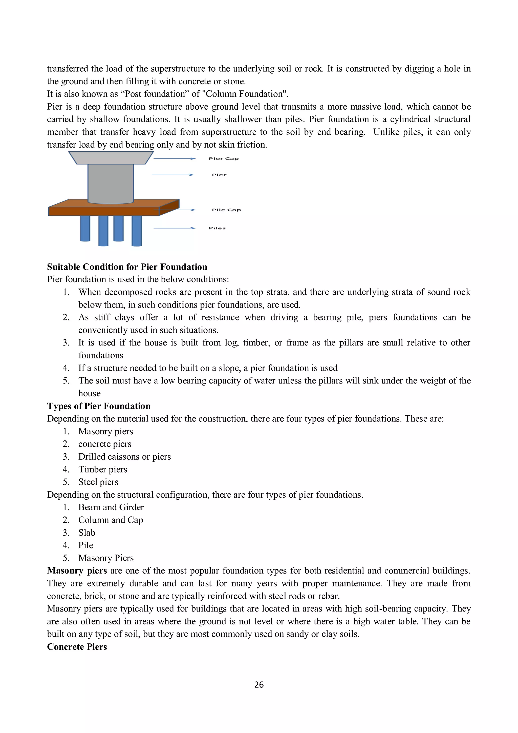 26
transferred the load of the superstructure to the underlying soil or rock. It is constructed by digging a hole in
the ground and then filling it with concrete or stone.
It is also known as “Post foundation” of "Column Foundation".
Pier is a deep foundation structure above ground level that transmits a more massive load, which cannot be
carried by shallow foundations. It is usually shallower than piles. Pier foundation is a cylindrical structural
member that transfer heavy load from superstructure to the soil by end bearing. Unlike piles, it can only
transfer load by end bearing only and by not skin friction.
Suitable Condition for Pier Foundation
Pier foundation is used in the below conditions:
1. When decomposed rocks are present in the top strata, and there are underlying strata of sound rock
below them, in such conditions pier foundations, are used.
2. As stiff clays offer a lot of resistance when driving a bearing pile, piers foundations can be
conveniently used in such situations.
3. It is used if the house is built from log, timber, or frame as the pillars are small relative to other
foundations
4. If a structure needed to be built on a slope, a pier foundation is used
5. The soil must have a low bearing capacity of water unless the pillars will sink under the weight of the
house
Types of Pier Foundation
Depending on the material used for the construction, there are four types of pier foundations. These are:
1. Masonry piers
2. concrete piers
3. Drilled caissons or piers
4. Timber piers
5. Steel piers
Depending on the structural configuration, there are four types of pier foundations.
1. Beam and Girder
2. Column and Cap
3. Slab
4. Pile
5. Masonry Piers
Masonry piers are one of the most popular foundation types for both residential and commercial buildings.
They are extremely durable and can last for many years with proper maintenance. They are made from
concrete, brick, or stone and are typically reinforced with steel rods or rebar.
Masonry piers are typically used for buildings that are located in areas with high soil-bearing capacity. They
are also often used in areas where the ground is not level or where there is a high water table. They can be
built on any type of soil, but they are most commonly used on sandy or clay soils.
Concrete Piers
 