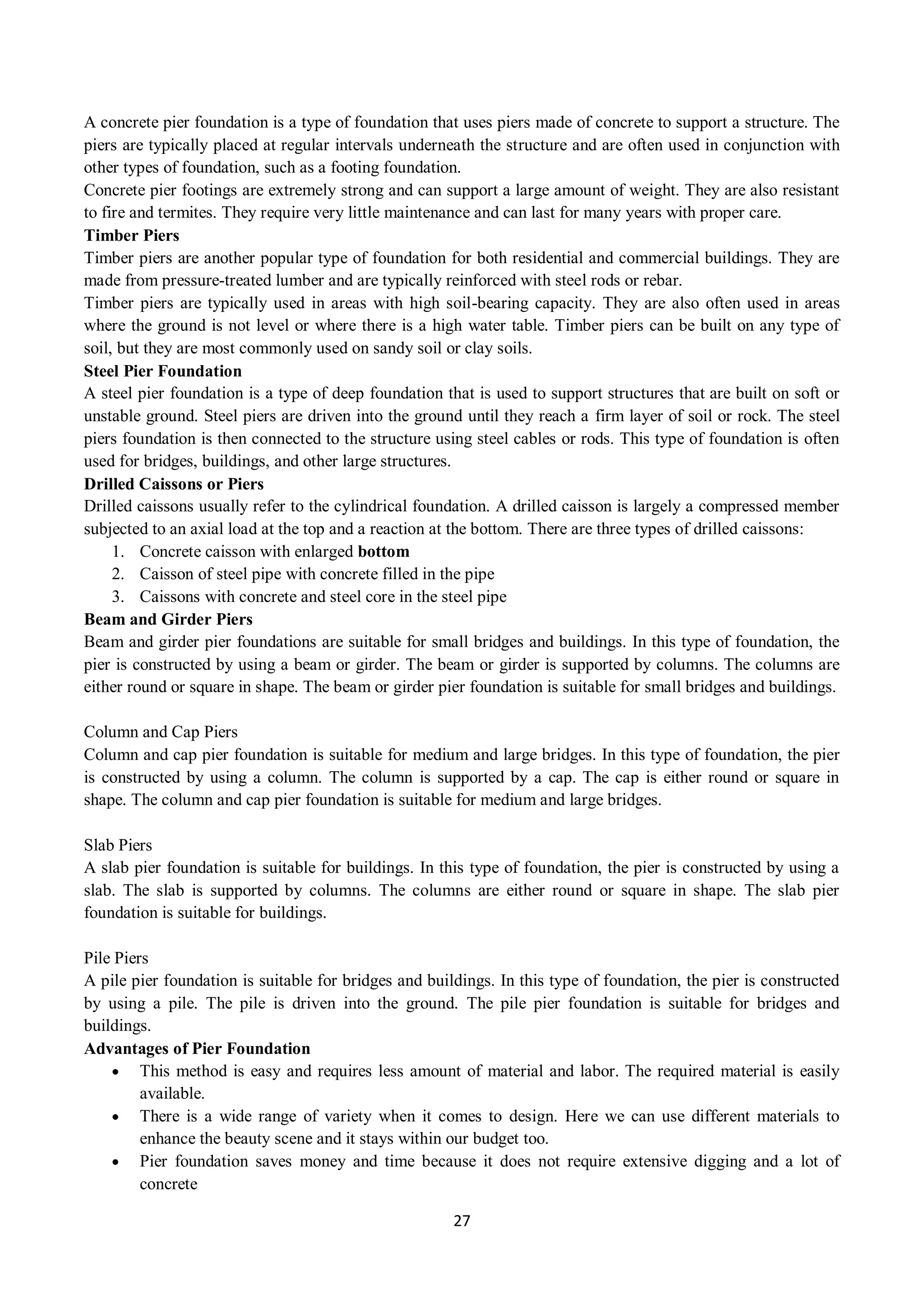 27
A concrete pier foundation is a type of foundation that uses piers made of concrete to support a structure. The
piers are typically placed at regular intervals underneath the structure and are often used in conjunction with
other types of foundation, such as a footing foundation.
Concrete pier footings are extremely strong and can support a large amount of weight. They are also resistant
to fire and termites. They require very little maintenance and can last for many years with proper care.
Timber Piers
Timber piers are another popular type of foundation for both residential and commercial buildings. They are
made from pressure-treated lumber and are typically reinforced with steel rods or rebar.
Timber piers are typically used in areas with high soil-bearing capacity. They are also often used in areas
where the ground is not level or where there is a high water table. Timber piers can be built on any type of
soil, but they are most commonly used on sandy soil or clay soils.
Steel Pier Foundation
A steel pier foundation is a type of deep foundation that is used to support structures that are built on soft or
unstable ground. Steel piers are driven into the ground until they reach a firm layer of soil or rock. The steel
piers foundation is then connected to the structure using steel cables or rods. This type of foundation is often
used for bridges, buildings, and other large structures.
Drilled Caissons or Piers
Drilled caissons usually refer to the cylindrical foundation. A drilled caisson is largely a compressed member
subjected to an axial load at the top and a reaction at the bottom. There are three types of drilled caissons:
1. Concrete caisson with enlarged bottom
2. Caisson of steel pipe with concrete filled in the pipe
3. Caissons with concrete and steel core in the steel pipe
Beam and Girder Piers
Beam and girder pier foundations are suitable for small bridges and buildings. In this type of foundation, the
pier is constructed by using a beam or girder. The beam or girder is supported by columns. The columns are
either round or square in shape. The beam or girder pier foundation is suitable for small bridges and buildings.
Column and Cap Piers
Column and cap pier foundation is suitable for medium and large bridges. In this type of foundation, the pier
is constructed by using a column. The column is supported by a cap. The cap is either round or square in
shape. The column and cap pier foundation is suitable for medium and large bridges.
Slab Piers
A slab pier foundation is suitable for buildings. In this type of foundation, the pier is constructed by using a
slab. The slab is supported by columns. The columns are either round or square in shape. The slab pier
foundation is suitable for buildings.
Pile Piers
A pile pier foundation is suitable for bridges and buildings. In this type of foundation, the pier is constructed
by using a pile. The pile is driven into the ground. The pile pier foundation is suitable for bridges and
buildings.
Advantages of Pier Foundation
 This method is easy and requires less amount of material and labor. The required material is easily
available.
 There is a wide range of variety when it comes to design. Here we can use different materials to
enhance the beauty scene and it stays within our budget too.
 Pier foundation saves money and time because it does not require extensive digging and a lot of
concrete
 