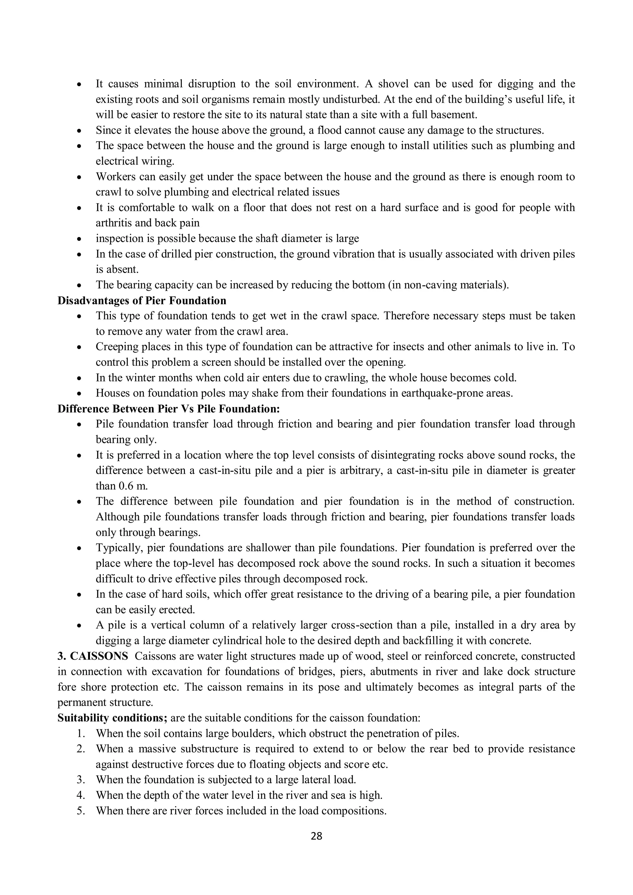 28
 It causes minimal disruption to the soil environment. A shovel can be used for digging and the
existing roots and soil organisms remain mostly undisturbed. At the end of the building’s useful life, it
will be easier to restore the site to its natural state than a site with a full basement.
 Since it elevates the house above the ground, a flood cannot cause any damage to the structures.
 The space between the house and the ground is large enough to install utilities such as plumbing and
electrical wiring.
 Workers can easily get under the space between the house and the ground as there is enough room to
crawl to solve plumbing and electrical related issues
 It is comfortable to walk on a floor that does not rest on a hard surface and is good for people with
arthritis and back pain
 inspection is possible because the shaft diameter is large
 In the case of drilled pier construction, the ground vibration that is usually associated with driven piles
is absent.
 The bearing capacity can be increased by reducing the bottom (in non-caving materials).
Disadvantages of Pier Foundation
 This type of foundation tends to get wet in the crawl space. Therefore necessary steps must be taken
to remove any water from the crawl area.
 Creeping places in this type of foundation can be attractive for insects and other animals to live in. To
control this problem a screen should be installed over the opening.
 In the winter months when cold air enters due to crawling, the whole house becomes cold.
 Houses on foundation poles may shake from their foundations in earthquake-prone areas.
Difference Between Pier Vs Pile Foundation:
 Pile foundation transfer load through friction and bearing and pier foundation transfer load through
bearing only.
 It is preferred in a location where the top level consists of disintegrating rocks above sound rocks, the
difference between a cast-in-situ pile and a pier is arbitrary, a cast-in-situ pile in diameter is greater
than 0.6 m.
 The difference between pile foundation and pier foundation is in the method of construction.
Although pile foundations transfer loads through friction and bearing, pier foundations transfer loads
only through bearings.
 Typically, pier foundations are shallower than pile foundations. Pier foundation is preferred over the
place where the top-level has decomposed rock above the sound rocks. In such a situation it becomes
difficult to drive effective piles through decomposed rock.
 In the case of hard soils, which offer great resistance to the driving of a bearing pile, a pier foundation
can be easily erected.
 A pile is a vertical column of a relatively larger cross-section than a pile, installed in a dry area by
digging a large diameter cylindrical hole to the desired depth and backfilling it with concrete.
3. CAISSONS Caissons are water light structures made up of wood, steel or reinforced concrete, constructed
in connection with excavation for foundations of bridges, piers, abutments in river and lake dock structure
fore shore protection etc. The caisson remains in its pose and ultimately becomes as integral parts of the
permanent structure.
Suitability conditions; are the suitable conditions for the caisson foundation:
1. When the soil contains large boulders, which obstruct the penetration of piles.
2. When a massive substructure is required to extend to or below the rear bed to provide resistance
against destructive forces due to floating objects and score etc.
3. When the foundation is subjected to a large lateral load.
4. When the depth of the water level in the river and sea is high.
5. When there are river forces included in the load compositions.
 