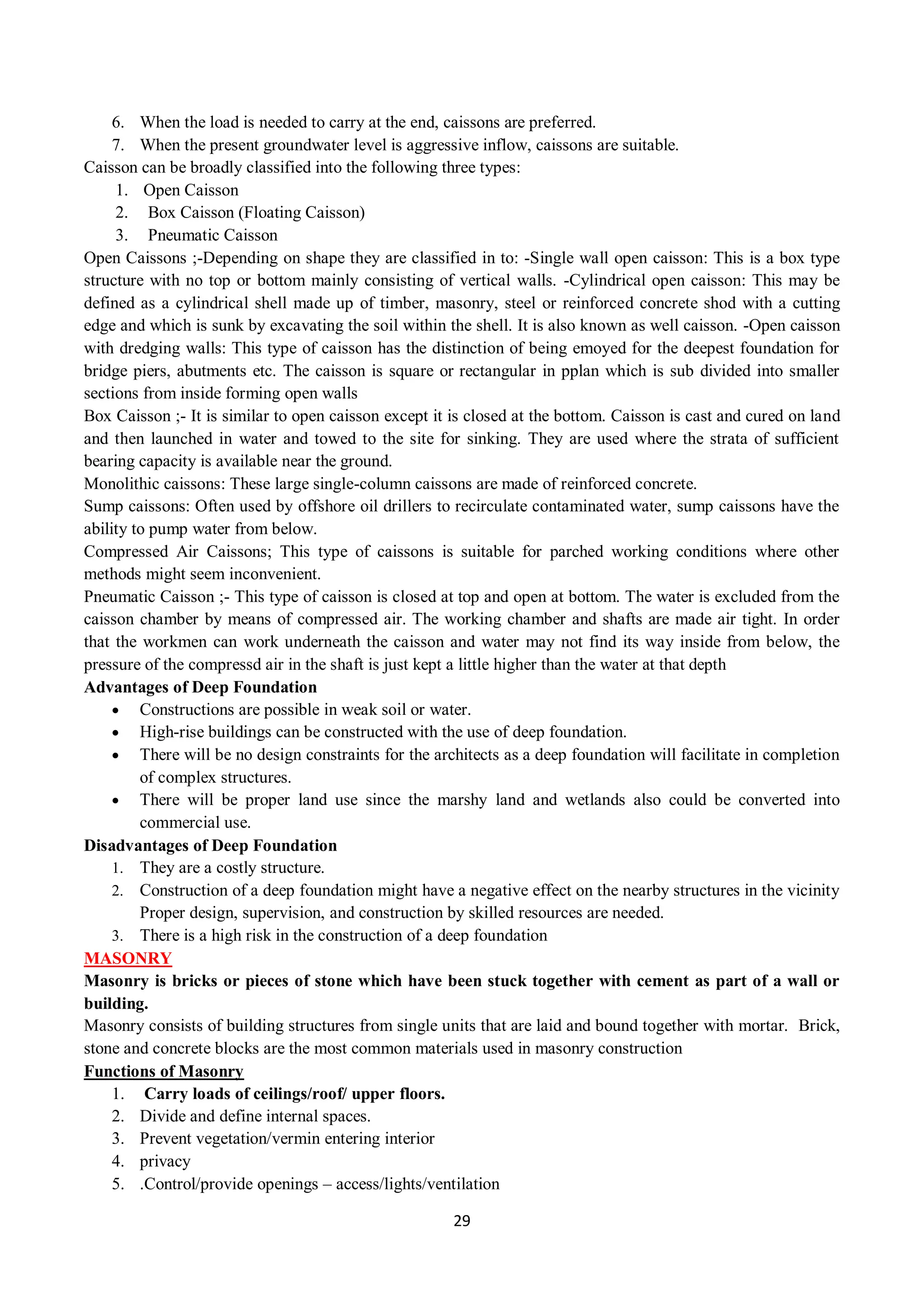 29
6. When the load is needed to carry at the end, caissons are preferred.
7. When the present groundwater level is aggressive inflow, caissons are suitable.
Caisson can be broadly classified into the following three types:
1. Open Caisson
2. Box Caisson (Floating Caisson)
3. Pneumatic Caisson
Open Caissons ;-Depending on shape they are classified in to: -Single wall open caisson: This is a box type
structure with no top or bottom mainly consisting of vertical walls. -Cylindrical open caisson: This may be
defined as a cylindrical shell made up of timber, masonry, steel or reinforced concrete shod with a cutting
edge and which is sunk by excavating the soil within the shell. It is also known as well caisson. -Open caisson
with dredging walls: This type of caisson has the distinction of being emoyed for the deepest foundation for
bridge piers, abutments etc. The caisson is square or rectangular in pplan which is sub divided into smaller
sections from inside forming open walls
Box Caisson ;- It is similar to open caisson except it is closed at the bottom. Caisson is cast and cured on land
and then launched in water and towed to the site for sinking. They are used where the strata of sufficient
bearing capacity is available near the ground.
Monolithic caissons: These large single-column caissons are made of reinforced concrete.
Sump caissons: Often used by offshore oil drillers to recirculate contaminated water, sump caissons have the
ability to pump water from below.
Compressed Air Caissons; This type of caissons is suitable for parched working conditions where other
methods might seem inconvenient.
Pneumatic Caisson ;- This type of caisson is closed at top and open at bottom. The water is excluded from the
caisson chamber by means of compressed air. The working chamber and shafts are made air tight. In order
that the workmen can work underneath the caisson and water may not find its way inside from below, the
pressure of the compressd air in the shaft is just kept a little higher than the water at that depth
Advantages of Deep Foundation
 Constructions are possible in weak soil or water.
 High-rise buildings can be constructed with the use of deep foundation.
 There will be no design constraints for the architects as a deep foundation will facilitate in completion
of complex structures.
 There will be proper land use since the marshy land and wetlands also could be converted into
commercial use.
Disadvantages of Deep Foundation
1. They are a costly structure.
2. Construction of a deep foundation might have a negative effect on the nearby structures in the vicinity
Proper design, supervision, and construction by skilled resources are needed.
3. There is a high risk in the construction of a deep foundation
MASONRY
Masonry is bricks or pieces of stone which have been stuck together with cement as part of a wall or
building.
Masonry consists of building structures from single units that are laid and bound together with mortar. Brick,
stone and concrete blocks are the most common materials used in masonry construction
Functions of Masonry
1. Carry loads of ceilings/roof/ upper floors.
2. Divide and define internal spaces.
3. Prevent vegetation/vermin entering interior
4. privacy
5. .Control/provide openings – access/lights/ventilation
 