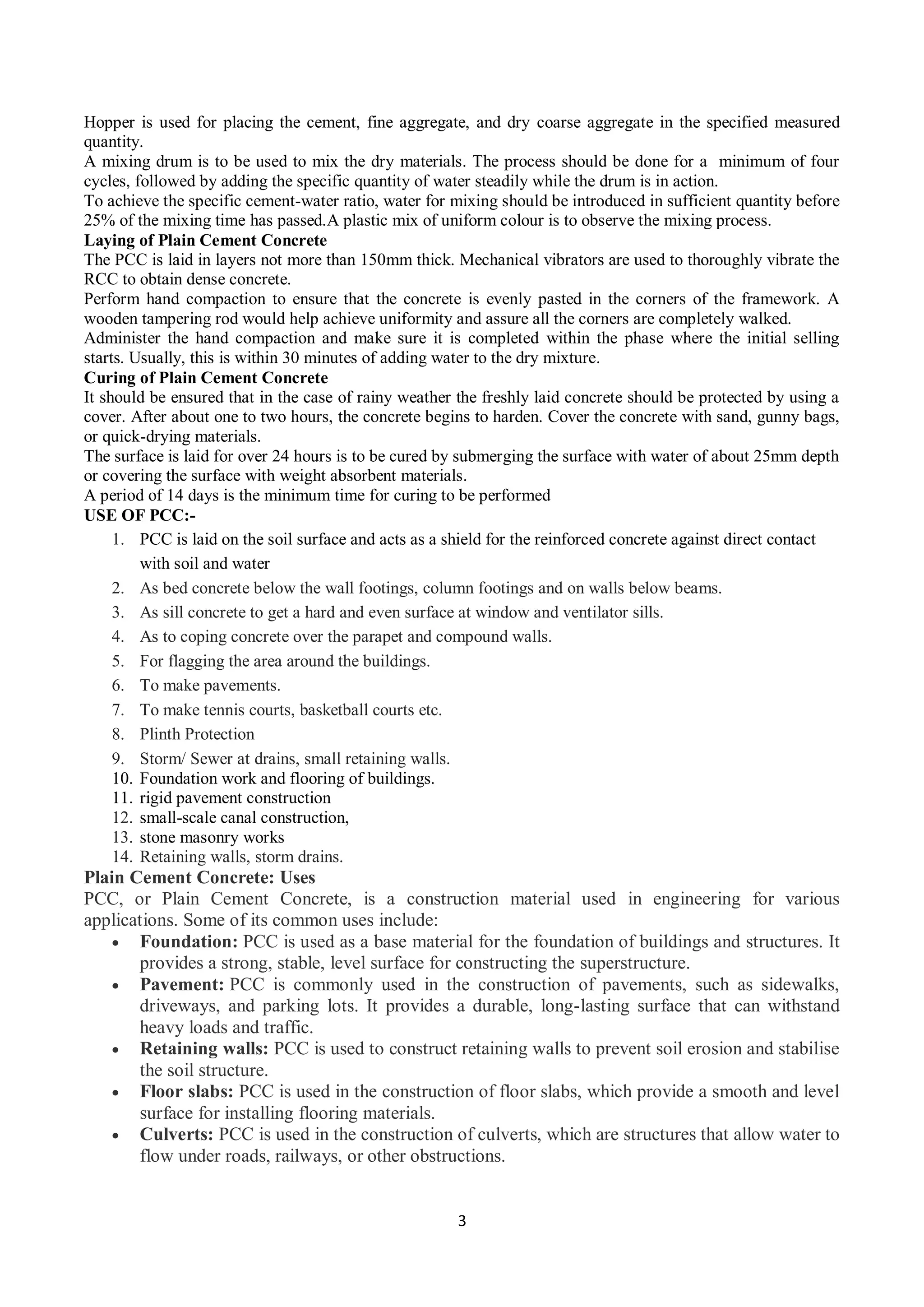 3
Hopper is used for placing the cement, fine aggregate, and dry coarse aggregate in the specified measured
quantity.
A mixing drum is to be used to mix the dry materials. The process should be done for a minimum of four
cycles, followed by adding the specific quantity of water steadily while the drum is in action.
To achieve the specific cement-water ratio, water for mixing should be introduced in sufficient quantity before
25% of the mixing time has passed.A plastic mix of uniform colour is to observe the mixing process.
Laying of Plain Cement Concrete
The PCC is laid in layers not more than 150mm thick. Mechanical vibrators are used to thoroughly vibrate the
RCC to obtain dense concrete.
Perform hand compaction to ensure that the concrete is evenly pasted in the corners of the framework. A
wooden tampering rod would help achieve uniformity and assure all the corners are completely walked.
Administer the hand compaction and make sure it is completed within the phase where the initial selling
starts. Usually, this is within 30 minutes of adding water to the dry mixture.
Curing of Plain Cement Concrete
It should be ensured that in the case of rainy weather the freshly laid concrete should be protected by using a
cover. After about one to two hours, the concrete begins to harden. Cover the concrete with sand, gunny bags,
or quick-drying materials.
The surface is laid for over 24 hours is to be cured by submerging the surface with water of about 25mm depth
or covering the surface with weight absorbent materials.
A period of 14 days is the minimum time for curing to be performed
USE OF PCC:-
1. PCC is laid on the soil surface and acts as a shield for the reinforced concrete against direct contact
with soil and water
2. As bed concrete below the wall footings, column footings and on walls below beams.
3. As sill concrete to get a hard and even surface at window and ventilator sills.
4. As to coping concrete over the parapet and compound walls.
5. For flagging the area around the buildings.
6. To make pavements.
7. To make tennis courts, basketball courts etc.
8. Plinth Protection
9. Storm/ Sewer at drains, small retaining walls.
10. Foundation work and flooring of buildings.
11. rigid pavement construction
12. small-scale canal construction,
13. stone masonry works
14. Retaining walls, storm drains.
Plain Cement Concrete: Uses
PCC, or Plain Cement Concrete, is a construction material used in engineering for various
applications. Some of its common uses include:
 Foundation: PCC is used as a base material for the foundation of buildings and structures. It
provides a strong, stable, level surface for constructing the superstructure.
 Pavement: PCC is commonly used in the construction of pavements, such as sidewalks,
driveways, and parking lots. It provides a durable, long-lasting surface that can withstand
heavy loads and traffic.
 Retaining walls: PCC is used to construct retaining walls to prevent soil erosion and stabilise
the soil structure.
 Floor slabs: PCC is used in the construction of floor slabs, which provide a smooth and level
surface for installing flooring materials.
 Culverts: PCC is used in the construction of culverts, which are structures that allow water to
flow under roads, railways, or other obstructions.
 