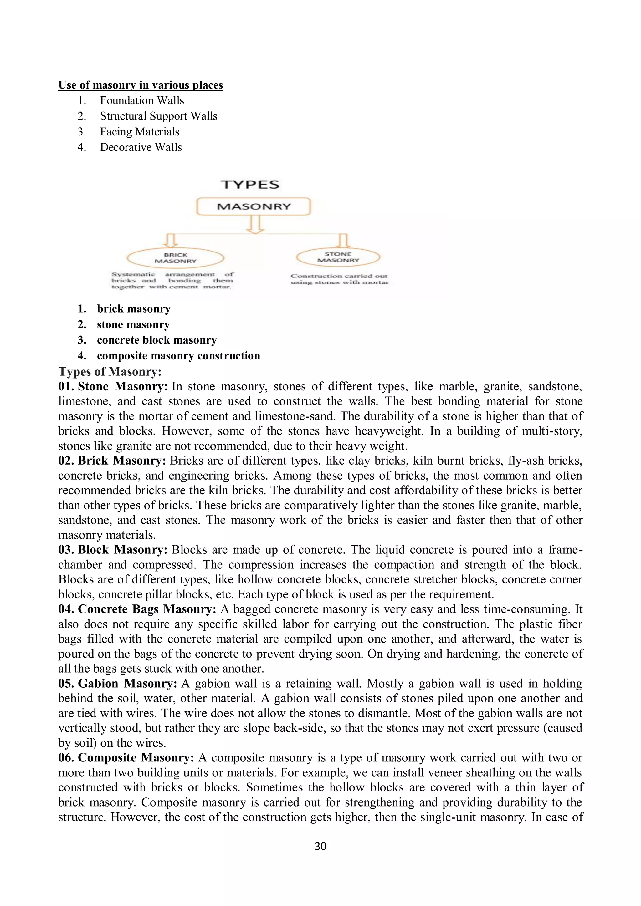 30
Use of masonry in various places
1. Foundation Walls
2. Structural Support Walls
3. Facing Materials
4. Decorative Walls
1. brick masonry
2. stone masonry
3. concrete block masonry
4. composite masonry construction
Types of Masonry:
01. Stone Masonry: In stone masonry, stones of different types, like marble, granite, sandstone,
limestone, and cast stones are used to construct the walls. The best bonding material for stone
masonry is the mortar of cement and limestone-sand. The durability of a stone is higher than that of
bricks and blocks. However, some of the stones have heavyweight. In a building of multi-story,
stones like granite are not recommended, due to their heavy weight.
02. Brick Masonry: Bricks are of different types, like clay bricks, kiln burnt bricks, fly-ash bricks,
concrete bricks, and engineering bricks. Among these types of bricks, the most common and often
recommended bricks are the kiln bricks. The durability and cost affordability of these bricks is better
than other types of bricks. These bricks are comparatively lighter than the stones like granite, marble,
sandstone, and cast stones. The masonry work of the bricks is easier and faster then that of other
masonry materials.
03. Block Masonry: Blocks are made up of concrete. The liquid concrete is poured into a frame-
chamber and compressed. The compression increases the compaction and strength of the block.
Blocks are of different types, like hollow concrete blocks, concrete stretcher blocks, concrete corner
blocks, concrete pillar blocks, etc. Each type of block is used as per the requirement.
04. Concrete Bags Masonry: A bagged concrete masonry is very easy and less time-consuming. It
also does not require any specific skilled labor for carrying out the construction. The plastic fiber
bags filled with the concrete material are compiled upon one another, and afterward, the water is
poured on the bags of the concrete to prevent drying soon. On drying and hardening, the concrete of
all the bags gets stuck with one another.
05. Gabion Masonry: A gabion wall is a retaining wall. Mostly a gabion wall is used in holding
behind the soil, water, other material. A gabion wall consists of stones piled upon one another and
are tied with wires. The wire does not allow the stones to dismantle. Most of the gabion walls are not
vertically stood, but rather they are slope back-side, so that the stones may not exert pressure (caused
by soil) on the wires.
06. Composite Masonry: A composite masonry is a type of masonry work carried out with two or
more than two building units or materials. For example, we can install veneer sheathing on the walls
constructed with bricks or blocks. Sometimes the hollow blocks are covered with a thin layer of
brick masonry. Composite masonry is carried out for strengthening and providing durability to the
structure. However, the cost of the construction gets higher, then the single-unit masonry. In case of
 