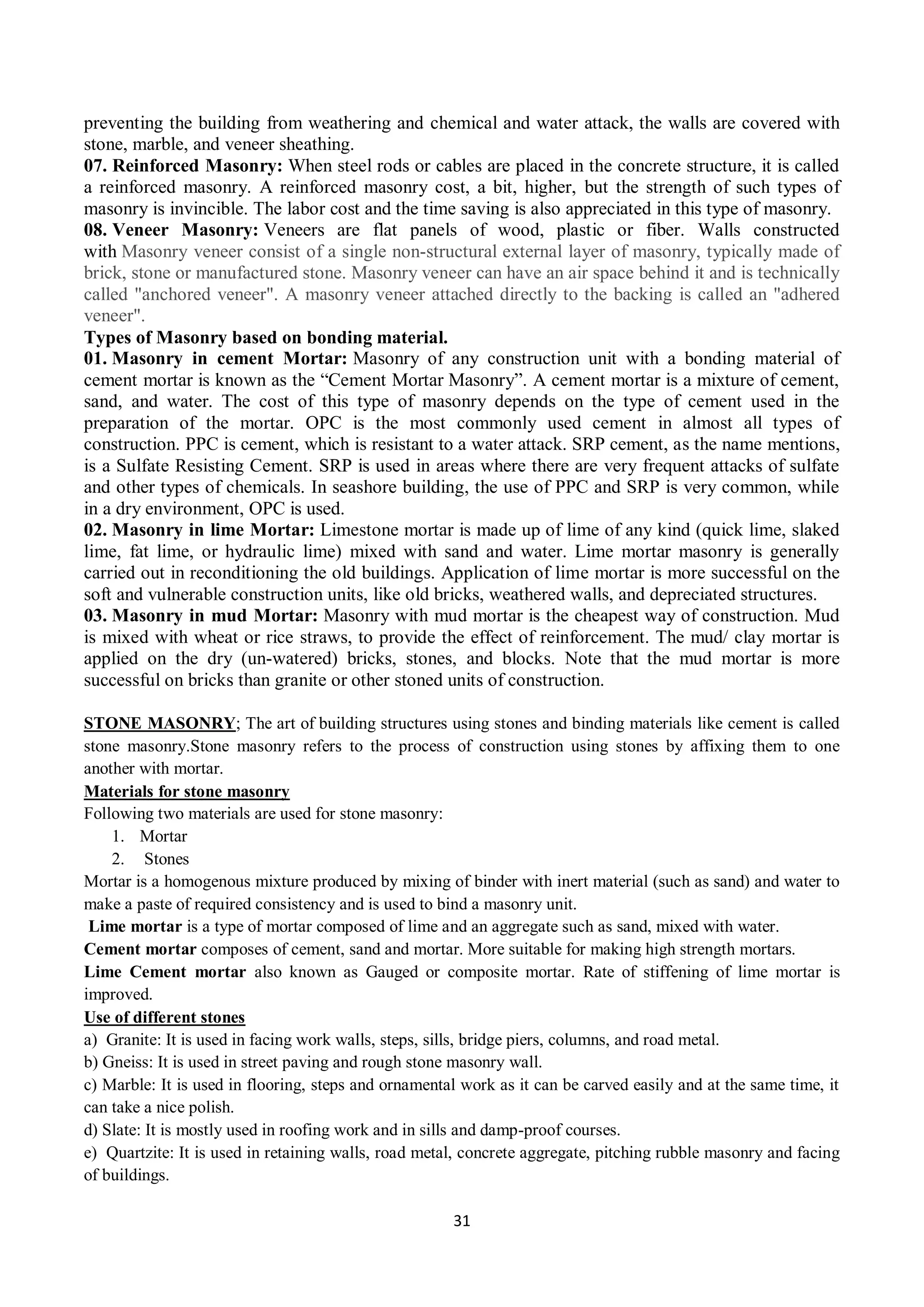 31
preventing the building from weathering and chemical and water attack, the walls are covered with
stone, marble, and veneer sheathing.
07. Reinforced Masonry: When steel rods or cables are placed in the concrete structure, it is called
a reinforced masonry. A reinforced masonry cost, a bit, higher, but the strength of such types of
masonry is invincible. The labor cost and the time saving is also appreciated in this type of masonry.
08. Veneer Masonry: Veneers are flat panels of wood, plastic or fiber. Walls constructed
with Masonry veneer consist of a single non-structural external layer of masonry, typically made of
brick, stone or manufactured stone. Masonry veneer can have an air space behind it and is technically
called "anchored veneer". A masonry veneer attached directly to the backing is called an "adhered
veneer".
Types of Masonry based on bonding material.
01. Masonry in cement Mortar: Masonry of any construction unit with a bonding material of
cement mortar is known as the “Cement Mortar Masonry”. A cement mortar is a mixture of cement,
sand, and water. The cost of this type of masonry depends on the type of cement used in the
preparation of the mortar. OPC is the most commonly used cement in almost all types of
construction. PPC is cement, which is resistant to a water attack. SRP cement, as the name mentions,
is a Sulfate Resisting Cement. SRP is used in areas where there are very frequent attacks of sulfate
and other types of chemicals. In seashore building, the use of PPC and SRP is very common, while
in a dry environment, OPC is used.
02. Masonry in lime Mortar: Limestone mortar is made up of lime of any kind (quick lime, slaked
lime, fat lime, or hydraulic lime) mixed with sand and water. Lime mortar masonry is generally
carried out in reconditioning the old buildings. Application of lime mortar is more successful on the
soft and vulnerable construction units, like old bricks, weathered walls, and depreciated structures.
03. Masonry in mud Mortar: Masonry with mud mortar is the cheapest way of construction. Mud
is mixed with wheat or rice straws, to provide the effect of reinforcement. The mud/ clay mortar is
applied on the dry (un-watered) bricks, stones, and blocks. Note that the mud mortar is more
successful on bricks than granite or other stoned units of construction.
STONE MASONRY; The art of building structures using stones and binding materials like cement is called
stone masonry.Stone masonry refers to the process of construction using stones by affixing them to one
another with mortar.
Materials for stone masonry
Following two materials are used for stone masonry:
1. Mortar
2. Stones
Mortar is a homogenous mixture produced by mixing of binder with inert material (such as sand) and water to
make a paste of required consistency and is used to bind a masonry unit.
Lime mortar is a type of mortar composed of lime and an aggregate such as sand, mixed with water.
Cement mortar composes of cement, sand and mortar. More suitable for making high strength mortars.
Lime Cement mortar also known as Gauged or composite mortar. Rate of stiffening of lime mortar is
improved.
Use of different stones
a) Granite: It is used in facing work walls, steps, sills, bridge piers, columns, and road metal.
b) Gneiss: It is used in street paving and rough stone masonry wall.
c) Marble: It is used in flooring, steps and ornamental work as it can be carved easily and at the same time, it
can take a nice polish.
d) Slate: It is mostly used in roofing work and in sills and damp-proof courses.
e) Quartzite: It is used in retaining walls, road metal, concrete aggregate, pitching rubble masonry and facing
of buildings.
 
