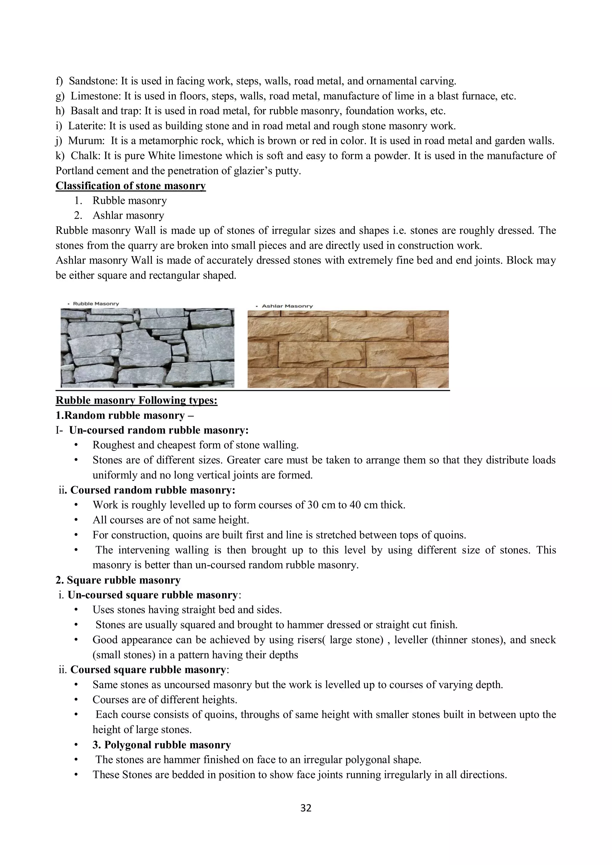 32
f) Sandstone: It is used in facing work, steps, walls, road metal, and ornamental carving.
g) Limestone: It is used in floors, steps, walls, road metal, manufacture of lime in a blast furnace, etc.
h) Basalt and trap: It is used in road metal, for rubble masonry, foundation works, etc.
i) Laterite: It is used as building stone and in road metal and rough stone masonry work.
j) Murum: It is a metamorphic rock, which is brown or red in color. It is used in road metal and garden walls.
k) Chalk: It is pure White limestone which is soft and easy to form a powder. It is used in the manufacture of
Portland cement and the penetration of glazier’s putty.
Classification of stone masonry
1. Rubble masonry
2. Ashlar masonry
Rubble masonry Wall is made up of stones of irregular sizes and shapes i.e. stones are roughly dressed. The
stones from the quarry are broken into small pieces and are directly used in construction work.
Ashlar masonry Wall is made of accurately dressed stones with extremely fine bed and end joints. Block may
be either square and rectangular shaped.
Rubble masonry Following types:
1.Random rubble masonry –
I- Un-coursed random rubble masonry:
• Roughest and cheapest form of stone walling.
• Stones are of different sizes. Greater care must be taken to arrange them so that they distribute loads
uniformly and no long vertical joints are formed.
ii. Coursed random rubble masonry:
• Work is roughly levelled up to form courses of 30 cm to 40 cm thick.
• All courses are of not same height.
• For construction, quoins are built first and line is stretched between tops of quoins.
• The intervening walling is then brought up to this level by using different size of stones. This
masonry is better than un-coursed random rubble masonry.
2. Square rubble masonry
i. Un-coursed square rubble masonry:
• Uses stones having straight bed and sides.
• Stones are usually squared and brought to hammer dressed or straight cut finish.
• Good appearance can be achieved by using risers( large stone) , leveller (thinner stones), and sneck
(small stones) in a pattern having their depths
ii. Coursed square rubble masonry:
• Same stones as uncoursed masonry but the work is levelled up to courses of varying depth.
• Courses are of different heights.
• Each course consists of quoins, throughs of same height with smaller stones built in between upto the
height of large stones.
• 3. Polygonal rubble masonry
• The stones are hammer finished on face to an irregular polygonal shape.
• These Stones are bedded in position to show face joints running irregularly in all directions.
 
