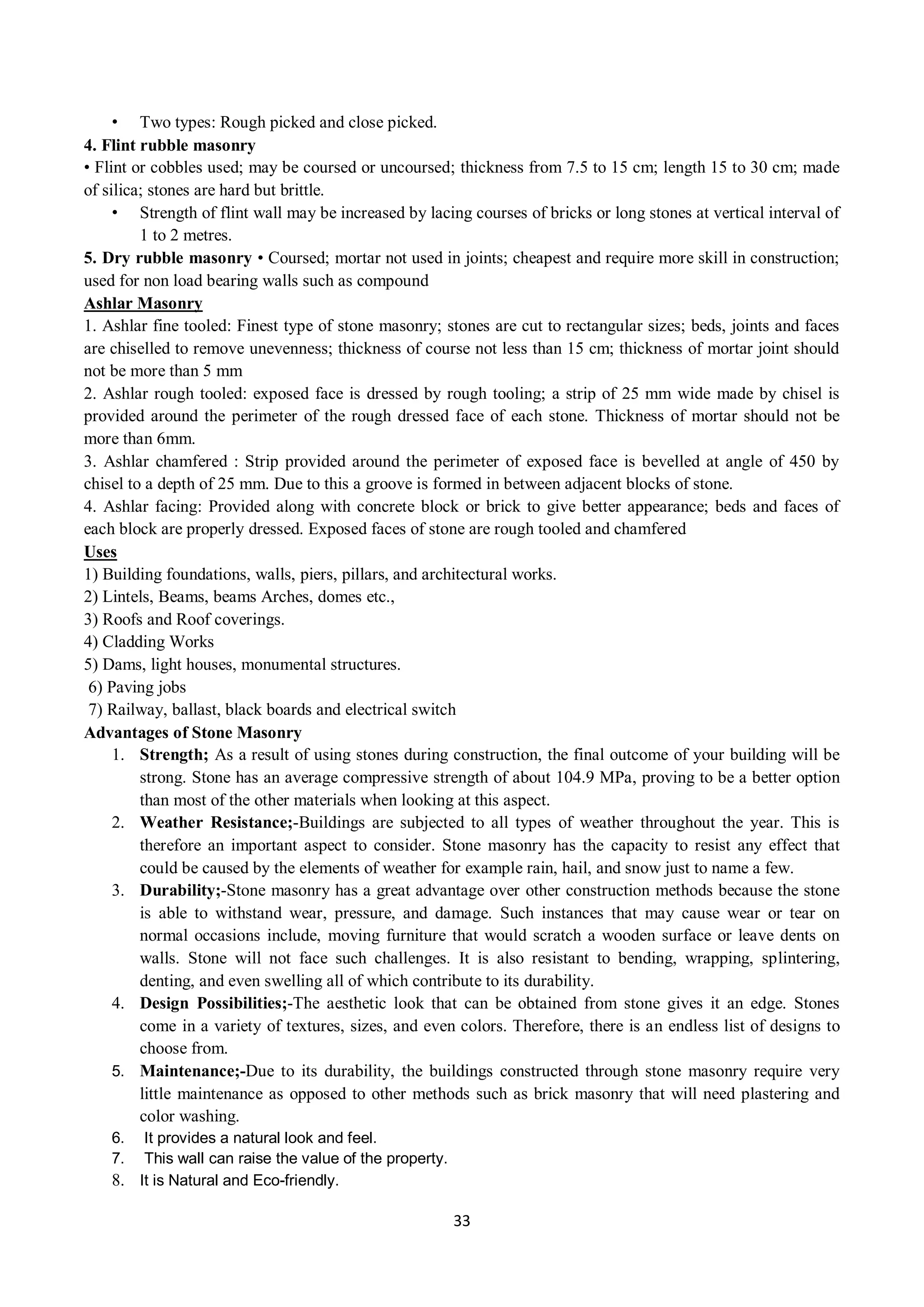 33
• Two types: Rough picked and close picked.
4. Flint rubble masonry
• Flint or cobbles used; may be coursed or uncoursed; thickness from 7.5 to 15 cm; length 15 to 30 cm; made
of silica; stones are hard but brittle.
• Strength of flint wall may be increased by lacing courses of bricks or long stones at vertical interval of
1 to 2 metres.
5. Dry rubble masonry • Coursed; mortar not used in joints; cheapest and require more skill in construction;
used for non load bearing walls such as compound
Ashlar Masonry
1. Ashlar fine tooled: Finest type of stone masonry; stones are cut to rectangular sizes; beds, joints and faces
are chiselled to remove unevenness; thickness of course not less than 15 cm; thickness of mortar joint should
not be more than 5 mm
2. Ashlar rough tooled: exposed face is dressed by rough tooling; a strip of 25 mm wide made by chisel is
provided around the perimeter of the rough dressed face of each stone. Thickness of mortar should not be
more than 6mm.
3. Ashlar chamfered : Strip provided around the perimeter of exposed face is bevelled at angle of 450 by
chisel to a depth of 25 mm. Due to this a groove is formed in between adjacent blocks of stone.
4. Ashlar facing: Provided along with concrete block or brick to give better appearance; beds and faces of
each block are properly dressed. Exposed faces of stone are rough tooled and chamfered
Uses
1) Building foundations, walls, piers, pillars, and architectural works.
2) Lintels, Beams, beams Arches, domes etc.,
3) Roofs and Roof coverings.
4) Cladding Works
5) Dams, light houses, monumental structures.
6) Paving jobs
7) Railway, ballast, black boards and electrical switch
Advantages of Stone Masonry
1. Strength; As a result of using stones during construction, the final outcome of your building will be
strong. Stone has an average compressive strength of about 104.9 MPa, proving to be a better option
than most of the other materials when looking at this aspect.
2. Weather Resistance;-Buildings are subjected to all types of weather throughout the year. This is
therefore an important aspect to consider. Stone masonry has the capacity to resist any effect that
could be caused by the elements of weather for example rain, hail, and snow just to name a few.
3. Durability;-Stone masonry has a great advantage over other construction methods because the stone
is able to withstand wear, pressure, and damage. Such instances that may cause wear or tear on
normal occasions include, moving furniture that would scratch a wooden surface or leave dents on
walls. Stone will not face such challenges. It is also resistant to bending, wrapping, splintering,
denting, and even swelling all of which contribute to its durability.
4. Design Possibilities;-The aesthetic look that can be obtained from stone gives it an edge. Stones
come in a variety of textures, sizes, and even colors. Therefore, there is an endless list of designs to
choose from.
5. Maintenance;-Due to its durability, the buildings constructed through stone masonry require very
little maintenance as opposed to other methods such as brick masonry that will need plastering and
color washing.
6. It provides a natural look and feel.
7. This wall can raise the value of the property.
8. It is Natural and Eco-friendly.
 