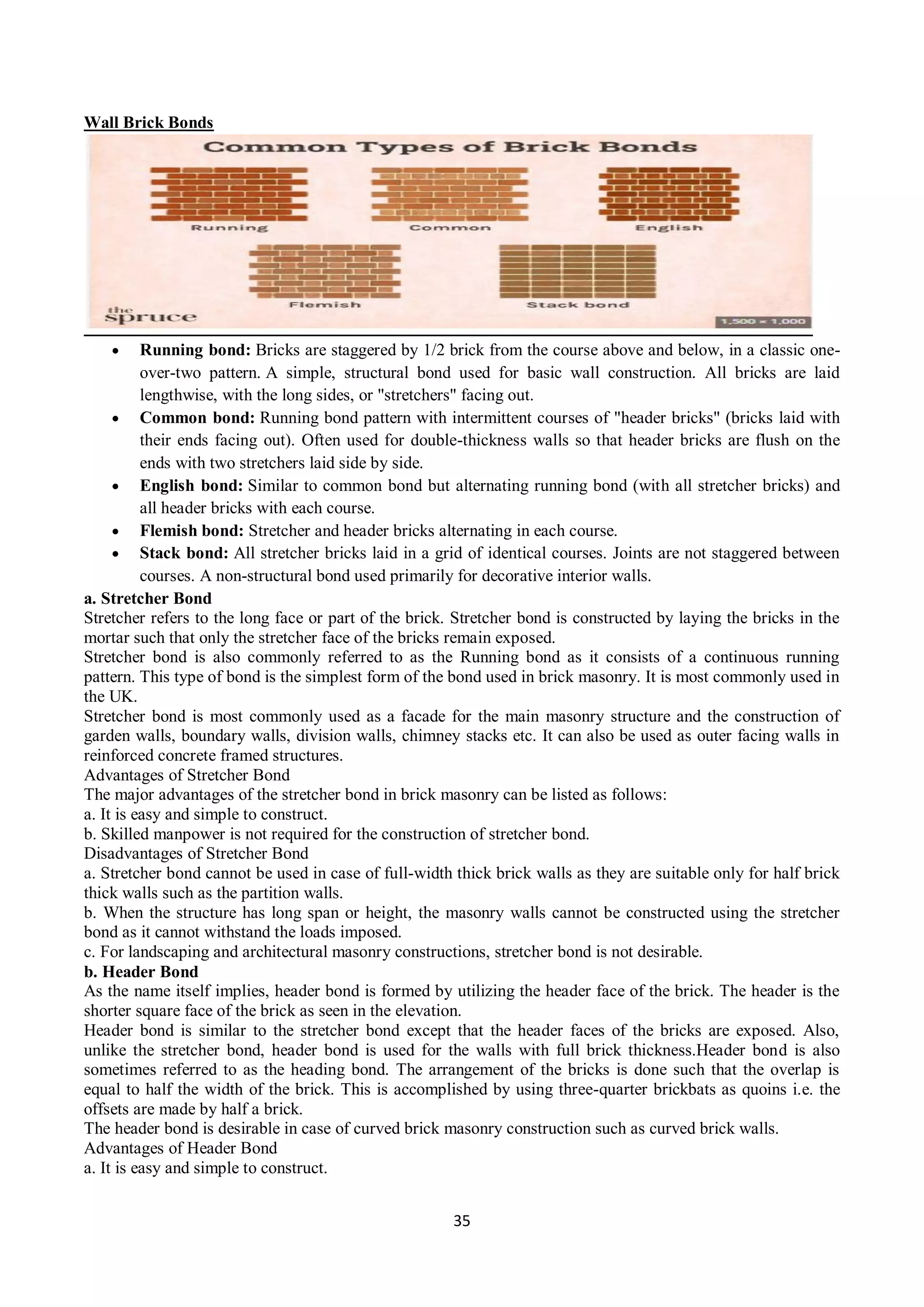35
Wall Brick Bonds
 Running bond: Bricks are staggered by 1/2 brick from the course above and below, in a classic one-
over-two pattern. A simple, structural bond used for basic wall construction. All bricks are laid
lengthwise, with the long sides, or "stretchers" facing out.
 Common bond: Running bond pattern with intermittent courses of "header bricks" (bricks laid with
their ends facing out). Often used for double-thickness walls so that header bricks are flush on the
ends with two stretchers laid side by side.
 English bond: Similar to common bond but alternating running bond (with all stretcher bricks) and
all header bricks with each course.
 Flemish bond: Stretcher and header bricks alternating in each course.
 Stack bond: All stretcher bricks laid in a grid of identical courses. Joints are not staggered between
courses. A non-structural bond used primarily for decorative interior walls.
a. Stretcher Bond
Stretcher refers to the long face or part of the brick. Stretcher bond is constructed by laying the bricks in the
mortar such that only the stretcher face of the bricks remain exposed.
Stretcher bond is also commonly referred to as the Running bond as it consists of a continuous running
pattern. This type of bond is the simplest form of the bond used in brick masonry. It is most commonly used in
the UK.
Stretcher bond is most commonly used as a facade for the main masonry structure and the construction of
garden walls, boundary walls, division walls, chimney stacks etc. It can also be used as outer facing walls in
reinforced concrete framed structures.
Advantages of Stretcher Bond
The major advantages of the stretcher bond in brick masonry can be listed as follows:
a. It is easy and simple to construct.
b. Skilled manpower is not required for the construction of stretcher bond.
Disadvantages of Stretcher Bond
a. Stretcher bond cannot be used in case of full-width thick brick walls as they are suitable only for half brick
thick walls such as the partition walls.
b. When the structure has long span or height, the masonry walls cannot be constructed using the stretcher
bond as it cannot withstand the loads imposed.
c. For landscaping and architectural masonry constructions, stretcher bond is not desirable.
b. Header Bond
As the name itself implies, header bond is formed by utilizing the header face of the brick. The header is the
shorter square face of the brick as seen in the elevation.
Header bond is similar to the stretcher bond except that the header faces of the bricks are exposed. Also,
unlike the stretcher bond, header bond is used for the walls with full brick thickness.Header bond is also
sometimes referred to as the heading bond. The arrangement of the bricks is done such that the overlap is
equal to half the width of the brick. This is accomplished by using three-quarter brickbats as quoins i.e. the
offsets are made by half a brick.
The header bond is desirable in case of curved brick masonry construction such as curved brick walls.
Advantages of Header Bond
a. It is easy and simple to construct.
 
