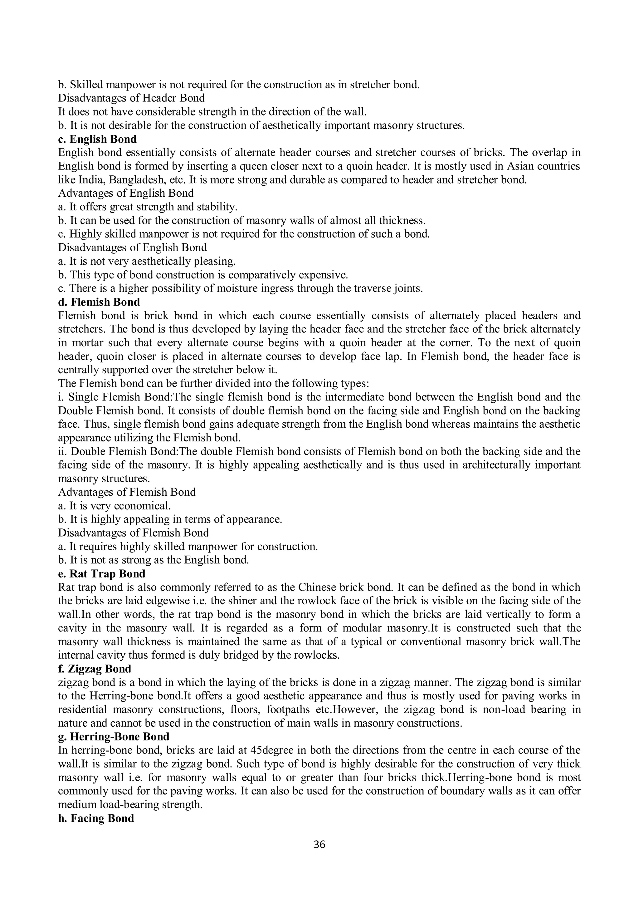 36
b. Skilled manpower is not required for the construction as in stretcher bond.
Disadvantages of Header Bond
It does not have considerable strength in the direction of the wall.
b. It is not desirable for the construction of aesthetically important masonry structures.
c. English Bond
English bond essentially consists of alternate header courses and stretcher courses of bricks. The overlap in
English bond is formed by inserting a queen closer next to a quoin header. It is mostly used in Asian countries
like India, Bangladesh, etc. It is more strong and durable as compared to header and stretcher bond.
Advantages of English Bond
a. It offers great strength and stability.
b. It can be used for the construction of masonry walls of almost all thickness.
c. Highly skilled manpower is not required for the construction of such a bond.
Disadvantages of English Bond
a. It is not very aesthetically pleasing.
b. This type of bond construction is comparatively expensive.
c. There is a higher possibility of moisture ingress through the traverse joints.
d. Flemish Bond
Flemish bond is brick bond in which each course essentially consists of alternately placed headers and
stretchers. The bond is thus developed by laying the header face and the stretcher face of the brick alternately
in mortar such that every alternate course begins with a quoin header at the corner. To the next of quoin
header, quoin closer is placed in alternate courses to develop face lap. In Flemish bond, the header face is
centrally supported over the stretcher below it.
The Flemish bond can be further divided into the following types:
i. Single Flemish Bond:The single flemish bond is the intermediate bond between the English bond and the
Double Flemish bond. It consists of double flemish bond on the facing side and English bond on the backing
face. Thus, single flemish bond gains adequate strength from the English bond whereas maintains the aesthetic
appearance utilizing the Flemish bond.
ii. Double Flemish Bond:The double Flemish bond consists of Flemish bond on both the backing side and the
facing side of the masonry. It is highly appealing aesthetically and is thus used in architecturally important
masonry structures.
Advantages of Flemish Bond
a. It is very economical.
b. It is highly appealing in terms of appearance.
Disadvantages of Flemish Bond
a. It requires highly skilled manpower for construction.
b. It is not as strong as the English bond.
e. Rat Trap Bond
Rat trap bond is also commonly referred to as the Chinese brick bond. It can be defined as the bond in which
the bricks are laid edgewise i.e. the shiner and the rowlock face of the brick is visible on the facing side of the
wall.In other words, the rat trap bond is the masonry bond in which the bricks are laid vertically to form a
cavity in the masonry wall. It is regarded as a form of modular masonry.It is constructed such that the
masonry wall thickness is maintained the same as that of a typical or conventional masonry brick wall.The
internal cavity thus formed is duly bridged by the rowlocks.
f. Zigzag Bond
zigzag bond is a bond in which the laying of the bricks is done in a zigzag manner. The zigzag bond is similar
to the Herring-bone bond.It offers a good aesthetic appearance and thus is mostly used for paving works in
residential masonry constructions, floors, footpaths etc.However, the zigzag bond is non-load bearing in
nature and cannot be used in the construction of main walls in masonry constructions.
g. Herring-Bone Bond
In herring-bone bond, bricks are laid at 45degree in both the directions from the centre in each course of the
wall.It is similar to the zigzag bond. Such type of bond is highly desirable for the construction of very thick
masonry wall i.e. for masonry walls equal to or greater than four bricks thick.Herring-bone bond is most
commonly used for the paving works. It can also be used for the construction of boundary walls as it can offer
medium load-bearing strength.
h. Facing Bond
 