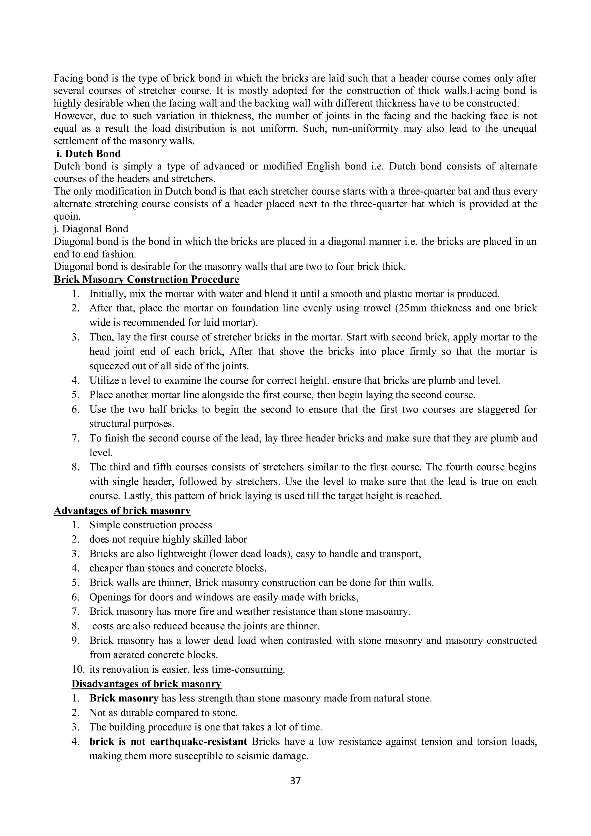 37
Facing bond is the type of brick bond in which the bricks are laid such that a header course comes only after
several courses of stretcher course. It is mostly adopted for the construction of thick walls.Facing bond is
highly desirable when the facing wall and the backing wall with different thickness have to be constructed.
However, due to such variation in thickness, the number of joints in the facing and the backing face is not
equal as a result the load distribution is not uniform. Such, non-uniformity may also lead to the unequal
settlement of the masonry walls.
i. Dutch Bond
Dutch bond is simply a type of advanced or modified English bond i.e. Dutch bond consists of alternate
courses of the headers and stretchers.
The only modification in Dutch bond is that each stretcher course starts with a three-quarter bat and thus every
alternate stretching course consists of a header placed next to the three-quarter bat which is provided at the
quoin.
j. Diagonal Bond
Diagonal bond is the bond in which the bricks are placed in a diagonal manner i.e. the bricks are placed in an
end to end fashion.
Diagonal bond is desirable for the masonry walls that are two to four brick thick.
Brick Masonry Construction Procedure
1. Initially, mix the mortar with water and blend it until a smooth and plastic mortar is produced.
2. After that, place the mortar on foundation line evenly using trowel (25mm thickness and one brick
wide is recommended for laid mortar).
3. Then, lay the first course of stretcher bricks in the mortar. Start with second brick, apply mortar to the
head joint end of each brick, After that shove the bricks into place firmly so that the mortar is
squeezed out of all side of the joints.
4. Utilize a level to examine the course for correct height. ensure that bricks are plumb and level.
5. Place another mortar line alongside the first course, then begin laying the second course.
6. Use the two half bricks to begin the second to ensure that the first two courses are staggered for
structural purposes.
7. To finish the second course of the lead, lay three header bricks and make sure that they are plumb and
level.
8. The third and fifth courses consists of stretchers similar to the first course. The fourth course begins
with single header, followed by stretchers. Use the level to make sure that the lead is true on each
course. Lastly, this pattern of brick laying is used till the target height is reached.
Advantages of brick masonry
1. Simple construction process
2. does not require highly skilled labor
3. Bricks are also lightweight (lower dead loads), easy to handle and transport,
4. cheaper than stones and concrete blocks.
5. Brick walls are thinner, Brick masonry construction can be done for thin walls.
6. Openings for doors and windows are easily made with bricks,
7. Brick masonry has more fire and weather resistance than stone masoanry.
8. costs are also reduced because the joints are thinner.
9. Brick masonry has a lower dead load when contrasted with stone masonry and masonry constructed
from aerated concrete blocks.
10. its renovation is easier, less time-consuming.
Disadvantages of brick masonry
1. Brick masonry has less strength than stone masonry made from natural stone.
2. Not as durable compared to stone.
3. The building procedure is one that takes a lot of time.
4. brick is not earthquake-resistant Bricks have a low resistance against tension and torsion loads,
making them more susceptible to seismic damage.
 
