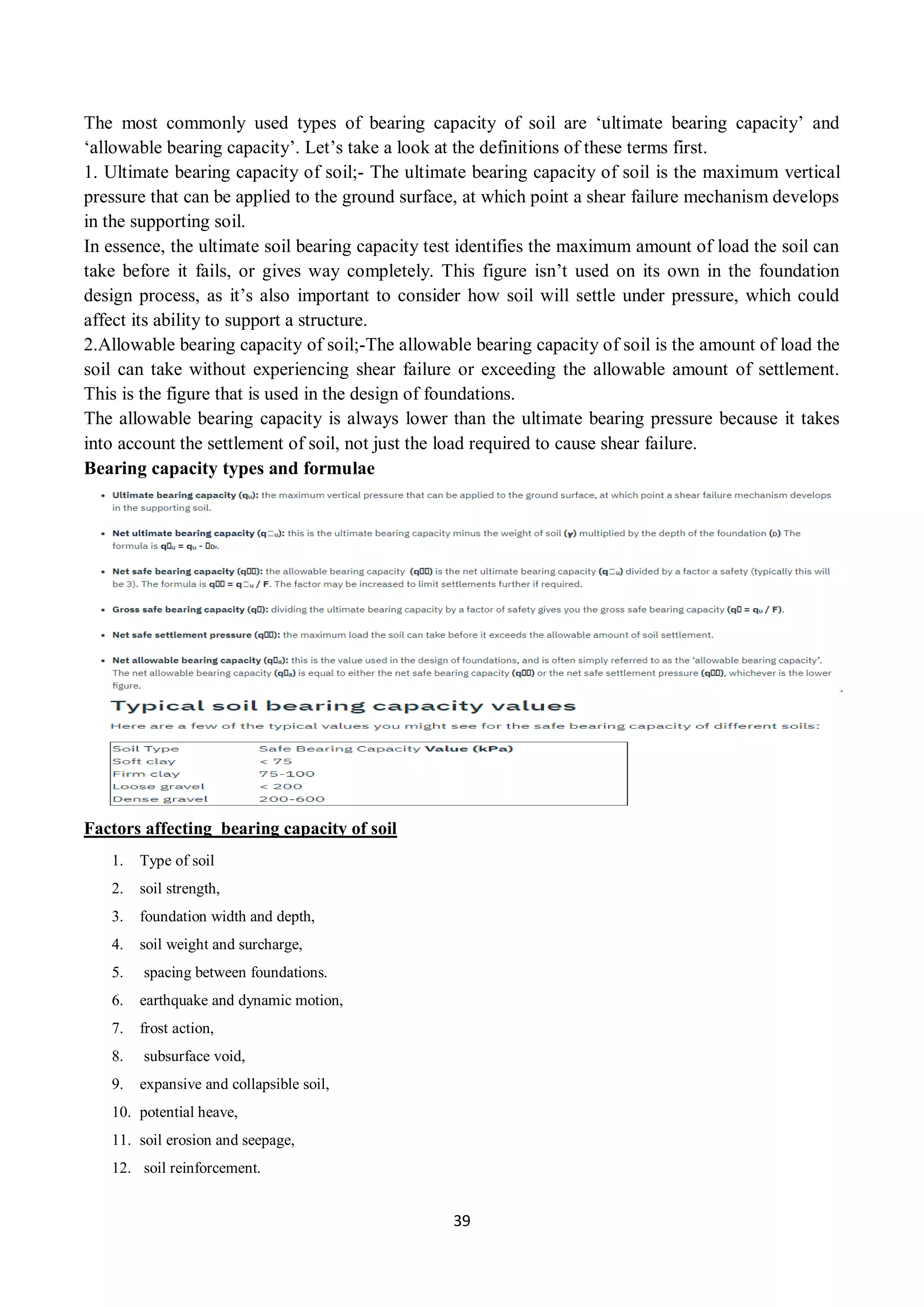 39
The most commonly used types of bearing capacity of soil are ‘ultimate bearing capacity’ and
‘allowable bearing capacity’. Let’s take a look at the definitions of these terms first.
1. Ultimate bearing capacity of soil;- The ultimate bearing capacity of soil is the maximum vertical
pressure that can be applied to the ground surface, at which point a shear failure mechanism develops
in the supporting soil.
In essence, the ultimate soil bearing capacity test identifies the maximum amount of load the soil can
take before it fails, or gives way completely. This figure isn’t used on its own in the foundation
design process, as it’s also important to consider how soil will settle under pressure, which could
affect its ability to support a structure.
2.Allowable bearing capacity of soil;-The allowable bearing capacity of soil is the amount of load the
soil can take without experiencing shear failure or exceeding the allowable amount of settlement.
This is the figure that is used in the design of foundations.
The allowable bearing capacity is always lower than the ultimate bearing pressure because it takes
into account the settlement of soil, not just the load required to cause shear failure.
Bearing capacity types and formulae
Factors affecting bearing capacity of soil
1. Type of soil
2. soil strength,
3. foundation width and depth,
4. soil weight and surcharge,
5. spacing between foundations.
6. earthquake and dynamic motion,
7. frost action,
8. subsurface void,
9. expansive and collapsible soil,
10. potential heave,
11. soil erosion and seepage,
12. soil reinforcement.
 