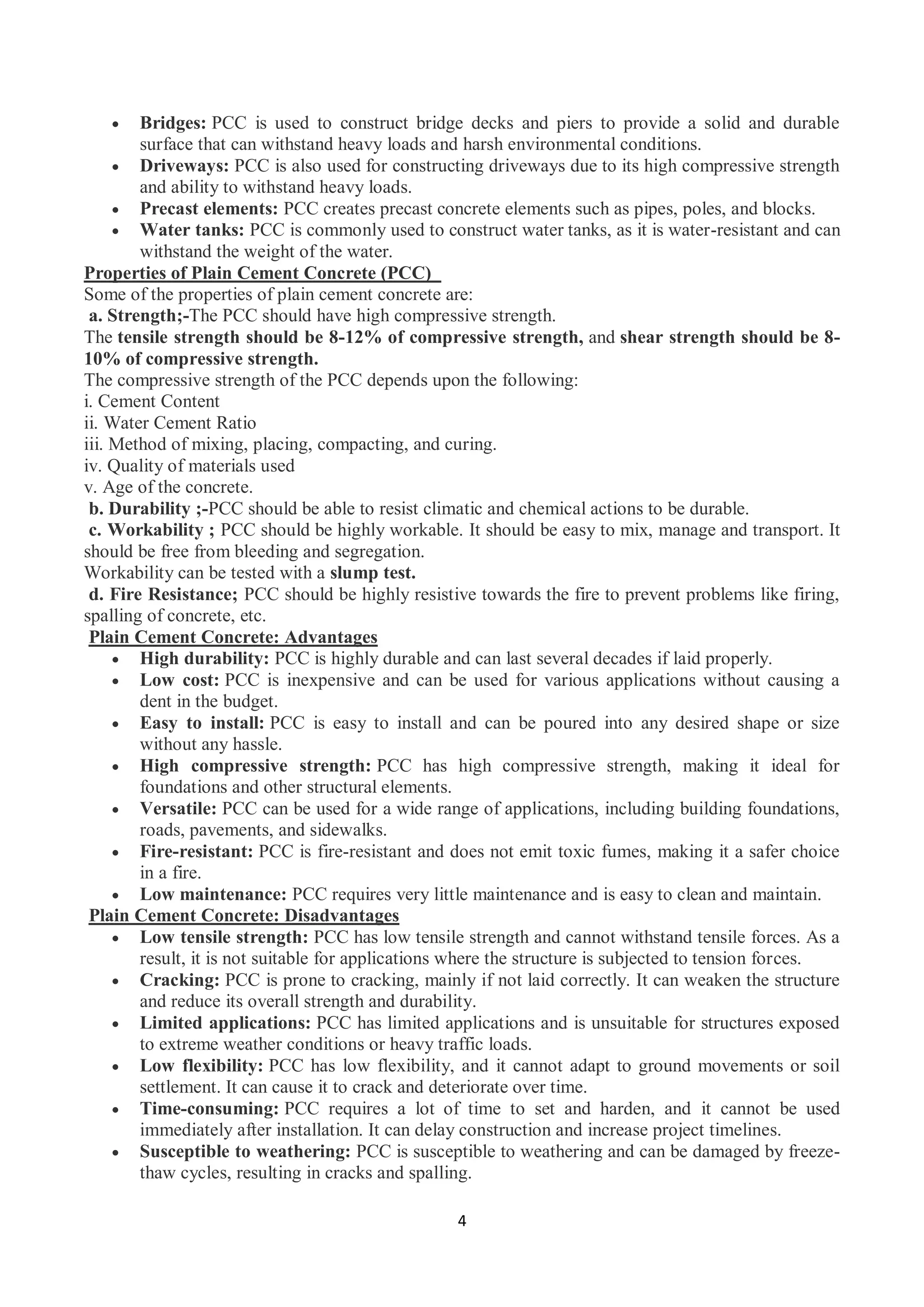 4
 Bridges: PCC is used to construct bridge decks and piers to provide a solid and durable
surface that can withstand heavy loads and harsh environmental conditions.
 Driveways: PCC is also used for constructing driveways due to its high compressive strength
and ability to withstand heavy loads.
 Precast elements: PCC creates precast concrete elements such as pipes, poles, and blocks.
 Water tanks: PCC is commonly used to construct water tanks, as it is water-resistant and can
withstand the weight of the water.
Properties of Plain Cement Concrete (PCC)
Some of the properties of plain cement concrete are:
a. Strength;-The PCC should have high compressive strength.
The tensile strength should be 8-12% of compressive strength, and shear strength should be 8-
10% of compressive strength.
The compressive strength of the PCC depends upon the following:
i. Cement Content
ii. Water Cement Ratio
iii. Method of mixing, placing, compacting, and curing.
iv. Quality of materials used
v. Age of the concrete.
b. Durability ;-PCC should be able to resist climatic and chemical actions to be durable.
c. Workability ; PCC should be highly workable. It should be easy to mix, manage and transport. It
should be free from bleeding and segregation.
Workability can be tested with a slump test.
d. Fire Resistance; PCC should be highly resistive towards the fire to prevent problems like firing,
spalling of concrete, etc.
Plain Cement Concrete: Advantages
 High durability: PCC is highly durable and can last several decades if laid properly.
 Low cost: PCC is inexpensive and can be used for various applications without causing a
dent in the budget.
 Easy to install: PCC is easy to install and can be poured into any desired shape or size
without any hassle.
 High compressive strength: PCC has high compressive strength, making it ideal for
foundations and other structural elements.
 Versatile: PCC can be used for a wide range of applications, including building foundations,
roads, pavements, and sidewalks.
 Fire-resistant: PCC is fire-resistant and does not emit toxic fumes, making it a safer choice
in a fire.
 Low maintenance: PCC requires very little maintenance and is easy to clean and maintain.
Plain Cement Concrete: Disadvantages
 Low tensile strength: PCC has low tensile strength and cannot withstand tensile forces. As a
result, it is not suitable for applications where the structure is subjected to tension forces.
 Cracking: PCC is prone to cracking, mainly if not laid correctly. It can weaken the structure
and reduce its overall strength and durability.
 Limited applications: PCC has limited applications and is unsuitable for structures exposed
to extreme weather conditions or heavy traffic loads.
 Low flexibility: PCC has low flexibility, and it cannot adapt to ground movements or soil
settlement. It can cause it to crack and deteriorate over time.
 Time-consuming: PCC requires a lot of time to set and harden, and it cannot be used
immediately after installation. It can delay construction and increase project timelines.
 Susceptible to weathering: PCC is susceptible to weathering and can be damaged by freeze-
thaw cycles, resulting in cracks and spalling.
 