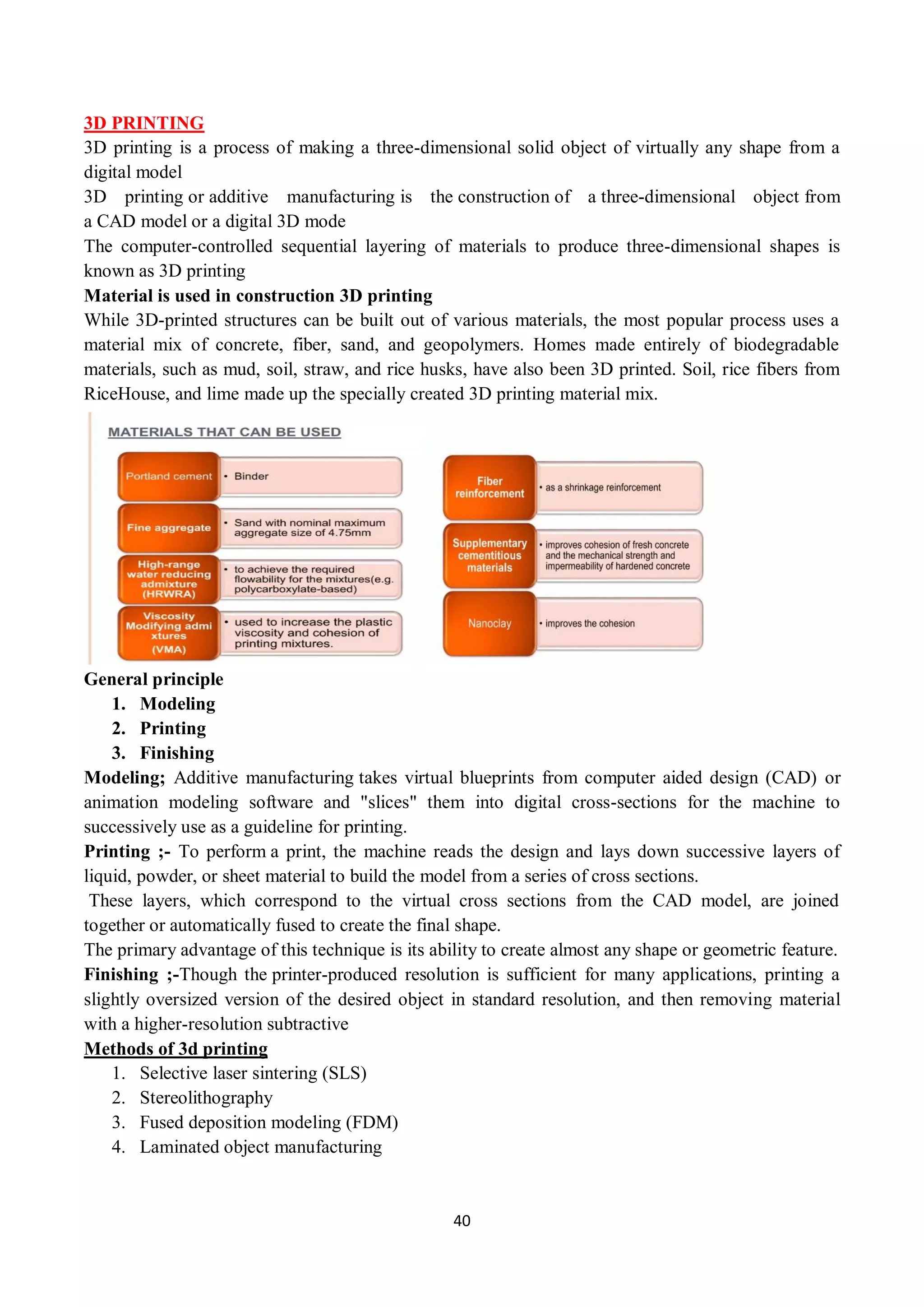 40
3D PRINTING
3D printing is a process of making a three-dimensional solid object of virtually any shape from a
digital model
3D printing or additive manufacturing is the construction of a three-dimensional object from
a CAD model or a digital 3D mode
The computer-controlled sequential layering of materials to produce three-dimensional shapes is
known as 3D printing
Material is used in construction 3D printing
While 3D-printed structures can be built out of various materials, the most popular process uses a
material mix of concrete, fiber, sand, and geopolymers. Homes made entirely of biodegradable
materials, such as mud, soil, straw, and rice husks, have also been 3D printed. Soil, rice fibers from
RiceHouse, and lime made up the specially created 3D printing material mix.
General principle
1. Modeling
2. Printing
3. Finishing
Modeling; Additive manufacturing takes virtual blueprints from computer aided design (CAD) or
animation modeling software and "slices" them into digital cross-sections for the machine to
successively use as a guideline for printing.
Printing ;- To perform a print, the machine reads the design and lays down successive layers of
liquid, powder, or sheet material to build the model from a series of cross sections.
These layers, which correspond to the virtual cross sections from the CAD model, are joined
together or automatically fused to create the final shape.
The primary advantage of this technique is its ability to create almost any shape or geometric feature.
Finishing ;-Though the printer-produced resolution is sufficient for many applications, printing a
slightly oversized version of the desired object in standard resolution, and then removing material
with a higher-resolution subtractive
Methods of 3d printing
1. Selective laser sintering (SLS)
2. Stereolithography
3. Fused deposition modeling (FDM)
4. Laminated object manufacturing
 