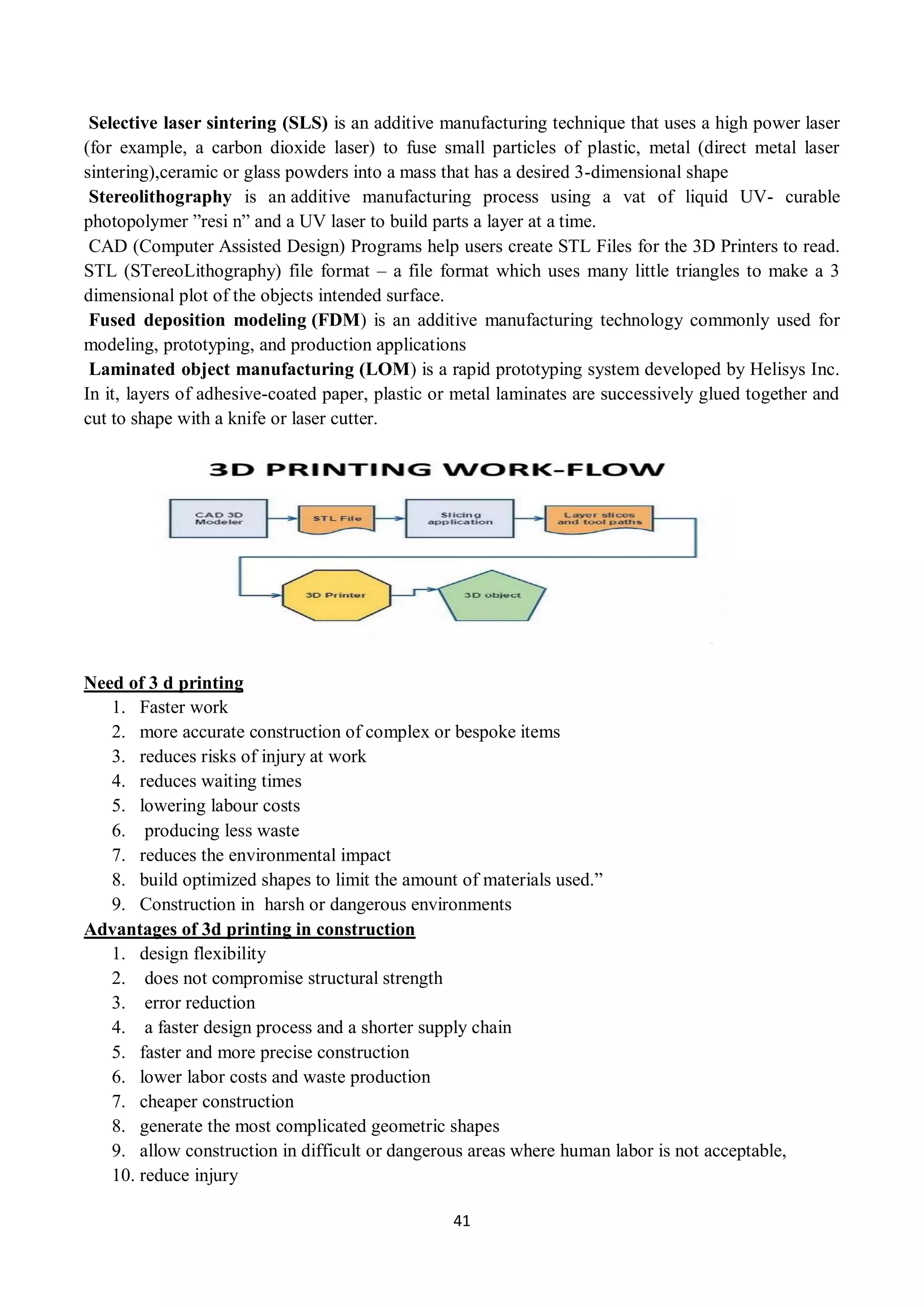 41
Selective laser sintering (SLS) is an additive manufacturing technique that uses a high power laser
(for example, a carbon dioxide laser) to fuse small particles of plastic, metal (direct metal laser
sintering),ceramic or glass powders into a mass that has a desired 3-dimensional shape
Stereolithography is an additive manufacturing process using a vat of liquid UV- curable
photopolymer ”resi n” and a UV laser to build parts a layer at a time.
CAD (Computer Assisted Design) Programs help users create STL Files for the 3D Printers to read.
STL (STereoLithography) file format – a file format which uses many little triangles to make a 3
dimensional plot of the objects intended surface.
Fused deposition modeling (FDM) is an additive manufacturing technology commonly used for
modeling, prototyping, and production applications
Laminated object manufacturing (LOM) is a rapid prototyping system developed by Helisys Inc.
In it, layers of adhesive-coated paper, plastic or metal laminates are successively glued together and
cut to shape with a knife or laser cutter.
Need of 3 d printing
1. Faster work
2. more accurate construction of complex or bespoke items
3. reduces risks of injury at work
4. reduces waiting times
5. lowering labour costs
6. producing less waste
7. reduces the environmental impact
8. build optimized shapes to limit the amount of materials used.”
9. Construction in harsh or dangerous environments
Advantages of 3d printing in construction
1. design flexibility
2. does not compromise structural strength
3. error reduction
4. a faster design process and a shorter supply chain
5. faster and more precise construction
6. lower labor costs and waste production
7. cheaper construction
8. generate the most complicated geometric shapes
9. allow construction in difficult or dangerous areas where human labor is not acceptable,
10. reduce injury
 