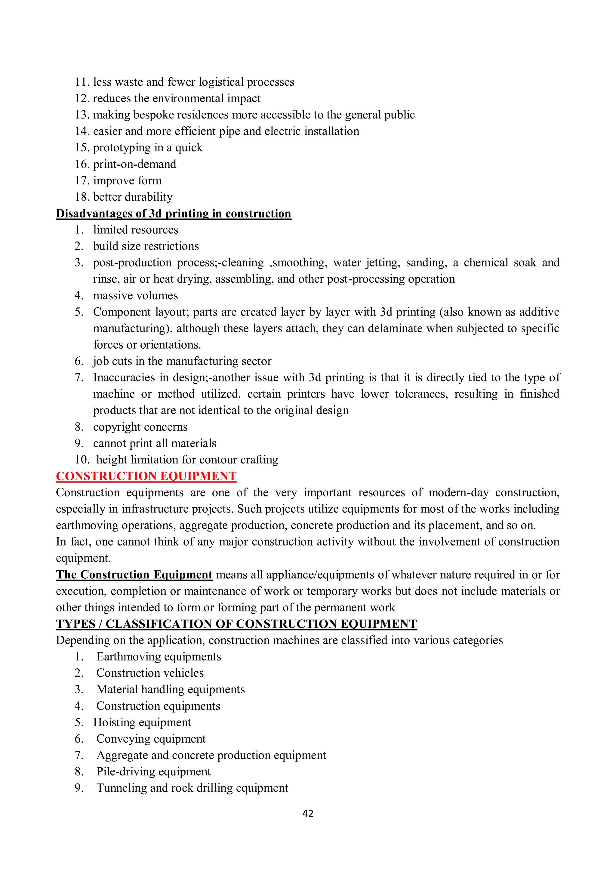42
11. less waste and fewer logistical processes
12. reduces the environmental impact
13. making bespoke residences more accessible to the general public
14. easier and more efficient pipe and electric installation
15. prototyping in a quick
16. print-on-demand
17. improve form
18. better durability
Disadvantages of 3d printing in construction
1. limited resources
2. build size restrictions
3. post-production process;-cleaning ,smoothing, water jetting, sanding, a chemical soak and
rinse, air or heat drying, assembling, and other post-processing operation
4. massive volumes
5. Component layout; parts are created layer by layer with 3d printing (also known as additive
manufacturing). although these layers attach, they can delaminate when subjected to specific
forces or orientations.
6. job cuts in the manufacturing sector
7. Inaccuracies in design;-another issue with 3d printing is that it is directly tied to the type of
machine or method utilized. certain printers have lower tolerances, resulting in finished
products that are not identical to the original design
8. copyright concerns
9. cannot print all materials
10. height limitation for contour crafting
CONSTRUCTION EQUIPMENT
Construction equipments are one of the very important resources of modern-day construction,
especially in infrastructure projects. Such projects utilize equipments for most of the works including
earthmoving operations, aggregate production, concrete production and its placement, and so on.
In fact, one cannot think of any major construction activity without the involvement of construction
equipment.
The Construction Equipment means all appliance/equipments of whatever nature required in or for
execution, completion or maintenance of work or temporary works but does not include materials or
other things intended to form or forming part of the permanent work
TYPES / CLASSIFICATION OF CONSTRUCTION EQUIPMENT
Depending on the application, construction machines are classified into various categories
1. Earthmoving equipments
2. Construction vehicles
3. Material handling equipments
4. Construction equipments
5. Hoisting equipment
6. Conveying equipment
7. Aggregate and concrete production equipment
8. Pile-driving equipment
9. Tunneling and rock drilling equipment
 