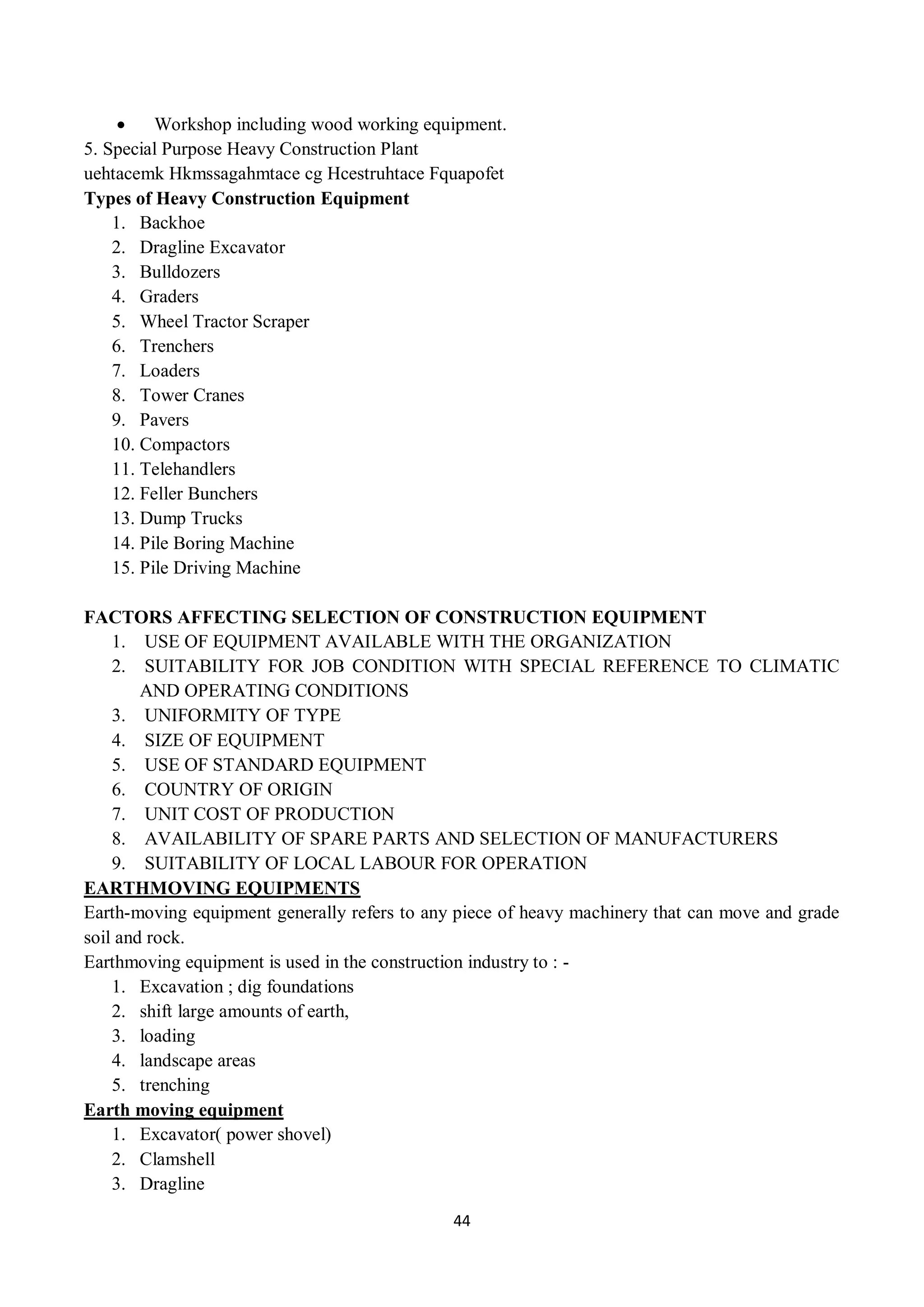 44
 Workshop including wood working equipment.
5. Special Purpose Heavy Construction Plant
uehtacemk Hkmssagahmtace cg Hcestruhtace Fquapofet
Types of Heavy Construction Equipment
1. Backhoe
2. Dragline Excavator
3. Bulldozers
4. Graders
5. Wheel Tractor Scraper
6. Trenchers
7. Loaders
8. Tower Cranes
9. Pavers
10. Compactors
11. Telehandlers
12. Feller Bunchers
13. Dump Trucks
14. Pile Boring Machine
15. Pile Driving Machine
FACTORS AFFECTING SELECTION OF CONSTRUCTION EQUIPMENT
1. USE OF EQUIPMENT AVAILABLE WITH THE ORGANIZATION
2. SUITABILITY FOR JOB CONDITION WITH SPECIAL REFERENCE TO CLIMATIC
AND OPERATING CONDITIONS
3. UNIFORMITY OF TYPE
4. SIZE OF EQUIPMENT
5. USE OF STANDARD EQUIPMENT
6. COUNTRY OF ORIGIN
7. UNIT COST OF PRODUCTION
8. AVAILABILITY OF SPARE PARTS AND SELECTION OF MANUFACTURERS
9. SUITABILITY OF LOCAL LABOUR FOR OPERATION
EARTHMOVING EQUIPMENTS
Earth-moving equipment generally refers to any piece of heavy machinery that can move and grade
soil and rock.
Earthmoving equipment is used in the construction industry to : -
1. Excavation ; dig foundations
2. shift large amounts of earth,
3. loading
4. landscape areas
5. trenching
Earth moving equipment
1. Excavator( power shovel)
2. Clamshell
3. Dragline
 