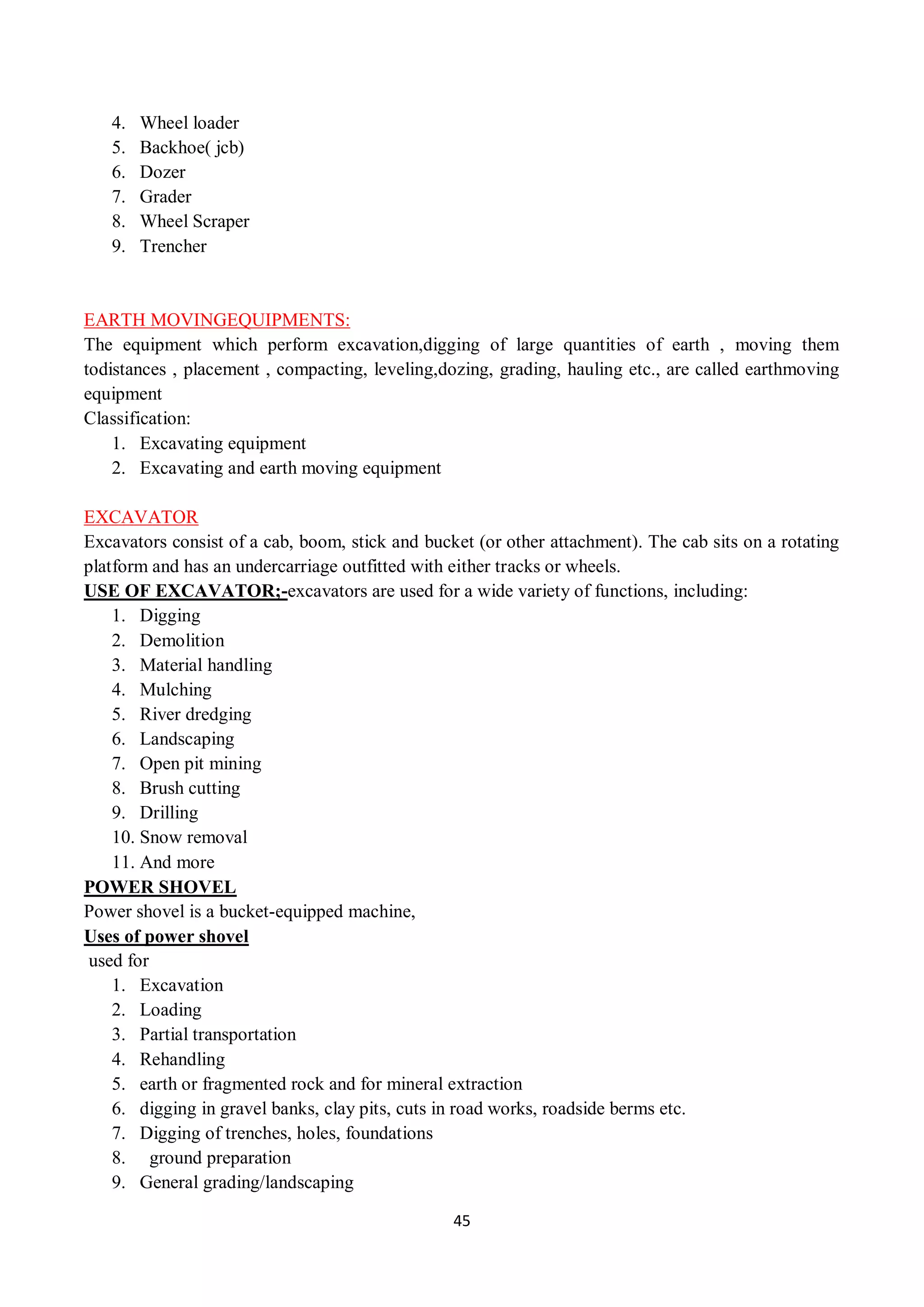 45
4. Wheel loader
5. Backhoe( jcb)
6. Dozer
7. Grader
8. Wheel Scraper
9. Trencher
EARTH MOVINGEQUIPMENTS:
The equipment which perform excavation,digging of large quantities of earth , moving them
todistances , placement , compacting, leveling,dozing, grading, hauling etc., are called earthmoving
equipment
Classification:
1. Excavating equipment
2. Excavating and earth moving equipment
EXCAVATOR
Excavators consist of a cab, boom, stick and bucket (or other attachment). The cab sits on a rotating
platform and has an undercarriage outfitted with either tracks or wheels.
USE OF EXCAVATOR;-excavators are used for a wide variety of functions, including:
1. Digging
2. Demolition
3. Material handling
4. Mulching
5. River dredging
6. Landscaping
7. Open pit mining
8. Brush cutting
9. Drilling
10. Snow removal
11. And more
POWER SHOVEL
Power shovel is a bucket-equipped machine,
Uses of power shovel
used for
1. Excavation
2. Loading
3. Partial transportation
4. Rehandling
5. earth or fragmented rock and for mineral extraction
6. digging in gravel banks, clay pits, cuts in road works, roadside berms etc.
7. Digging of trenches, holes, foundations
8. ground preparation
9. General grading/landscaping
 