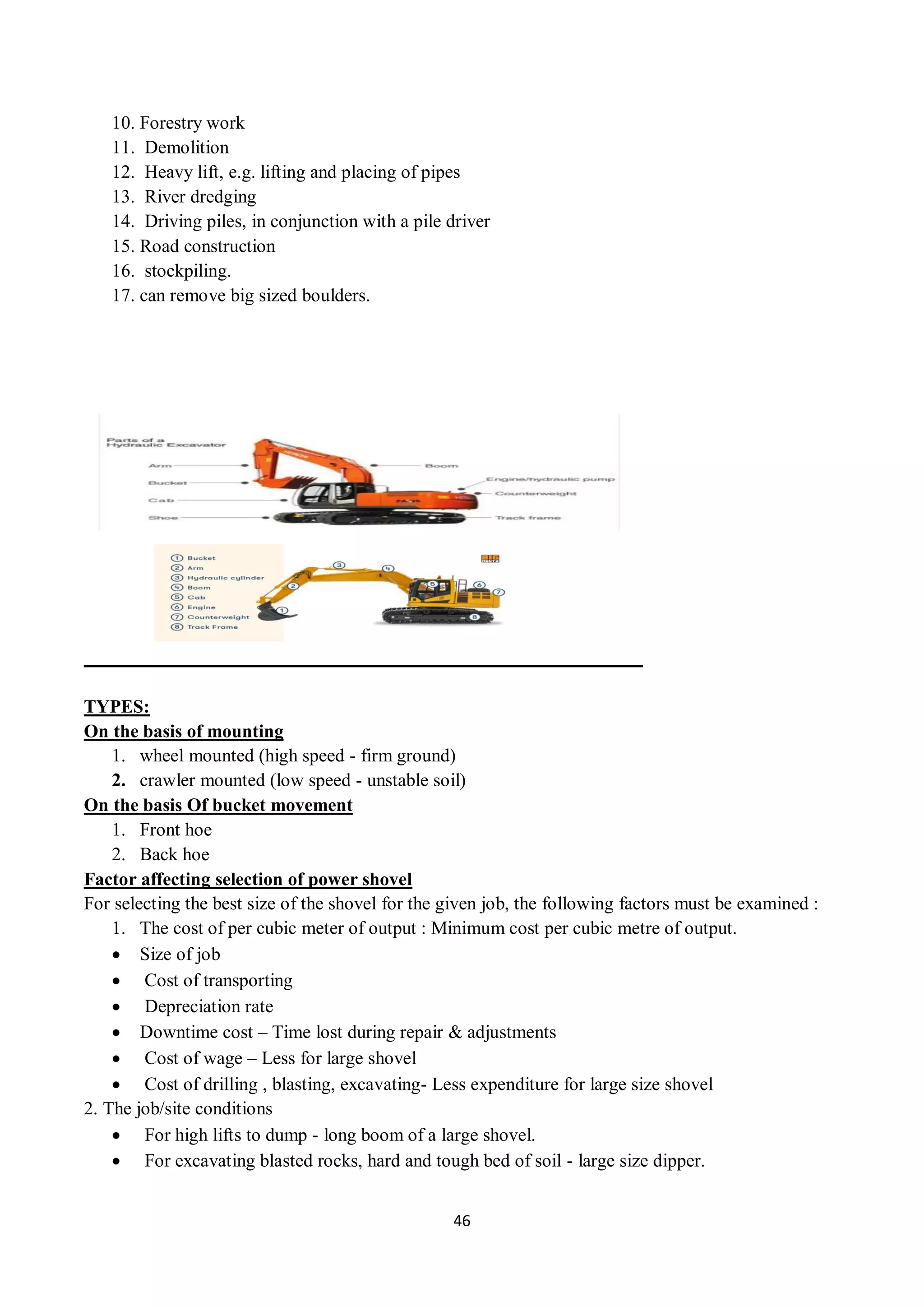 46
10. Forestry work
11. Demolition
12. Heavy lift, e.g. lifting and placing of pipes
13. River dredging
14. Driving piles, in conjunction with a pile driver
15. Road construction
16. stockpiling.
17. can remove big sized boulders.
TYPES:
On the basis of mounting
1. wheel mounted (high speed - firm ground)
2. crawler mounted (low speed - unstable soil)
On the basis Of bucket movement
1. Front hoe
2. Back hoe
Factor affecting selection of power shovel
For selecting the best size of the shovel for the given job, the following factors must be examined :
1. The cost of per cubic meter of output : Minimum cost per cubic metre of output.
 Size of job
 Cost of transporting
 Depreciation rate
 Downtime cost – Time lost during repair & adjustments
 Cost of wage – Less for large shovel
 Cost of drilling , blasting, excavating- Less expenditure for large size shovel
2. The job/site conditions
 For high lifts to dump - long boom of a large shovel.
 For excavating blasted rocks, hard and tough bed of soil - large size dipper.
 