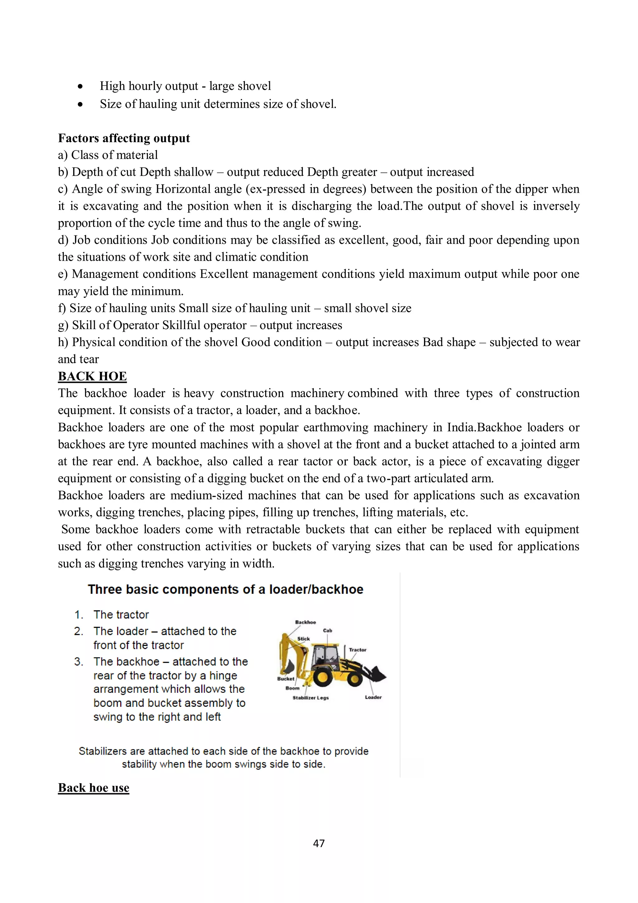 47
 High hourly output - large shovel
 Size of hauling unit determines size of shovel.
Factors affecting output
a) Class of material
b) Depth of cut Depth shallow – output reduced Depth greater – output increased
c) Angle of swing Horizontal angle (ex-pressed in degrees) between the position of the dipper when
it is excavating and the position when it is discharging the load.The output of shovel is inversely
proportion of the cycle time and thus to the angle of swing.
d) Job conditions Job conditions may be classified as excellent, good, fair and poor depending upon
the situations of work site and climatic condition
e) Management conditions Excellent management conditions yield maximum output while poor one
may yield the minimum.
f) Size of hauling units Small size of hauling unit – small shovel size
g) Skill of Operator Skillful operator – output increases
h) Physical condition of the shovel Good condition – output increases Bad shape – subjected to wear
and tear
BACK HOE
The backhoe loader is heavy construction machinery combined with three types of construction
equipment. It consists of a tractor, a loader, and a backhoe.
Backhoe loaders are one of the most popular earthmoving machinery in India.Backhoe loaders or
backhoes are tyre mounted machines with a shovel at the front and a bucket attached to a jointed arm
at the rear end. A backhoe, also called a rear tactor or back actor, is a piece of excavating digger
equipment or consisting of a digging bucket on the end of a two-part articulated arm.
Backhoe loaders are medium-sized machines that can be used for applications such as excavation
works, digging trenches, placing pipes, filling up trenches, lifting materials, etc.
Some backhoe loaders come with retractable buckets that can either be replaced with equipment
used for other construction activities or buckets of varying sizes that can be used for applications
such as digging trenches varying in width.
Back hoe use
 