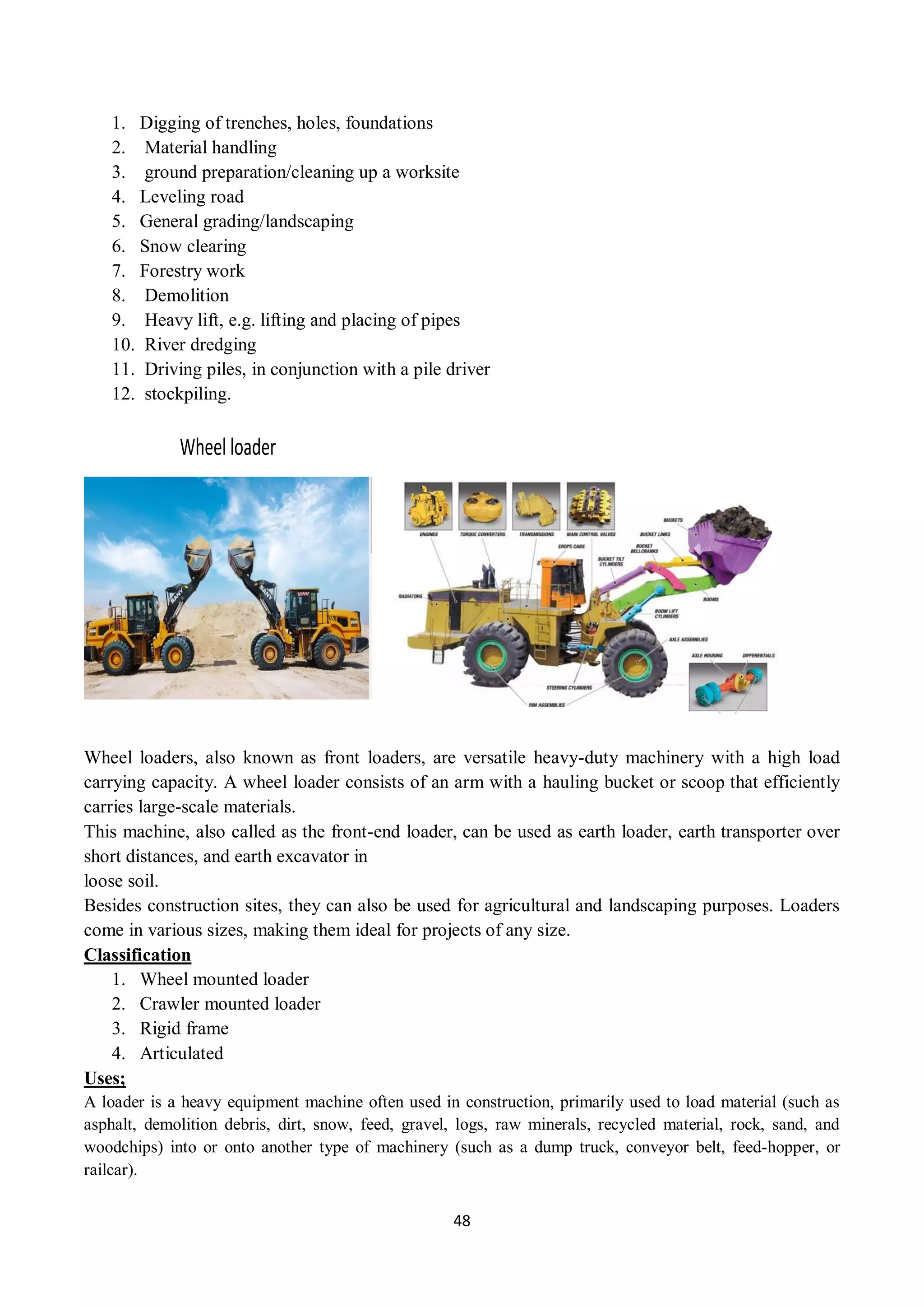 48
1. Digging of trenches, holes, foundations
2. Material handling
3. ground preparation/cleaning up a worksite
4. Leveling road
5. General grading/landscaping
6. Snow clearing
7. Forestry work
8. Demolition
9. Heavy lift, e.g. lifting and placing of pipes
10. River dredging
11. Driving piles, in conjunction with a pile driver
12. stockpiling.
Wheel loader
Wheel loaders, also known as front loaders, are versatile heavy-duty machinery with a high load
carrying capacity. A wheel loader consists of an arm with a hauling bucket or scoop that efficiently
carries large-scale materials.
This machine, also called as the front-end loader, can be used as earth loader, earth transporter over
short distances, and earth excavator in
loose soil.
Besides construction sites, they can also be used for agricultural and landscaping purposes. Loaders
come in various sizes, making them ideal for projects of any size.
Classification
1. Wheel mounted loader
2. Crawler mounted loader
3. Rigid frame
4. Articulated
Uses;
A loader is a heavy equipment machine often used in construction, primarily used to load material (such as
asphalt, demolition debris, dirt, snow, feed, gravel, logs, raw minerals, recycled material, rock, sand, and
woodchips) into or onto another type of machinery (such as a dump truck, conveyor belt, feed-hopper, or
railcar).
 