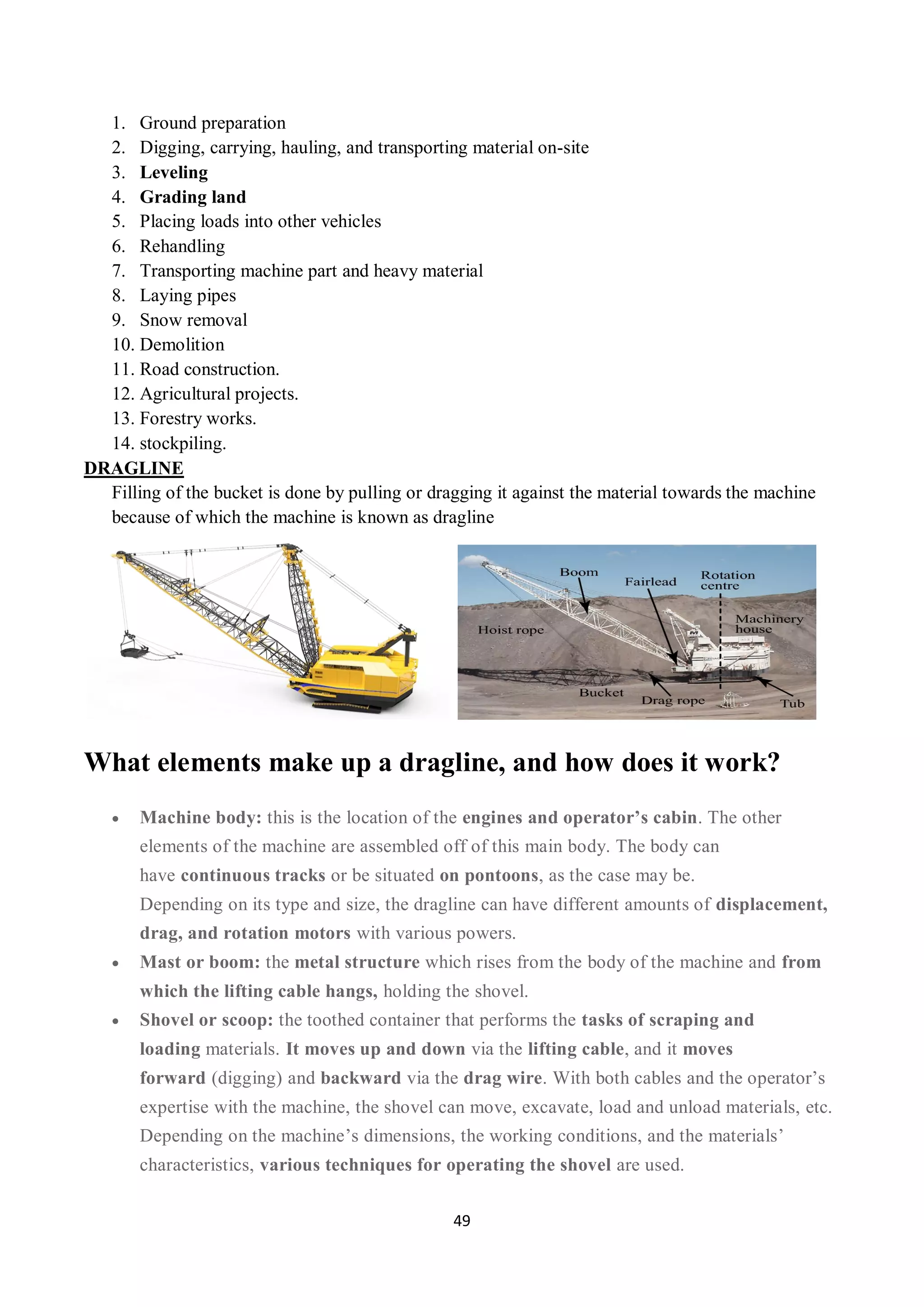49
1. Ground preparation
2. Digging, carrying, hauling, and transporting material on-site
3. Leveling
4. Grading land
5. Placing loads into other vehicles
6. Rehandling
7. Transporting machine part and heavy material
8. Laying pipes
9. Snow removal
10. Demolition
11. Road construction.
12. Agricultural projects.
13. Forestry works.
14. stockpiling.
DRAGLINE
Filling of the bucket is done by pulling or dragging it against the material towards the machine
because of which the machine is known as dragline
What elements make up a dragline, and how does it work?
 Machine body: this is the location of the engines and operator’s cabin. The other
elements of the machine are assembled off of this main body. The body can
have continuous tracks or be situated on pontoons, as the case may be.
Depending on its type and size, the dragline can have different amounts of displacement,
drag, and rotation motors with various powers.
 Mast or boom: the metal structure which rises from the body of the machine and from
which the lifting cable hangs, holding the shovel.
 Shovel or scoop: the toothed container that performs the tasks of scraping and
loading materials. It moves up and down via the lifting cable, and it moves
forward (digging) and backward via the drag wire. With both cables and the operator’s
expertise with the machine, the shovel can move, excavate, load and unload materials, etc.
Depending on the machine’s dimensions, the working conditions, and the materials’
characteristics, various techniques for operating the shovel are used.
 