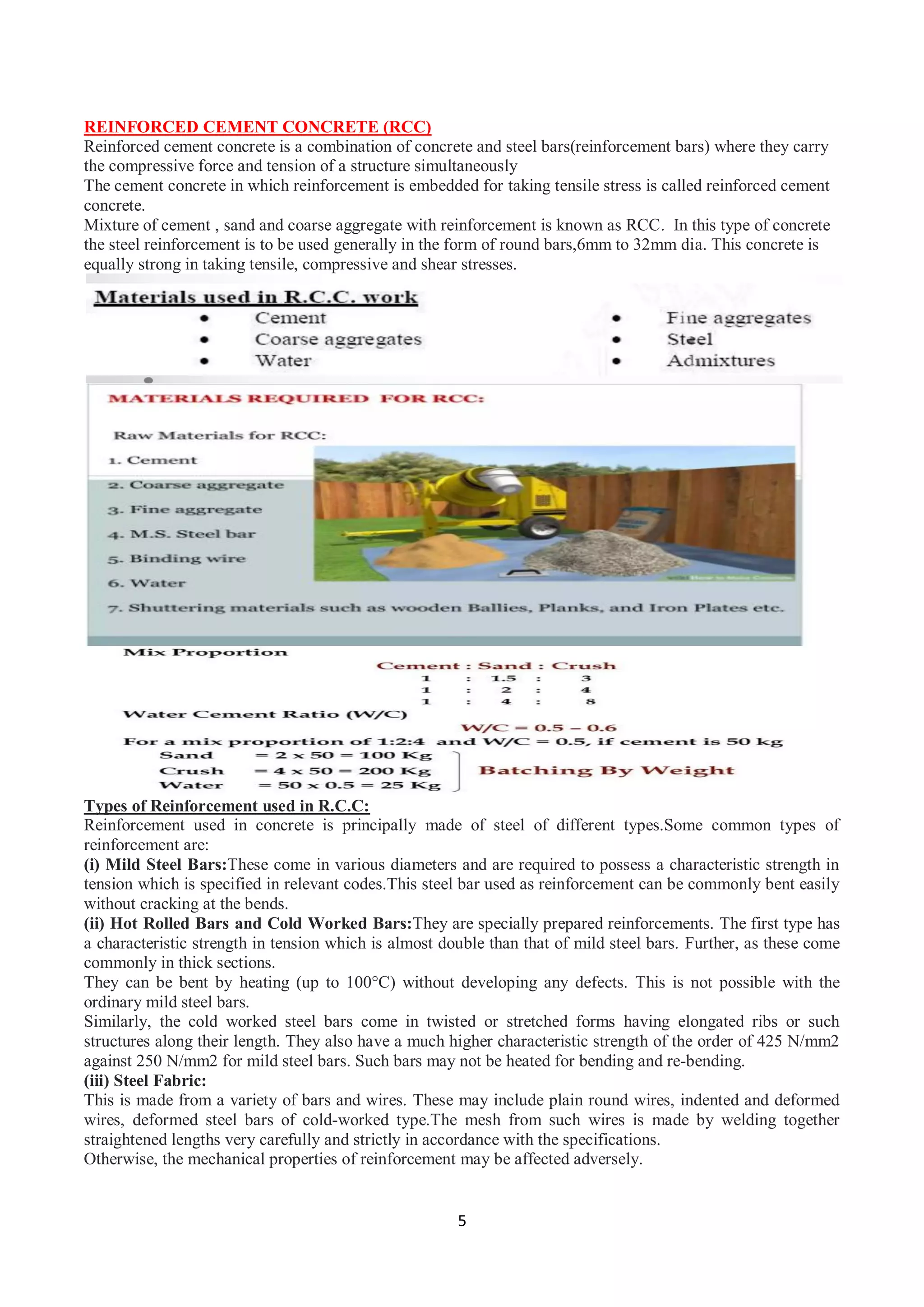 5
REINFORCED CEMENT CONCRETE (RCC)
Reinforced cement concrete is a combination of concrete and steel bars(reinforcement bars) where they carry
the compressive force and tension of a structure simultaneously
The cement concrete in which reinforcement is embedded for taking tensile stress is called reinforced cement
concrete.
Mixture of cement , sand and coarse aggregate with reinforcement is known as RCC. In this type of concrete
the steel reinforcement is to be used generally in the form of round bars,6mm to 32mm dia. This concrete is
equally strong in taking tensile, compressive and shear stresses.
Types of Reinforcement used in R.C.C:
Reinforcement used in concrete is principally made of steel of different types.Some common types of
reinforcement are:
(i) Mild Steel Bars:These come in various diameters and are required to possess a characteristic strength in
tension which is specified in relevant codes.This steel bar used as reinforcement can be commonly bent easily
without cracking at the bends.
(ii) Hot Rolled Bars and Cold Worked Bars:They are specially prepared reinforcements. The first type has
a characteristic strength in tension which is almost double than that of mild steel bars. Further, as these come
commonly in thick sections.
They can be bent by heating (up to 100°C) without developing any defects. This is not possible with the
ordinary mild steel bars.
Similarly, the cold worked steel bars come in twisted or stretched forms having elongated ribs or such
structures along their length. They also have a much higher characteristic strength of the order of 425 N/mm2
against 250 N/mm2 for mild steel bars. Such bars may not be heated for bending and re-bending.
(iii) Steel Fabric:
This is made from a variety of bars and wires. These may include plain round wires, indented and deformed
wires, deformed steel bars of cold-worked type.The mesh from such wires is made by welding together
straightened lengths very carefully and strictly in accordance with the specifications.
Otherwise, the mechanical properties of reinforcement may be affected adversely.
 
