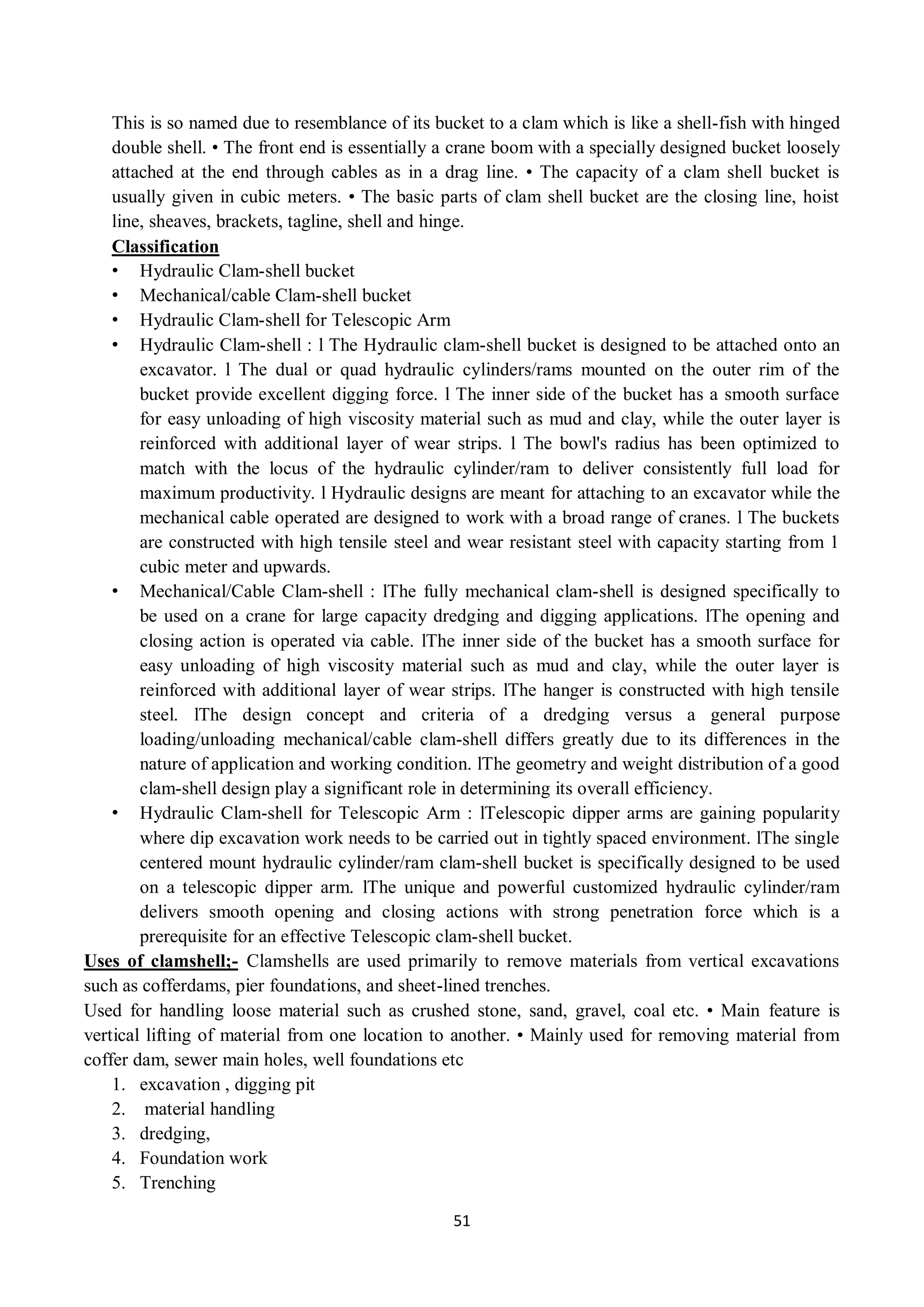 51
This is so named due to resemblance of its bucket to a clam which is like a shell-fish with hinged
double shell. • The front end is essentially a crane boom with a specially designed bucket loosely
attached at the end through cables as in a drag line. • The capacity of a clam shell bucket is
usually given in cubic meters. • The basic parts of clam shell bucket are the closing line, hoist
line, sheaves, brackets, tagline, shell and hinge.
Classification
• Hydraulic Clam-shell bucket
• Mechanical/cable Clam-shell bucket
• Hydraulic Clam-shell for Telescopic Arm
• Hydraulic Clam-shell : l The Hydraulic clam-shell bucket is designed to be attached onto an
excavator. l The dual or quad hydraulic cylinders/rams mounted on the outer rim of the
bucket provide excellent digging force. l The inner side of the bucket has a smooth surface
for easy unloading of high viscosity material such as mud and clay, while the outer layer is
reinforced with additional layer of wear strips. l The bowl's radius has been optimized to
match with the locus of the hydraulic cylinder/ram to deliver consistently full load for
maximum productivity. l Hydraulic designs are meant for attaching to an excavator while the
mechanical cable operated are designed to work with a broad range of cranes. l The buckets
are constructed with high tensile steel and wear resistant steel with capacity starting from 1
cubic meter and upwards.
• Mechanical/Cable Clam-shell : lThe fully mechanical clam-shell is designed specifically to
be used on a crane for large capacity dredging and digging applications. lThe opening and
closing action is operated via cable. lThe inner side of the bucket has a smooth surface for
easy unloading of high viscosity material such as mud and clay, while the outer layer is
reinforced with additional layer of wear strips. lThe hanger is constructed with high tensile
steel. lThe design concept and criteria of a dredging versus a general purpose
loading/unloading mechanical/cable clam-shell differs greatly due to its differences in the
nature of application and working condition. lThe geometry and weight distribution of a good
clam-shell design play a significant role in determining its overall efficiency.
• Hydraulic Clam-shell for Telescopic Arm : lTelescopic dipper arms are gaining popularity
where dip excavation work needs to be carried out in tightly spaced environment. lThe single
centered mount hydraulic cylinder/ram clam-shell bucket is specifically designed to be used
on a telescopic dipper arm. lThe unique and powerful customized hydraulic cylinder/ram
delivers smooth opening and closing actions with strong penetration force which is a
prerequisite for an effective Telescopic clam-shell bucket.
Uses of clamshell;- Clamshells are used primarily to remove materials from vertical excavations
such as cofferdams, pier foundations, and sheet-lined trenches.
Used for handling loose material such as crushed stone, sand, gravel, coal etc. • Main feature is
vertical lifting of material from one location to another. • Mainly used for removing material from
coffer dam, sewer main holes, well foundations etc
1. excavation , digging pit
2. material handling
3. dredging,
4. Foundation work
5. Trenching
 