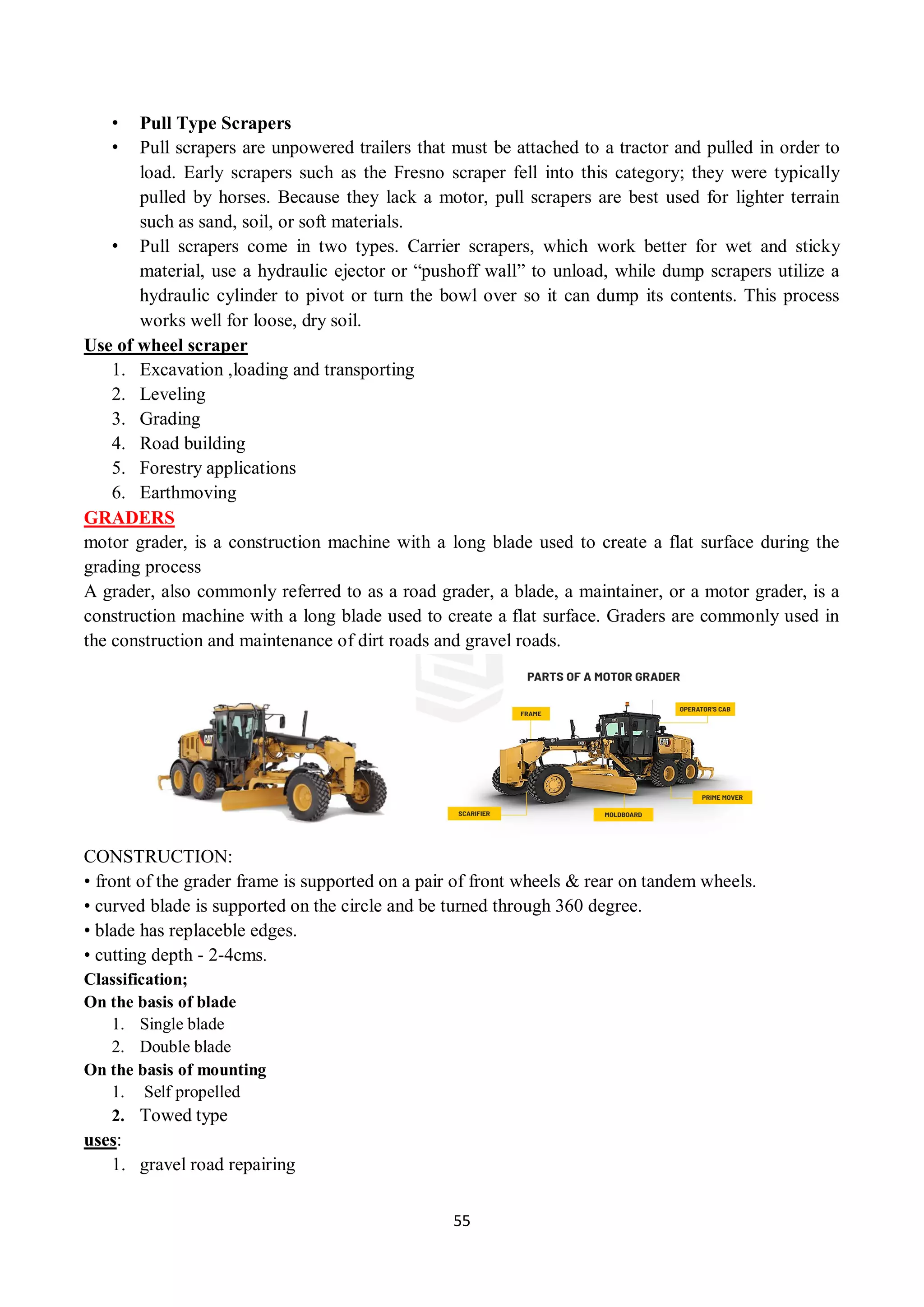 55
• Pull Type Scrapers
• Pull scrapers are unpowered trailers that must be attached to a tractor and pulled in order to
load. Early scrapers such as the Fresno scraper fell into this category; they were typically
pulled by horses. Because they lack a motor, pull scrapers are best used for lighter terrain
such as sand, soil, or soft materials.
• Pull scrapers come in two types. Carrier scrapers, which work better for wet and sticky
material, use a hydraulic ejector or “pushoff wall” to unload, while dump scrapers utilize a
hydraulic cylinder to pivot or turn the bowl over so it can dump its contents. This process
works well for loose, dry soil.
Use of wheel scraper
1. Excavation ,loading and transporting
2. Leveling
3. Grading
4. Road building
5. Forestry applications
6. Earthmoving
GRADERS
motor grader, is a construction machine with a long blade used to create a flat surface during the
grading process
A grader, also commonly referred to as a road grader, a blade, a maintainer, or a motor grader, is a
construction machine with a long blade used to create a flat surface. Graders are commonly used in
the construction and maintenance of dirt roads and gravel roads.
CONSTRUCTION:
• front of the grader frame is supported on a pair of front wheels & rear on tandem wheels.
• curved blade is supported on the circle and be turned through 360 degree.
• blade has replaceble edges.
• cutting depth - 2-4cms.
Classification;
On the basis of blade
1. Single blade
2. Double blade
On the basis of mounting
1. Self propelled
2. Towed type
uses:
1. gravel road repairing
 
