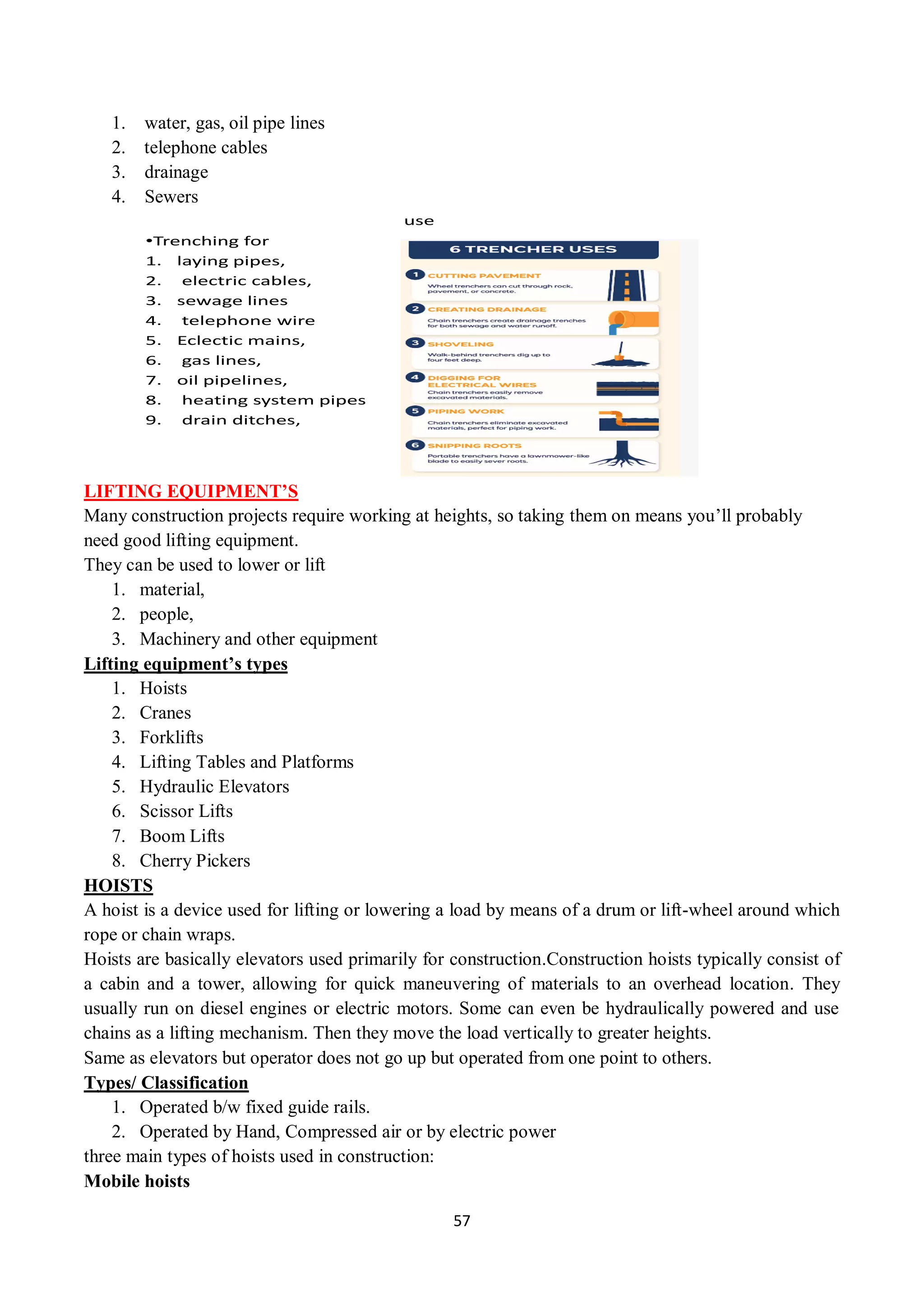 57
1. water, gas, oil pipe lines
2. telephone cables
3. drainage
4. Sewers
use
•Trenching for
1. laying pipes,
2. electric cables,
3. sewage lines
4. telephone wire
5. Eclectic mains,
6. gas lines,
7. oil pipelines,
8. heating system pipes
9. drain ditches,
LIFTING EQUIPMENT’S
Many construction projects require working at heights, so taking them on means you’ll probably
need good lifting equipment.
They can be used to lower or lift
1. material,
2. people,
3. Machinery and other equipment
Lifting equipment’s types
1. Hoists
2. Cranes
3. Forklifts
4. Lifting Tables and Platforms
5. Hydraulic Elevators
6. Scissor Lifts
7. Boom Lifts
8. Cherry Pickers
HOISTS
A hoist is a device used for lifting or lowering a load by means of a drum or lift-wheel around which
rope or chain wraps.
Hoists are basically elevators used primarily for construction.Construction hoists typically consist of
a cabin and a tower, allowing for quick maneuvering of materials to an overhead location. They
usually run on diesel engines or electric motors. Some can even be hydraulically powered and use
chains as a lifting mechanism. Then they move the load vertically to greater heights.
Same as elevators but operator does not go up but operated from one point to others.
Types/ Classification
1. Operated b/w fixed guide rails.
2. Operated by Hand, Compressed air or by electric power
three main types of hoists used in construction:
Mobile hoists
 