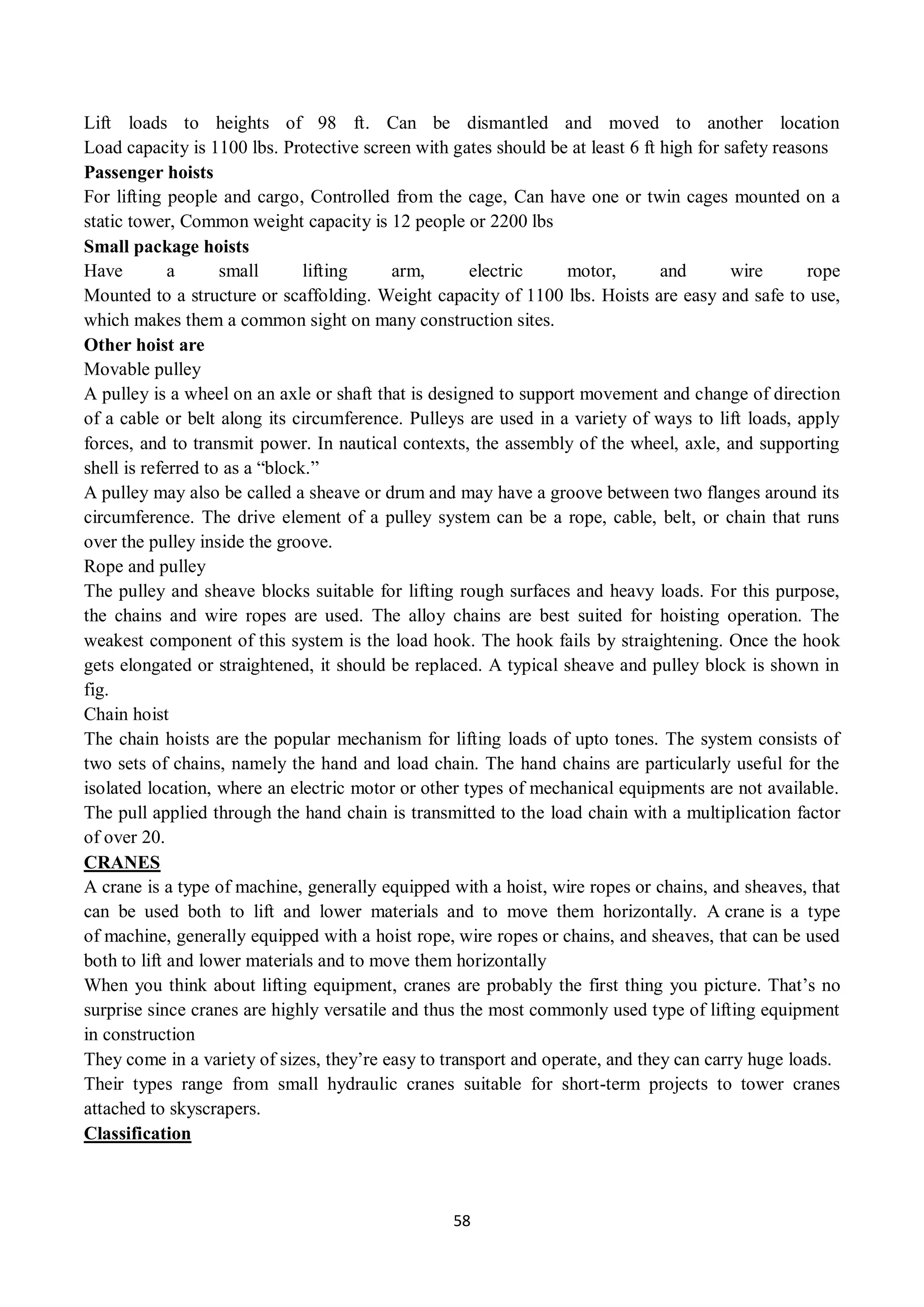 58
Lift loads to heights of 98 ft. Can be dismantled and moved to another location
Load capacity is 1100 lbs. Protective screen with gates should be at least 6 ft high for safety reasons
Passenger hoists
For lifting people and cargo, Controlled from the cage, Can have one or twin cages mounted on a
static tower, Common weight capacity is 12 people or 2200 lbs
Small package hoists
Have a small lifting arm, electric motor, and wire rope
Mounted to a structure or scaffolding. Weight capacity of 1100 lbs. Hoists are easy and safe to use,
which makes them a common sight on many construction sites.
Other hoist are
Movable pulley
A pulley is a wheel on an axle or shaft that is designed to support movement and change of direction
of a cable or belt along its circumference. Pulleys are used in a variety of ways to lift loads, apply
forces, and to transmit power. In nautical contexts, the assembly of the wheel, axle, and supporting
shell is referred to as a “block.”
A pulley may also be called a sheave or drum and may have a groove between two flanges around its
circumference. The drive element of a pulley system can be a rope, cable, belt, or chain that runs
over the pulley inside the groove.
Rope and pulley
The pulley and sheave blocks suitable for lifting rough surfaces and heavy loads. For this purpose,
the chains and wire ropes are used. The alloy chains are best suited for hoisting operation. The
weakest component of this system is the load hook. The hook fails by straightening. Once the hook
gets elongated or straightened, it should be replaced. A typical sheave and pulley block is shown in
fig.
Chain hoist
The chain hoists are the popular mechanism for lifting loads of upto tones. The system consists of
two sets of chains, namely the hand and load chain. The hand chains are particularly useful for the
isolated location, where an electric motor or other types of mechanical equipments are not available.
The pull applied through the hand chain is transmitted to the load chain with a multiplication factor
of over 20.
CRANES
A crane is a type of machine, generally equipped with a hoist, wire ropes or chains, and sheaves, that
can be used both to lift and lower materials and to move them horizontally. A crane is a type
of machine, generally equipped with a hoist rope, wire ropes or chains, and sheaves, that can be used
both to lift and lower materials and to move them horizontally
When you think about lifting equipment, cranes are probably the first thing you picture. That’s no
surprise since cranes are highly versatile and thus the most commonly used type of lifting equipment
in construction
They come in a variety of sizes, they’re easy to transport and operate, and they can carry huge loads.
Their types range from small hydraulic cranes suitable for short-term projects to tower cranes
attached to skyscrapers.
Classification
 