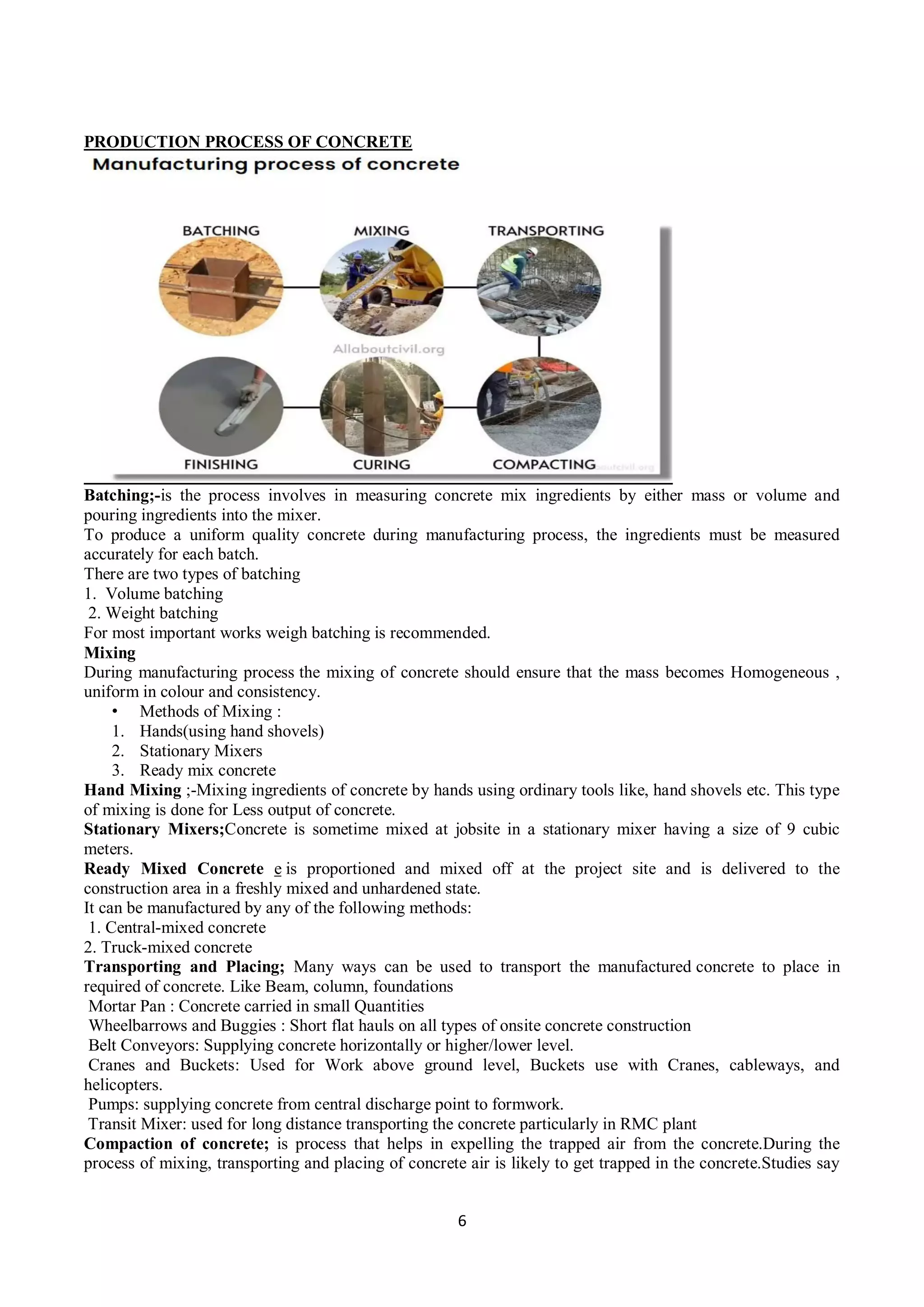 6
PRODUCTION PROCESS OF CONCRETE
Batching;-is the process involves in measuring concrete mix ingredients by either mass or volume and
pouring ingredients into the mixer.
To produce a uniform quality concrete during manufacturing process, the ingredients must be measured
accurately for each batch.
There are two types of batching
1. Volume batching
2. Weight batching
For most important works weigh batching is recommended.
Mixing
During manufacturing process the mixing of concrete should ensure that the mass becomes Homogeneous ,
uniform in colour and consistency.
• Methods of Mixing :
1. Hands(using hand shovels)
2. Stationary Mixers
3. Ready mix concrete
Hand Mixing ;-Mixing ingredients of concrete by hands using ordinary tools like, hand shovels etc. This type
of mixing is done for Less output of concrete.
Stationary Mixers;Concrete is sometime mixed at jobsite in a stationary mixer having a size of 9 cubic
meters.
Ready Mixed Concrete e is proportioned and mixed off at the project site and is delivered to the
construction area in a freshly mixed and unhardened state.
It can be manufactured by any of the following methods:
1. Central-mixed concrete
2. Truck-mixed concrete
Transporting and Placing; Many ways can be used to transport the manufactured concrete to place in
required of concrete. Like Beam, column, foundations
Mortar Pan : Concrete carried in small Quantities
Wheelbarrows and Buggies : Short flat hauls on all types of onsite concrete construction
Belt Conveyors: Supplying concrete horizontally or higher/lower level.
Cranes and Buckets: Used for Work above ground level, Buckets use with Cranes, cableways, and
helicopters.
Pumps: supplying concrete from central discharge point to formwork.
Transit Mixer: used for long distance transporting the concrete particularly in RMC plant
Compaction of concrete; is process that helps in expelling the trapped air from the concrete.During the
process of mixing, transporting and placing of concrete air is likely to get trapped in the concrete.Studies say
 