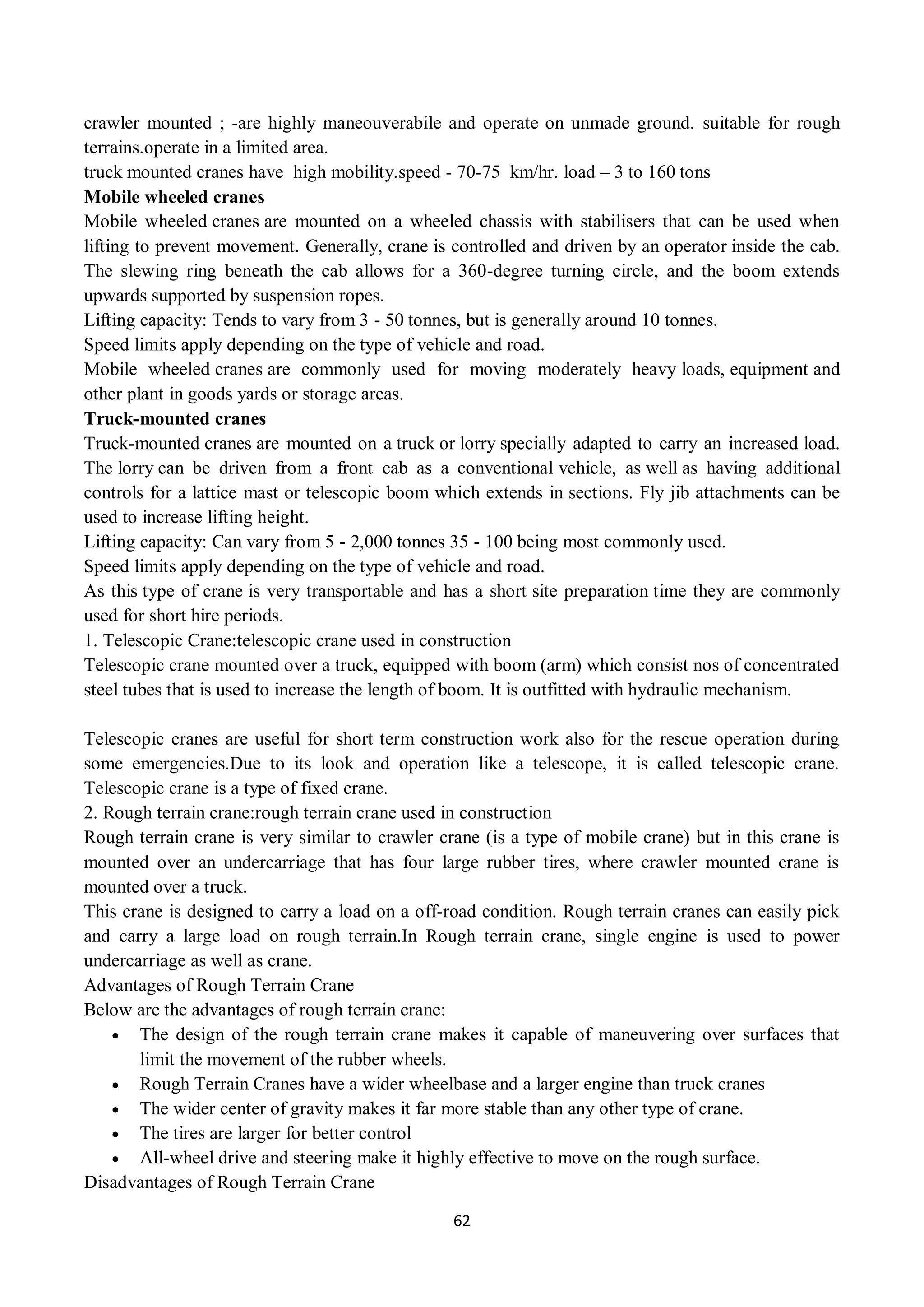 62
crawler mounted ; -are highly maneouverabile and operate on unmade ground. suitable for rough
terrains.operate in a limited area.
truck mounted cranes have high mobility.speed - 70-75 km/hr. load – 3 to 160 tons
Mobile wheeled cranes
Mobile wheeled cranes are mounted on a wheeled chassis with stabilisers that can be used when
lifting to prevent movement. Generally, crane is controlled and driven by an operator inside the cab.
The slewing ring beneath the cab allows for a 360-degree turning circle, and the boom extends
upwards supported by suspension ropes.
Lifting capacity: Tends to vary from 3 - 50 tonnes, but is generally around 10 tonnes.
Speed limits apply depending on the type of vehicle and road.
Mobile wheeled cranes are commonly used for moving moderately heavy loads, equipment and
other plant in goods yards or storage areas.
Truck-mounted cranes
Truck-mounted cranes are mounted on a truck or lorry specially adapted to carry an increased load.
The lorry can be driven from a front cab as a conventional vehicle, as well as having additional
controls for a lattice mast or telescopic boom which extends in sections. Fly jib attachments can be
used to increase lifting height.
Lifting capacity: Can vary from 5 - 2,000 tonnes 35 - 100 being most commonly used.
Speed limits apply depending on the type of vehicle and road.
As this type of crane is very transportable and has a short site preparation time they are commonly
used for short hire periods.
1. Telescopic Crane:telescopic crane used in construction
Telescopic crane mounted over a truck, equipped with boom (arm) which consist nos of concentrated
steel tubes that is used to increase the length of boom. It is outfitted with hydraulic mechanism.
Telescopic cranes are useful for short term construction work also for the rescue operation during
some emergencies.Due to its look and operation like a telescope, it is called telescopic crane.
Telescopic crane is a type of fixed crane.
2. Rough terrain crane:rough terrain crane used in construction
Rough terrain crane is very similar to crawler crane (is a type of mobile crane) but in this crane is
mounted over an undercarriage that has four large rubber tires, where crawler mounted crane is
mounted over a truck.
This crane is designed to carry a load on a off-road condition. Rough terrain cranes can easily pick
and carry a large load on rough terrain.In Rough terrain crane, single engine is used to power
undercarriage as well as crane.
Advantages of Rough Terrain Crane
Below are the advantages of rough terrain crane:
 The design of the rough terrain crane makes it capable of maneuvering over surfaces that
limit the movement of the rubber wheels.
 Rough Terrain Cranes have a wider wheelbase and a larger engine than truck cranes
 The wider center of gravity makes it far more stable than any other type of crane.
 The tires are larger for better control
 All-wheel drive and steering make it highly effective to move on the rough surface.
Disadvantages of Rough Terrain Crane
 