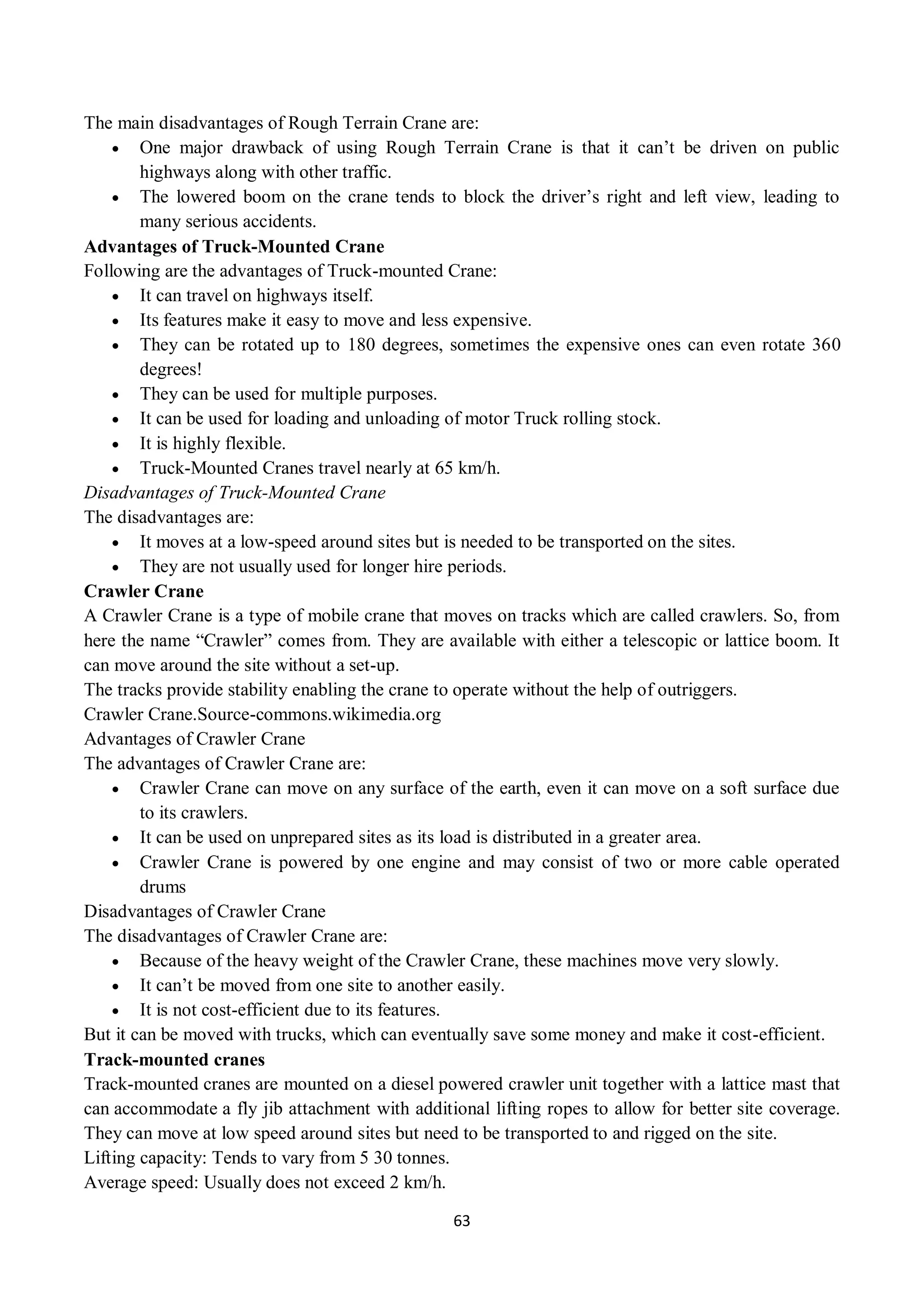 63
The main disadvantages of Rough Terrain Crane are:
 One major drawback of using Rough Terrain Crane is that it can’t be driven on public
highways along with other traffic.
 The lowered boom on the crane tends to block the driver’s right and left view, leading to
many serious accidents.
Advantages of Truck-Mounted Crane
Following are the advantages of Truck-mounted Crane:
 It can travel on highways itself.
 Its features make it easy to move and less expensive.
 They can be rotated up to 180 degrees, sometimes the expensive ones can even rotate 360
degrees!
 They can be used for multiple purposes.
 It can be used for loading and unloading of motor Truck rolling stock.
 It is highly flexible.
 Truck-Mounted Cranes travel nearly at 65 km/h.
Disadvantages of Truck-Mounted Crane
The disadvantages are:
 It moves at a low-speed around sites but is needed to be transported on the sites.
 They are not usually used for longer hire periods.
Crawler Crane
A Crawler Crane is a type of mobile crane that moves on tracks which are called crawlers. So, from
here the name “Crawler” comes from. They are available with either a telescopic or lattice boom. It
can move around the site without a set-up.
The tracks provide stability enabling the crane to operate without the help of outriggers.
Crawler Crane.Source-commons.wikimedia.org
Advantages of Crawler Crane
The advantages of Crawler Crane are:
 Crawler Crane can move on any surface of the earth, even it can move on a soft surface due
to its crawlers.
 It can be used on unprepared sites as its load is distributed in a greater area.
 Crawler Crane is powered by one engine and may consist of two or more cable operated
drums
Disadvantages of Crawler Crane
The disadvantages of Crawler Crane are:
 Because of the heavy weight of the Crawler Crane, these machines move very slowly.
 It can’t be moved from one site to another easily.
 It is not cost-efficient due to its features.
But it can be moved with trucks, which can eventually save some money and make it cost-efficient.
Track-mounted cranes
Track-mounted cranes are mounted on a diesel powered crawler unit together with a lattice mast that
can accommodate a fly jib attachment with additional lifting ropes to allow for better site coverage.
They can move at low speed around sites but need to be transported to and rigged on the site.
Lifting capacity: Tends to vary from 5 30 tonnes.
Average speed: Usually does not exceed 2 km/h.
 