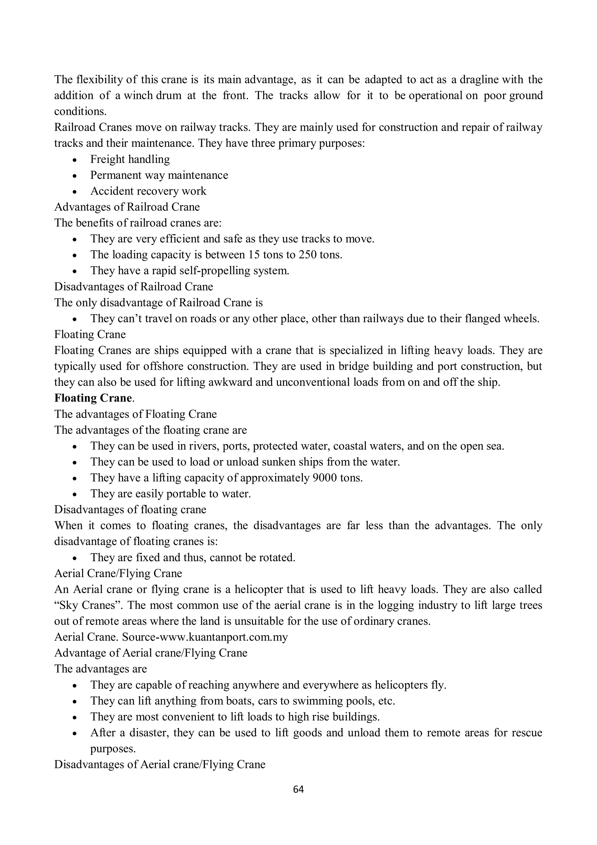 64
The flexibility of this crane is its main advantage, as it can be adapted to act as a dragline with the
addition of a winch drum at the front. The tracks allow for it to be operational on poor ground
conditions.
Railroad Cranes move on railway tracks. They are mainly used for construction and repair of railway
tracks and their maintenance. They have three primary purposes:
 Freight handling
 Permanent way maintenance
 Accident recovery work
Advantages of Railroad Crane
The benefits of railroad cranes are:
 They are very efficient and safe as they use tracks to move.
 The loading capacity is between 15 tons to 250 tons.
 They have a rapid self-propelling system.
Disadvantages of Railroad Crane
The only disadvantage of Railroad Crane is
 They can’t travel on roads or any other place, other than railways due to their flanged wheels.
Floating Crane
Floating Cranes are ships equipped with a crane that is specialized in lifting heavy loads. They are
typically used for offshore construction. They are used in bridge building and port construction, but
they can also be used for lifting awkward and unconventional loads from on and off the ship.
Floating Crane.
The advantages of Floating Crane
The advantages of the floating crane are
 They can be used in rivers, ports, protected water, coastal waters, and on the open sea.
 They can be used to load or unload sunken ships from the water.
 They have a lifting capacity of approximately 9000 tons.
 They are easily portable to water.
Disadvantages of floating crane
When it comes to floating cranes, the disadvantages are far less than the advantages. The only
disadvantage of floating cranes is:
 They are fixed and thus, cannot be rotated.
Aerial Crane/Flying Crane
An Aerial crane or flying crane is a helicopter that is used to lift heavy loads. They are also called
“Sky Cranes”. The most common use of the aerial crane is in the logging industry to lift large trees
out of remote areas where the land is unsuitable for the use of ordinary cranes.
Aerial Crane. Source-www.kuantanport.com.my
Advantage of Aerial crane/Flying Crane
The advantages are
 They are capable of reaching anywhere and everywhere as helicopters fly.
 They can lift anything from boats, cars to swimming pools, etc.
 They are most convenient to lift loads to high rise buildings.
 After a disaster, they can be used to lift goods and unload them to remote areas for rescue
purposes.
Disadvantages of Aerial crane/Flying Crane
 