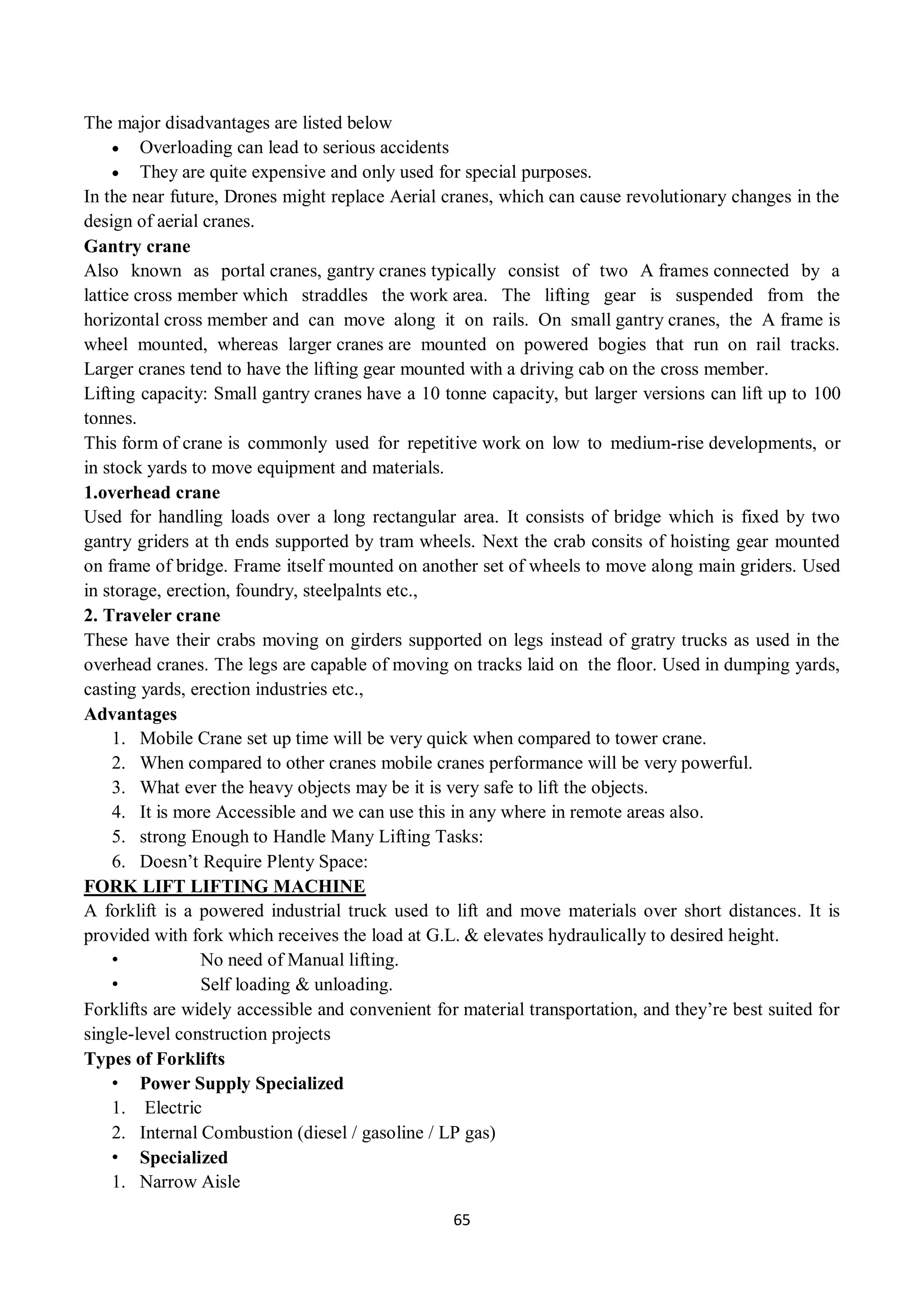 65
The major disadvantages are listed below
 Overloading can lead to serious accidents
 They are quite expensive and only used for special purposes.
In the near future, Drones might replace Aerial cranes, which can cause revolutionary changes in the
design of aerial cranes.
Gantry crane
Also known as portal cranes, gantry cranes typically consist of two A frames connected by a
lattice cross member which straddles the work area. The lifting gear is suspended from the
horizontal cross member and can move along it on rails. On small gantry cranes, the A frame is
wheel mounted, whereas larger cranes are mounted on powered bogies that run on rail tracks.
Larger cranes tend to have the lifting gear mounted with a driving cab on the cross member.
Lifting capacity: Small gantry cranes have a 10 tonne capacity, but larger versions can lift up to 100
tonnes.
This form of crane is commonly used for repetitive work on low to medium-rise developments, or
in stock yards to move equipment and materials.
1.overhead crane
Used for handling loads over a long rectangular area. It consists of bridge which is fixed by two
gantry griders at th ends supported by tram wheels. Next the crab consits of hoisting gear mounted
on frame of bridge. Frame itself mounted on another set of wheels to move along main griders. Used
in storage, erection, foundry, steelpalnts etc.,
2. Traveler crane
These have their crabs moving on girders supported on legs instead of gratry trucks as used in the
overhead cranes. The legs are capable of moving on tracks laid on the floor. Used in dumping yards,
casting yards, erection industries etc.,
Advantages
1. Mobile Crane set up time will be very quick when compared to tower crane.
2. When compared to other cranes mobile cranes performance will be very powerful.
3. What ever the heavy objects may be it is very safe to lift the objects.
4. It is more Accessible and we can use this in any where in remote areas also.
5. strong Enough to Handle Many Lifting Tasks:
6. Doesn’t Require Plenty Space:
FORK LIFT LIFTING MACHINE
A forklift is a powered industrial truck used to lift and move materials over short distances. It is
provided with fork which receives the load at G.L. & elevates hydraulically to desired height.
• No need of Manual lifting.
• Self loading & unloading.
Forklifts are widely accessible and convenient for material transportation, and they’re best suited for
single-level construction projects
Types of Forklifts
• Power Supply Specialized
1. Electric
2. Internal Combustion (diesel / gasoline / LP gas)
• Specialized
1. Narrow Aisle
 