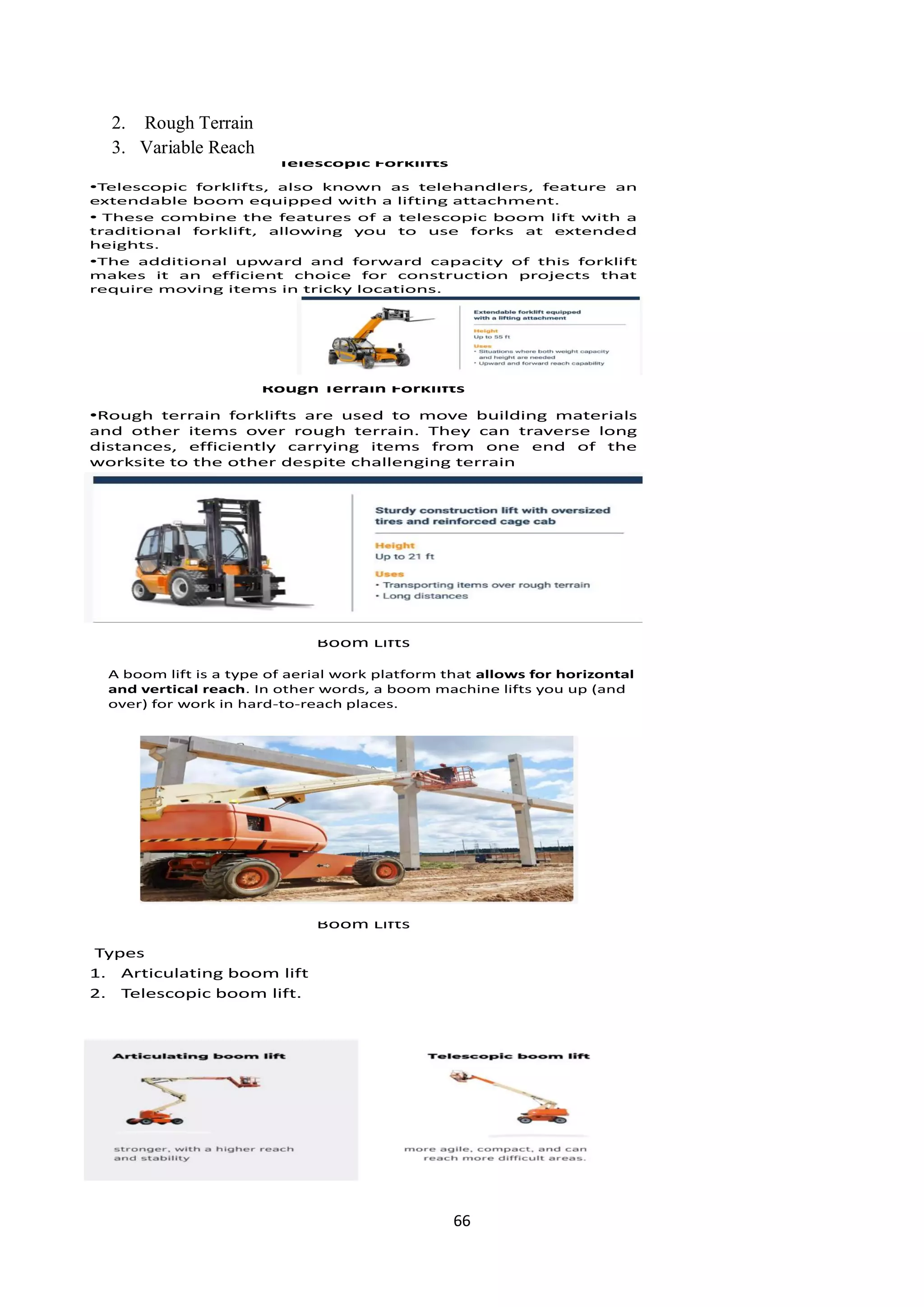 66
2. Rough Terrain
3. Variable Reach
Telescopic Forklifts
•Telescopic forklifts, also known as telehandlers, feature an
extendable boom equipped with a lifting attachment.
• These combine the features of a telescopic boom lift with a
traditional forklift, allowing you to use forks at extended
heights.
•The additional upward and forward capacity of this forklift
makes it an efficient choice for construction projects that
require moving items in tricky locations.
Rough Terrain Forklifts
•Rough terrain forklifts are used to move building materials
and other items over rough terrain. They can traverse long
distances, efficiently carrying items from one end of the
worksite to the other despite challenging terrain
Boom Lifts
A boom lift is a type of aerial work platform that allows for horizontal
and vertical reach. In other words, a boom machine lifts you up (and
over) for work in hard-to-reach places.
Boom Lifts
Types
1. Articulating boom lift
2. Telescopic boom lift.
 