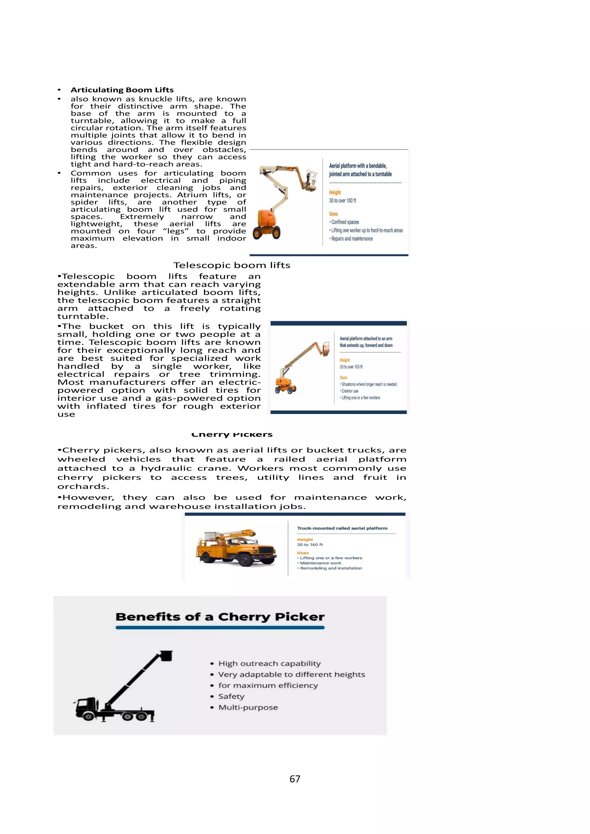 67
• Articulating Boom Lifts
• also known as knuckle lifts, are known
for their distinctive arm shape. The
base of the arm is mounted to a
turntable, allowing it to make a full
circular rotation. The arm itself features
multiple joints that allow it to bend in
various directions. The flexible design
bends around and over obstacles,
lifting the worker so they can access
tight and hard-to-reach areas.
• Common uses for articulating boom
lifts include electrical and piping
repairs, exterior cleaning jobs and
maintenance projects. Atrium lifts, or
spider lifts, are another type of
articulating boom lift used for small
spaces. Extremely narrow and
lightweight, these aerial lifts are
mounted on four “legs” to provide
maximum elevation in small indoor
areas.
Telescopic boom lifts
•Telescopic boom lifts feature an
extendable arm that can reach varying
heights. Unlike articulated boom lifts,
the telescopic boom features a straight
arm attached to a freely rotating
turntable.
•The bucket on this lift is typically
small, holding one or two people at a
time. Telescopic boom lifts are known
for their exceptionally long reach and
are best suited for specialized work
handled by a single worker, like
electrical repairs or tree trimming.
Most manufacturers offer an electric-
powered option with solid tires for
interior use and a gas-powered option
with inflated tires for rough exterior
use
Cherry Pickers
•Cherry pickers, also known as aerial lifts or bucket trucks, are
wheeled vehicles that feature a railed aerial platform
attached to a hydraulic crane. Workers most commonly use
cherry pickers to access trees, utility lines and fruit in
orchards.
•However, they can also be used for maintenance work,
remodeling and warehouse installation jobs.
 
