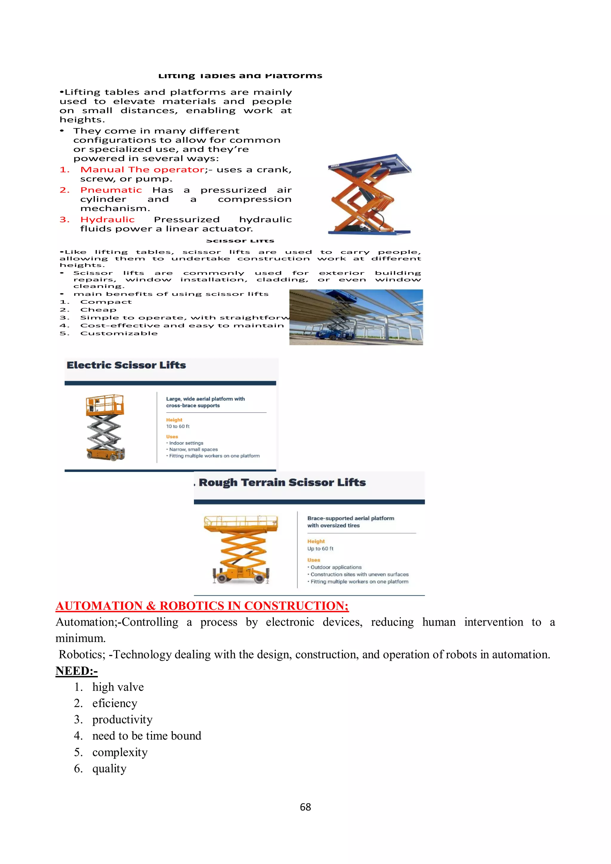 68
Lifting Tables and Platforms
•Lifting tables and platforms are mainly
used to elevate materials and people
on small distances, enabling work at
heights.
• They come in many different
configurations to allow for common
or specialized use, and they’re
powered in several ways:
1. Manual The operator;- uses a crank,
screw, or pump.
2. Pneumatic Has a pressurized air
cylinder and a compression
mechanism.
3. Hydraulic Pressurized hydraulic
fluids power a linear actuator.
Scissor Lifts
•Like lifting tables, scissor lifts are used to carry people,
allowing them to undertake construction work at different
heights.
• Scissor lifts are commonly used for exterior building
repairs, window installation, cladding, or even window
cleaning.
• main benefits of using scissor lifts
1. Compact
2. Cheap
3. Simple to operate, with straightforward commands
4. Cost-effective and easy to maintain
5. Customizable
AUTOMATION & ROBOTICS IN CONSTRUCTION;
Automation;-Controlling a process by electronic devices, reducing human intervention to a
minimum.
Robotics; -Technology dealing with the design, construction, and operation of robots in automation.
NEED:-
1. high valve
2. eficiency
3. productivity
4. need to be time bound
5. complexity
6. quality
 
