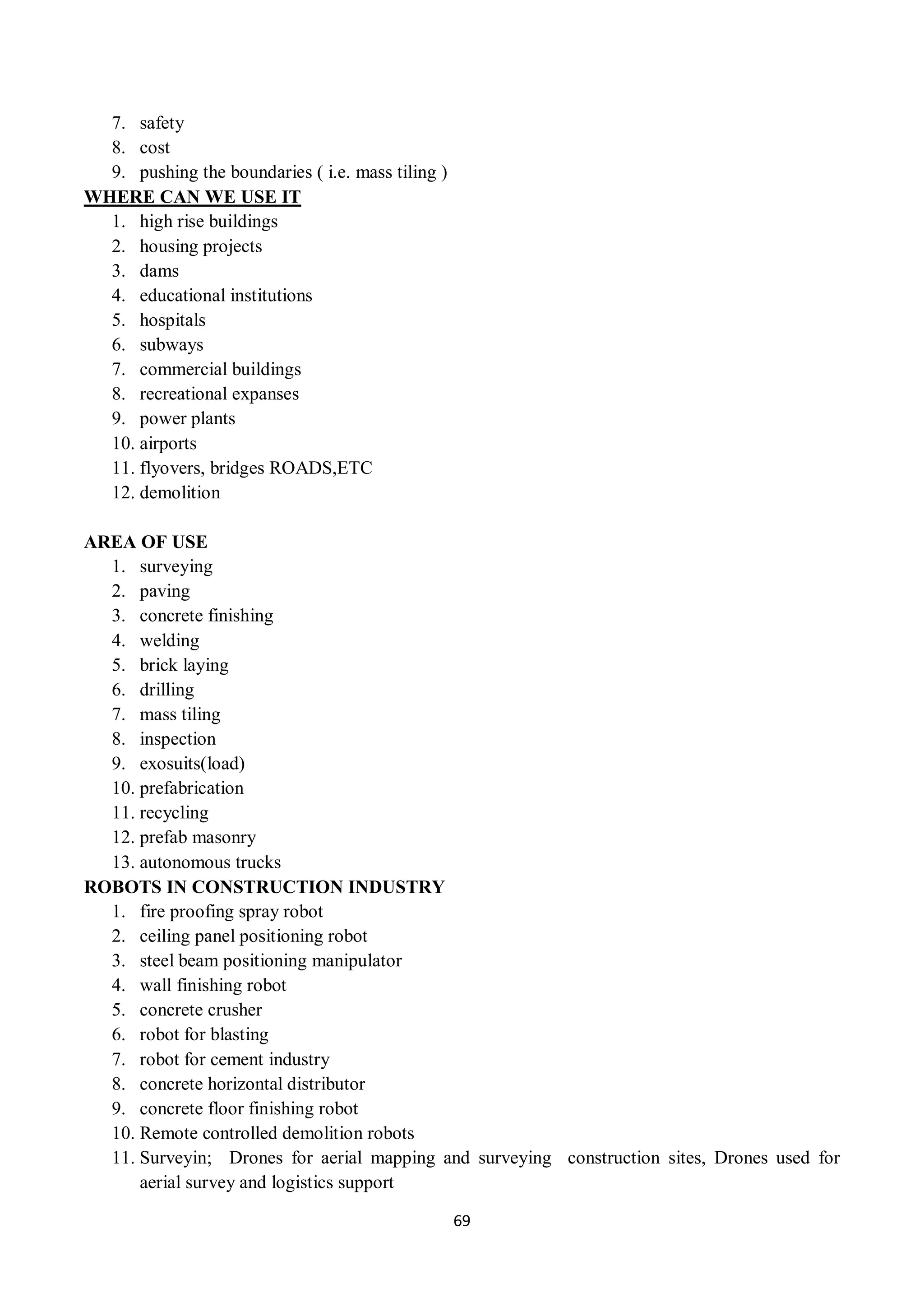 69
7. safety
8. cost
9. pushing the boundaries ( i.e. mass tiling )
WHERE CAN WE USE IT
1. high rise buildings
2. housing projects
3. dams
4. educational institutions
5. hospitals
6. subways
7. commercial buildings
8. recreational expanses
9. power plants
10. airports
11. flyovers, bridges ROADS,ETC
12. demolition
AREA OF USE
1. surveying
2. paving
3. concrete finishing
4. welding
5. brick laying
6. drilling
7. mass tiling
8. inspection
9. exosuits(load)
10. prefabrication
11. recycling
12. prefab masonry
13. autonomous trucks
ROBOTS IN CONSTRUCTION INDUSTRY
1. fire proofing spray robot
2. ceiling panel positioning robot
3. steel beam positioning manipulator
4. wall finishing robot
5. concrete crusher
6. robot for blasting
7. robot for cement industry
8. concrete horizontal distributor
9. concrete floor finishing robot
10. Remote controlled demolition robots
11. Surveyin; Drones for aerial mapping and surveying construction sites, Drones used for
aerial survey and logistics support
 