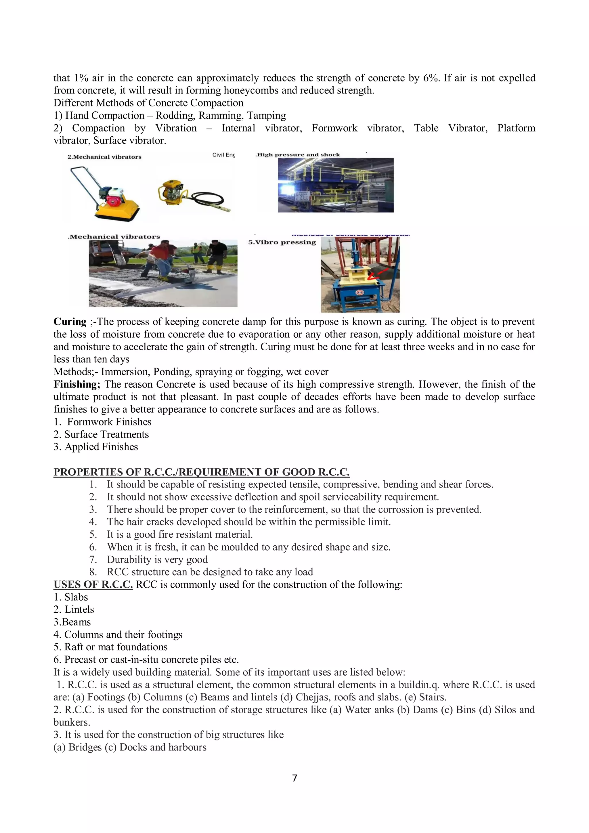 7
that 1% air in the concrete can approximately reduces the strength of concrete by 6%. If air is not expelled
from concrete, it will result in forming honeycombs and reduced strength.
Different Methods of Concrete Compaction
1) Hand Compaction – Rodding, Ramming, Tamping
2) Compaction by Vibration – Internal vibrator, Formwork vibrator, Table Vibrator, Platform
vibrator, Surface vibrator.
Curing ;-The process of keeping concrete damp for this purpose is known as curing. The object is to prevent
the loss of moisture from concrete due to evaporation or any other reason, supply additional moisture or heat
and moisture to accelerate the gain of strength. Curing must be done for at least three weeks and in no case for
less than ten days
Methods;- Immersion, Ponding, spraying or fogging, wet cover
Finishing; The reason Concrete is used because of its high compressive strength. However, the finish of the
ultimate product is not that pleasant. In past couple of decades efforts have been made to develop surface
finishes to give a better appearance to concrete surfaces and are as follows.
1. Formwork Finishes
2. Surface Treatments
3. Applied Finishes
PROPERTIES OF R.C.C./REQUIREMENT OF GOOD R.C.C.
1. It should be capable of resisting expected tensile, compressive, bending and shear forces.
2. It should not show excessive deflection and spoil serviceability requirement.
3. There should be proper cover to the reinforcement, so that the corrossion is prevented.
4. The hair cracks developed should be within the permissible limit.
5. It is a good fire resistant material.
6. When it is fresh, it can be moulded to any desired shape and size.
7. Durability is very good
8. RCC structure can be designed to take any load
USES OF R.C.C. RCC is commonly used for the construction of the following:
1. Slabs
2. Lintels
3.Beams
4. Columns and their footings
5. Raft or mat foundations
6. Precast or cast-in-situ concrete piles etc.
It is a widely used building material. Some of its important uses are listed below:
1. R.C.C. is used as a structural element, the common structural elements in a buildin.q. where R.C.C. is used
are: (a) Footings (b) Columns (c) Beams and lintels (d) Chejjas, roofs and slabs. (e) Stairs.
2. R.C.C. is used for the construction of storage structures like (a) Water anks (b) Dams (c) Bins (d) Silos and
bunkers.
3. It is used for the construction of big structures like
(a) Bridges (c) Docks and harbours
 