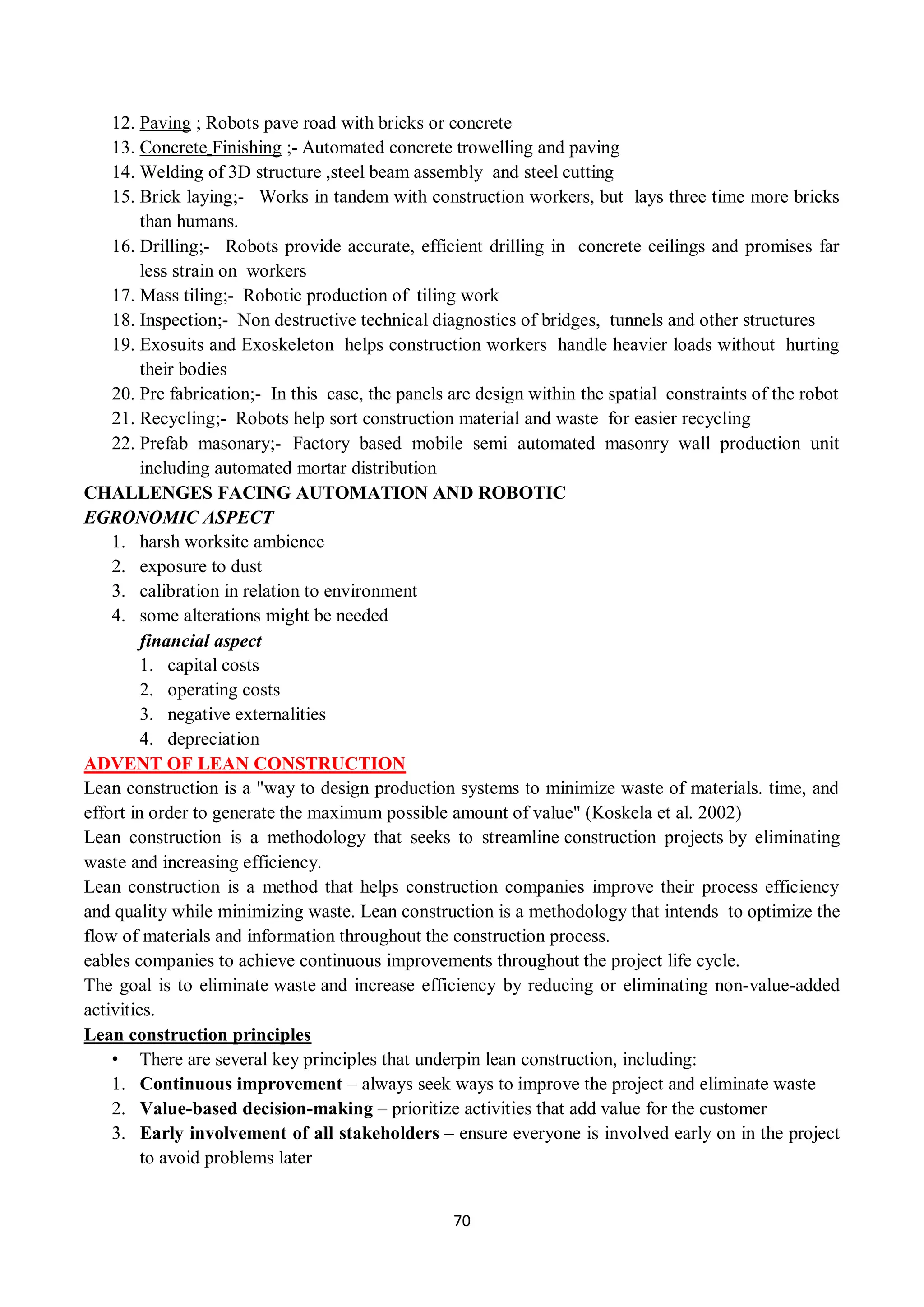 70
12. Paving ; Robots pave road with bricks or concrete
13. Concrete Finishing ;- Automated concrete trowelling and paving
14. Welding of 3D structure ,steel beam assembly and steel cutting
15. Brick laying;- Works in tandem with construction workers, but lays three time more bricks
than humans.
16. Drilling;- Robots provide accurate, efficient drilling in concrete ceilings and promises far
less strain on workers
17. Mass tiling;- Robotic production of tiling work
18. Inspection;- Non destructive technical diagnostics of bridges, tunnels and other structures
19. Exosuits and Exoskeleton helps construction workers handle heavier loads without hurting
their bodies
20. Pre fabrication;- In this case, the panels are design within the spatial constraints of the robot
21. Recycling;- Robots help sort construction material and waste for easier recycling
22. Prefab masonary;- Factory based mobile semi automated masonry wall production unit
including automated mortar distribution
CHALLENGES FACING AUTOMATION AND ROBOTIC
EGRONOMIC ASPECT
1. harsh worksite ambience
2. exposure to dust
3. calibration in relation to environment
4. some alterations might be needed
financial aspect
1. capital costs
2. operating costs
3. negative externalities
4. depreciation
ADVENT OF LEAN CONSTRUCTION
Lean construction is a "way to design production systems to minimize waste of materials. time, and
effort in order to generate the maximum possible amount of value" (Koskela et al. 2002)
Lean construction is a methodology that seeks to streamline construction projects by eliminating
waste and increasing efficiency.
Lean construction is a method that helps construction companies improve their process efficiency
and quality while minimizing waste. Lean construction is a methodology that intends to optimize the
flow of materials and information throughout the construction process.
eables companies to achieve continuous improvements throughout the project life cycle.
The goal is to eliminate waste and increase efficiency by reducing or eliminating non-value-added
activities.
Lean construction principles
• There are several key principles that underpin lean construction, including:
1. Continuous improvement – always seek ways to improve the project and eliminate waste
2. Value-based decision-making – prioritize activities that add value for the customer
3. Early involvement of all stakeholders – ensure everyone is involved early on in the project
to avoid problems later
 