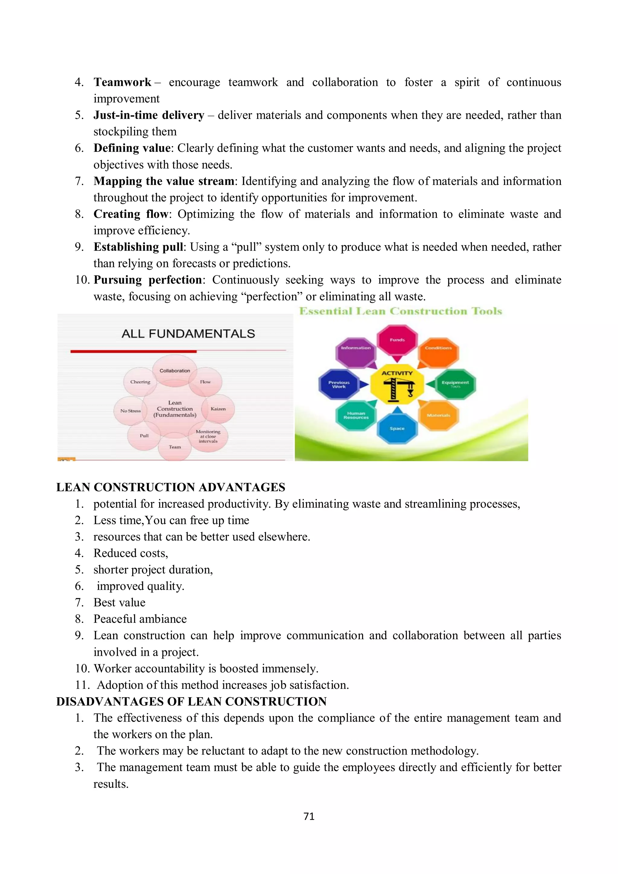71
4. Teamwork – encourage teamwork and collaboration to foster a spirit of continuous
improvement
5. Just-in-time delivery – deliver materials and components when they are needed, rather than
stockpiling them
6. Defining value: Clearly defining what the customer wants and needs, and aligning the project
objectives with those needs.
7. Mapping the value stream: Identifying and analyzing the flow of materials and information
throughout the project to identify opportunities for improvement.
8. Creating flow: Optimizing the flow of materials and information to eliminate waste and
improve efficiency.
9. Establishing pull: Using a “pull” system only to produce what is needed when needed, rather
than relying on forecasts or predictions.
10. Pursuing perfection: Continuously seeking ways to improve the process and eliminate
waste, focusing on achieving “perfection” or eliminating all waste.
LEAN CONSTRUCTION ADVANTAGES
1. potential for increased productivity. By eliminating waste and streamlining processes,
2. Less time,You can free up time
3. resources that can be better used elsewhere.
4. Reduced costs,
5. shorter project duration,
6. improved quality.
7. Best value
8. Peaceful ambiance
9. Lean construction can help improve communication and collaboration between all parties
involved in a project.
10. Worker accountability is boosted immensely.
11. Adoption of this method increases job satisfaction.
DISADVANTAGES OF LEAN CONSTRUCTION
1. The effectiveness of this depends upon the compliance of the entire management team and
the workers on the plan.
2. The workers may be reluctant to adapt to the new construction methodology.
3. The management team must be able to guide the employees directly and efficiently for better
results.
 