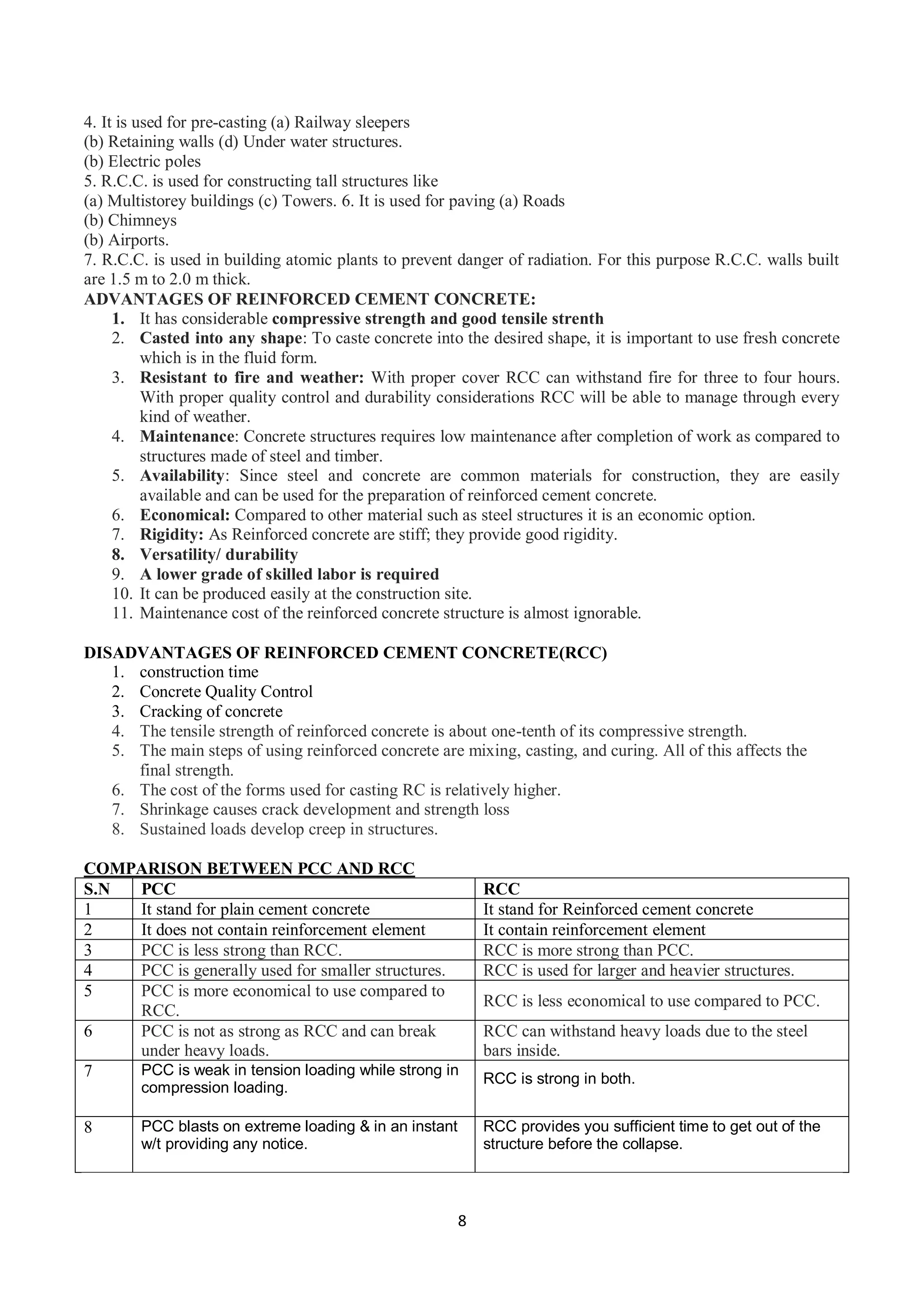 8
4. It is used for pre-casting (a) Railway sleepers
(b) Retaining walls (d) Under water structures.
(b) Electric poles
5. R.C.C. is used for constructing tall structures like
(a) Multistorey buildings (c) Towers. 6. It is used for paving (a) Roads
(b) Chimneys
(b) Airports.
7. R.C.C. is used in building atomic plants to prevent danger of radiation. For this purpose R.C.C. walls built
are 1.5 m to 2.0 m thick.
ADVANTAGES OF REINFORCED CEMENT CONCRETE:
1. It has considerable compressive strength and good tensile strenth
2. Casted into any shape: To caste concrete into the desired shape, it is important to use fresh concrete
which is in the fluid form.
3. Resistant to fire and weather: With proper cover RCC can withstand fire for three to four hours.
With proper quality control and durability considerations RCC will be able to manage through every
kind of weather.
4. Maintenance: Concrete structures requires low maintenance after completion of work as compared to
structures made of steel and timber.
5. Availability: Since steel and concrete are common materials for construction, they are easily
available and can be used for the preparation of reinforced cement concrete.
6. Economical: Compared to other material such as steel structures it is an economic option.
7. Rigidity: As Reinforced concrete are stiff; they provide good rigidity.
8. Versatility/ durability
9. A lower grade of skilled labor is required
10. It can be produced easily at the construction site.
11. Maintenance cost of the reinforced concrete structure is almost ignorable.
DISADVANTAGES OF REINFORCED CEMENT CONCRETE(RCC)
1. construction time
2. Concrete Quality Control
3. Cracking of concrete
4. The tensile strength of reinforced concrete is about one-tenth of its compressive strength.
5. The main steps of using reinforced concrete are mixing, casting, and curing. All of this affects the
final strength.
6. The cost of the forms used for casting RC is relatively higher.
7. Shrinkage causes crack development and strength loss
8. Sustained loads develop creep in structures.
COMPARISON BETWEEN PCC AND RCC
S.N PCC RCC
1 It stand for plain cement concrete It stand for Reinforced cement concrete
2 It does not contain reinforcement element It contain reinforcement element
3 PCC is less strong than RCC. RCC is more strong than PCC.
4 PCC is generally used for smaller structures. RCC is used for larger and heavier structures.
5 PCC is more economical to use compared to
RCC.
RCC is less economical to use compared to PCC.
6 PCC is not as strong as RCC and can break
under heavy loads.
RCC can withstand heavy loads due to the steel
bars inside.
7 PCC is weak in tension loading while strong in
compression loading.
RCC is strong in both.
8 PCC blasts on extreme loading & in an instant
w/t providing any notice.
RCC provides you sufficient time to get out of the
structure before the collapse.
 