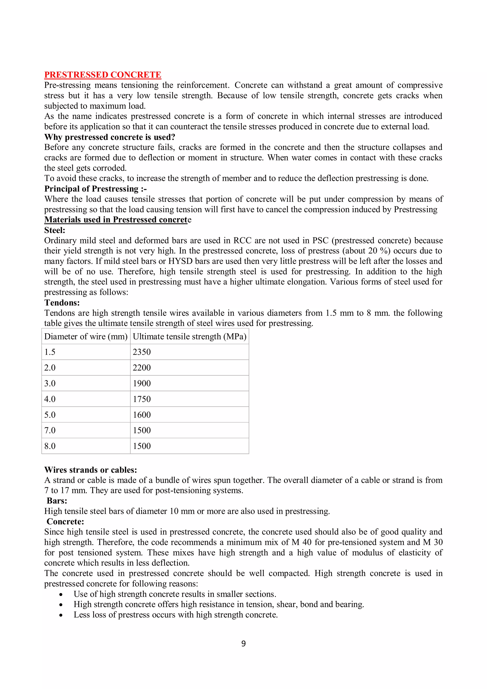 9
PRESTRESSED CONCRETE
Pre-stressing means tensioning the reinforcement. Concrete can withstand a great amount of compressive
stress but it has a very low tensile strength. Because of low tensile strength, concrete gets cracks when
subjected to maximum load.
As the name indicates prestressed concrete is a form of concrete in which internal stresses are introduced
before its application so that it can counteract the tensile stresses produced in concrete due to external load.
Why prestressed concrete is used?
Before any concrete structure fails, cracks are formed in the concrete and then the structure collapses and
cracks are formed due to deflection or moment in structure. When water comes in contact with these cracks
the steel gets corroded.
To avoid these cracks, to increase the strength of member and to reduce the deflection prestressing is done.
Principal of Prestressing :-
Where the load causes tensile stresses that portion of concrete will be put under compression by means of
prestressing so that the load causing tension will first have to cancel the compression induced by Prestressing
Materials used in Prestressed concrete
Steel:
Ordinary mild steel and deformed bars are used in RCC are not used in PSC (prestressed concrete) because
their yield strength is not very high. In the prestressed concrete, loss of prestress (about 20 %) occurs due to
many factors. If mild steel bars or HYSD bars are used then very little prestress will be left after the losses and
will be of no use. Therefore, high tensile strength steel is used for prestressing. In addition to the high
strength, the steel used in prestressing must have a higher ultimate elongation. Various forms of steel used for
prestressing as follows:
Tendons:
Tendons are high strength tensile wires available in various diameters from 1.5 mm to 8 mm. the following
table gives the ultimate tensile strength of steel wires used for prestressing.
Diameter of wire (mm) Ultimate tensile strength (MPa)
1.5 2350
2.0 2200
3.0 1900
4.0 1750
5.0 1600
7.0 1500
8.0 1500
Wires strands or cables:
A strand or cable is made of a bundle of wires spun together. The overall diameter of a cable or strand is from
7 to 17 mm. They are used for post-tensioning systems.
Bars:
High tensile steel bars of diameter 10 mm or more are also used in prestressing.
Concrete:
Since high tensile steel is used in prestressed concrete, the concrete used should also be of good quality and
high strength. Therefore, the code recommends a minimum mix of M 40 for pre-tensioned system and M 30
for post tensioned system. These mixes have high strength and a high value of modulus of elasticity of
concrete which results in less deflection.
The concrete used in prestressed concrete should be well compacted. High strength concrete is used in
prestressed concrete for following reasons:
 Use of high strength concrete results in smaller sections.
 High strength concrete offers high resistance in tension, shear, bond and bearing.
 Less loss of prestress occurs with high strength concrete.
 