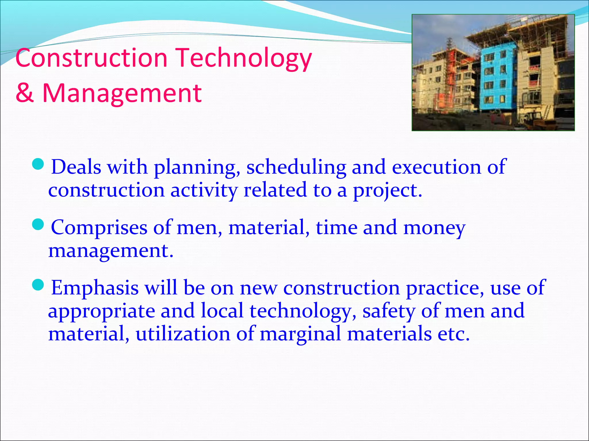 Construction Technology
& Management
Deals with planning, scheduling and execution of
construction activity related to a project.
Comprises of men, material, time and money
management.
Emphasis will be on new construction practice, use of
appropriate and local technology, safety of men and
material, utilization of marginal materials etc.
 