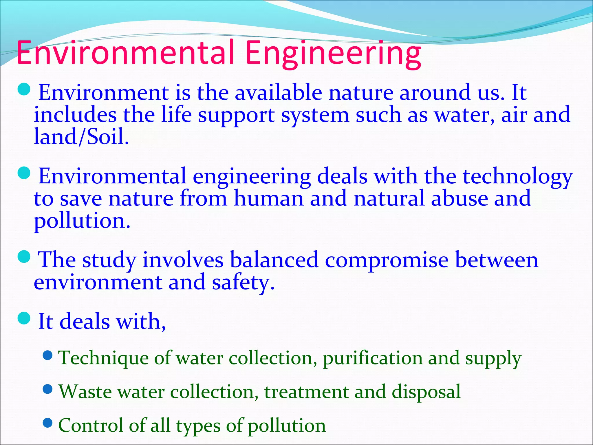 Environmental Engineering
Environment is the available nature around us. It
includes the life support system such as water, air and
land/Soil.
Environmental engineering deals with the technology
to save nature from human and natural abuse and
pollution.
The study involves balanced compromise between
environment and safety.
It deals with,
Technique of water collection, purification and supply
Waste water collection, treatment and disposal
Control of all types of pollution
 