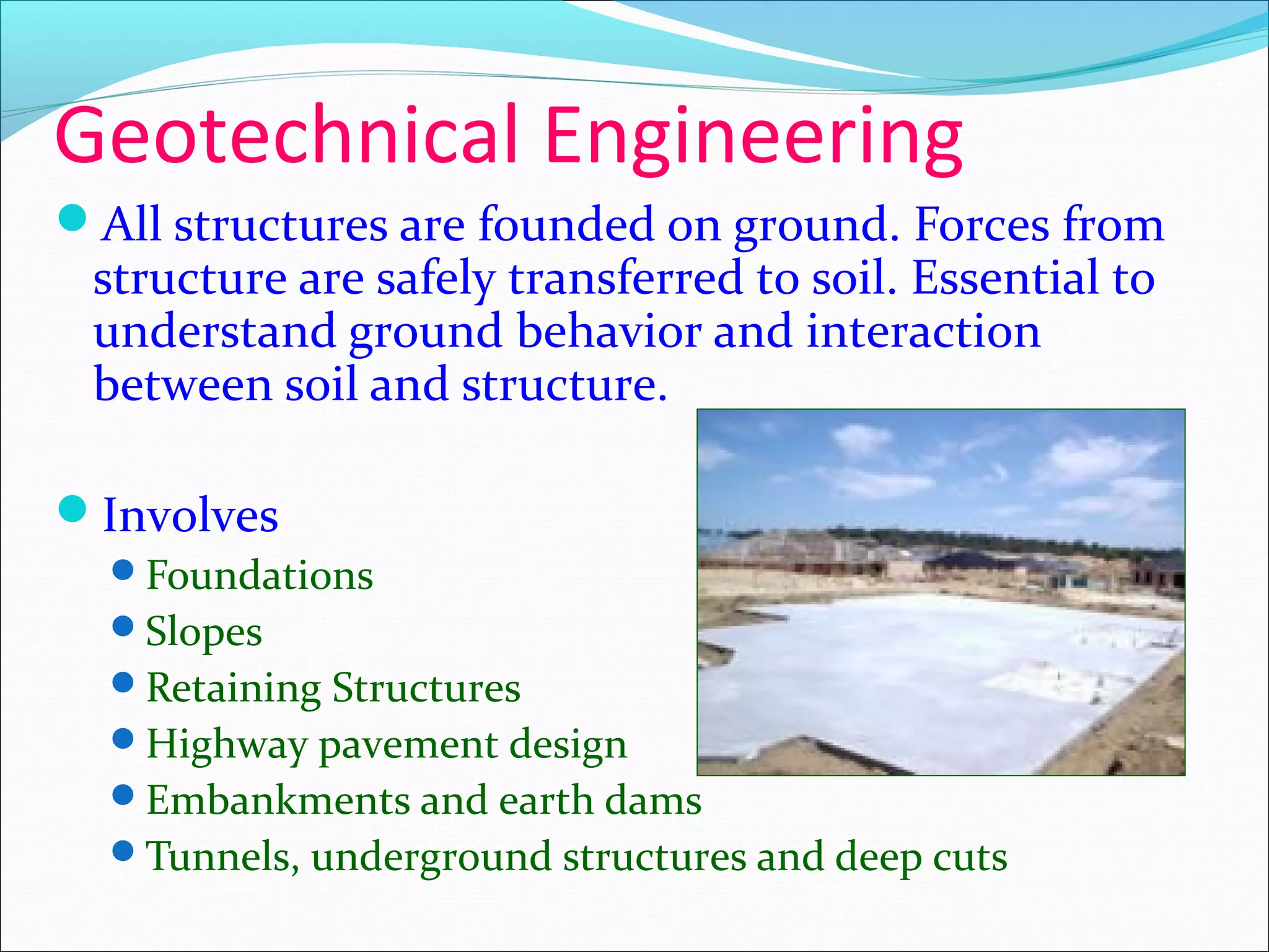 Geotechnical Engineering
All structures are founded on ground. Forces from
structure are safely transferred to soil. Essential to
understand ground behavior and interaction
between soil and structure.
Involves
Foundations
Slopes
Retaining Structures
Highway pavement design
Embankments and earth dams
Tunnels, underground structures and deep cuts
 