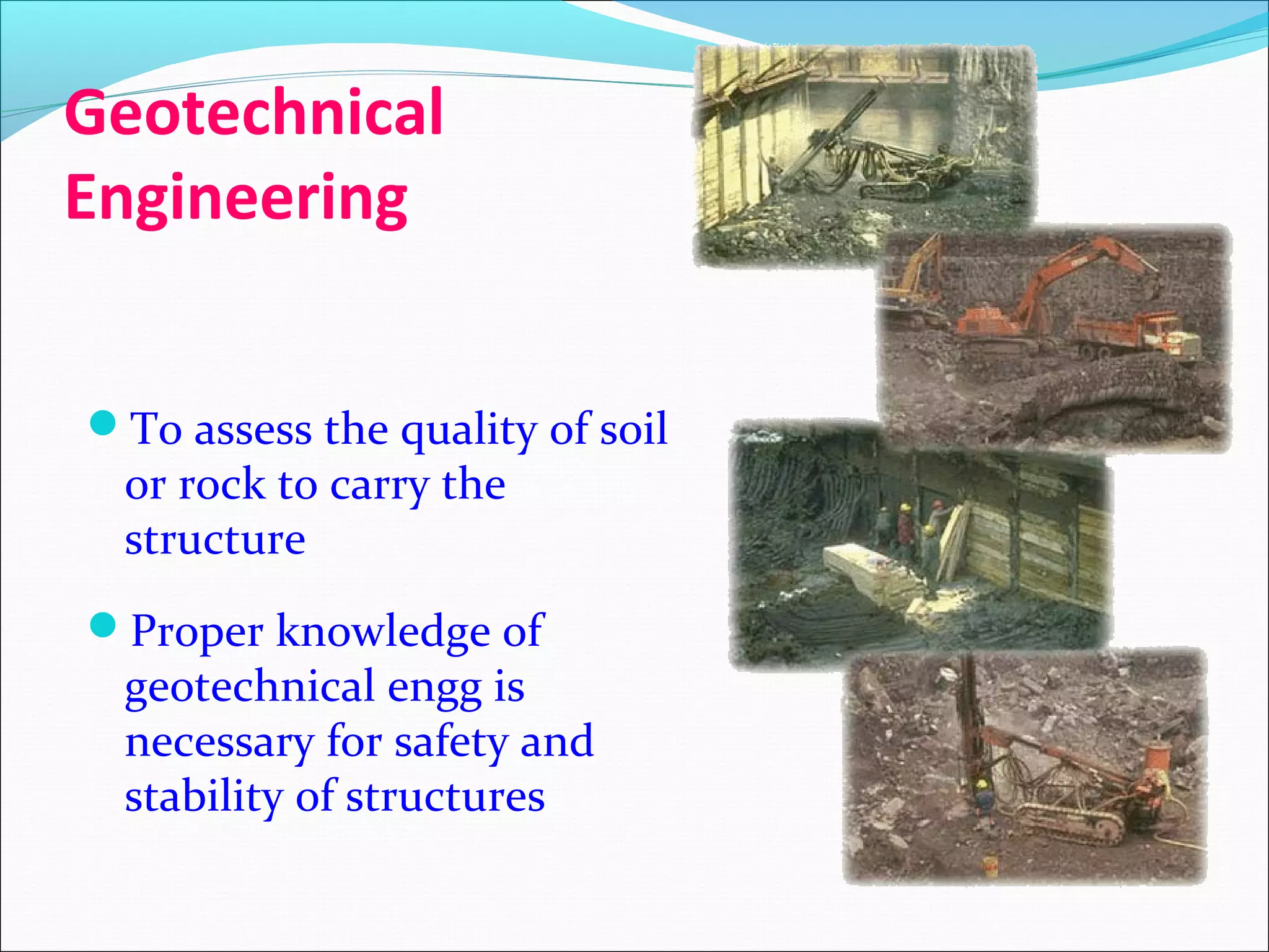 Geotechnical
Engineering
To assess the quality of soil
or rock to carry the
structure
Proper knowledge of
geotechnical engg is
necessary for safety and
stability of structures
 
