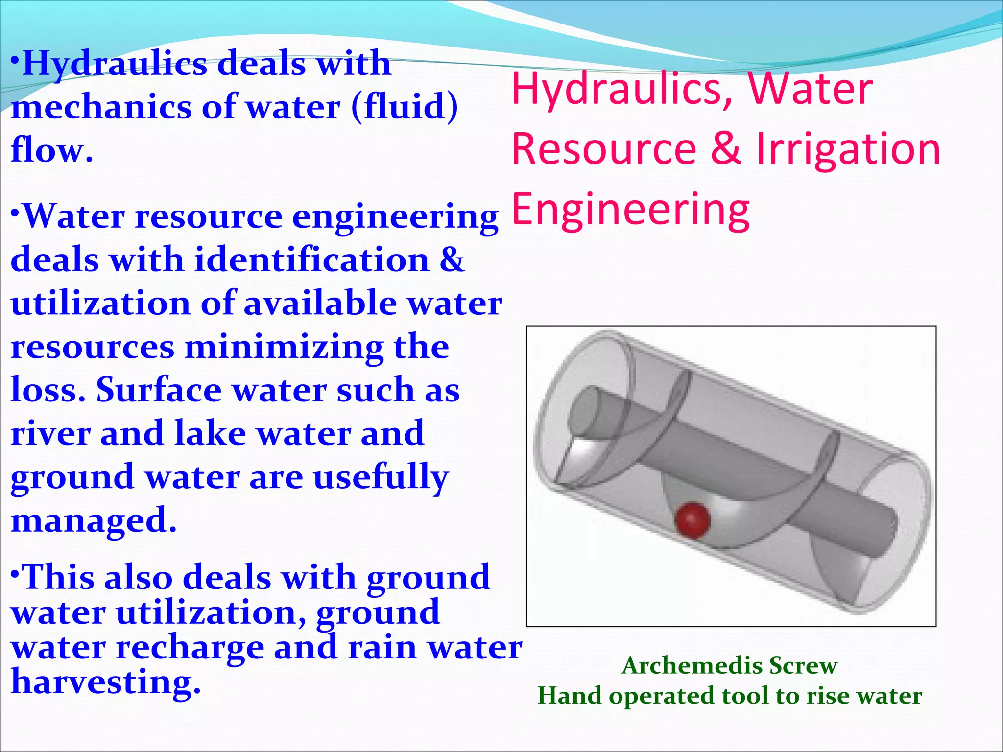 Hydraulics, Water
Resource & Irrigation
Engineering
Archemedis Screw
Hand operated tool to rise water
•Hydraulics deals with
mechanics of water (fluid)
flow.
•Water resource engineering
deals with identification &
utilization of available water
resources minimizing the
loss. Surface water such as
river and lake water and
ground water are usefully
managed.
•This also deals with ground
water utilization, ground
water recharge and rain water
harvesting.
 