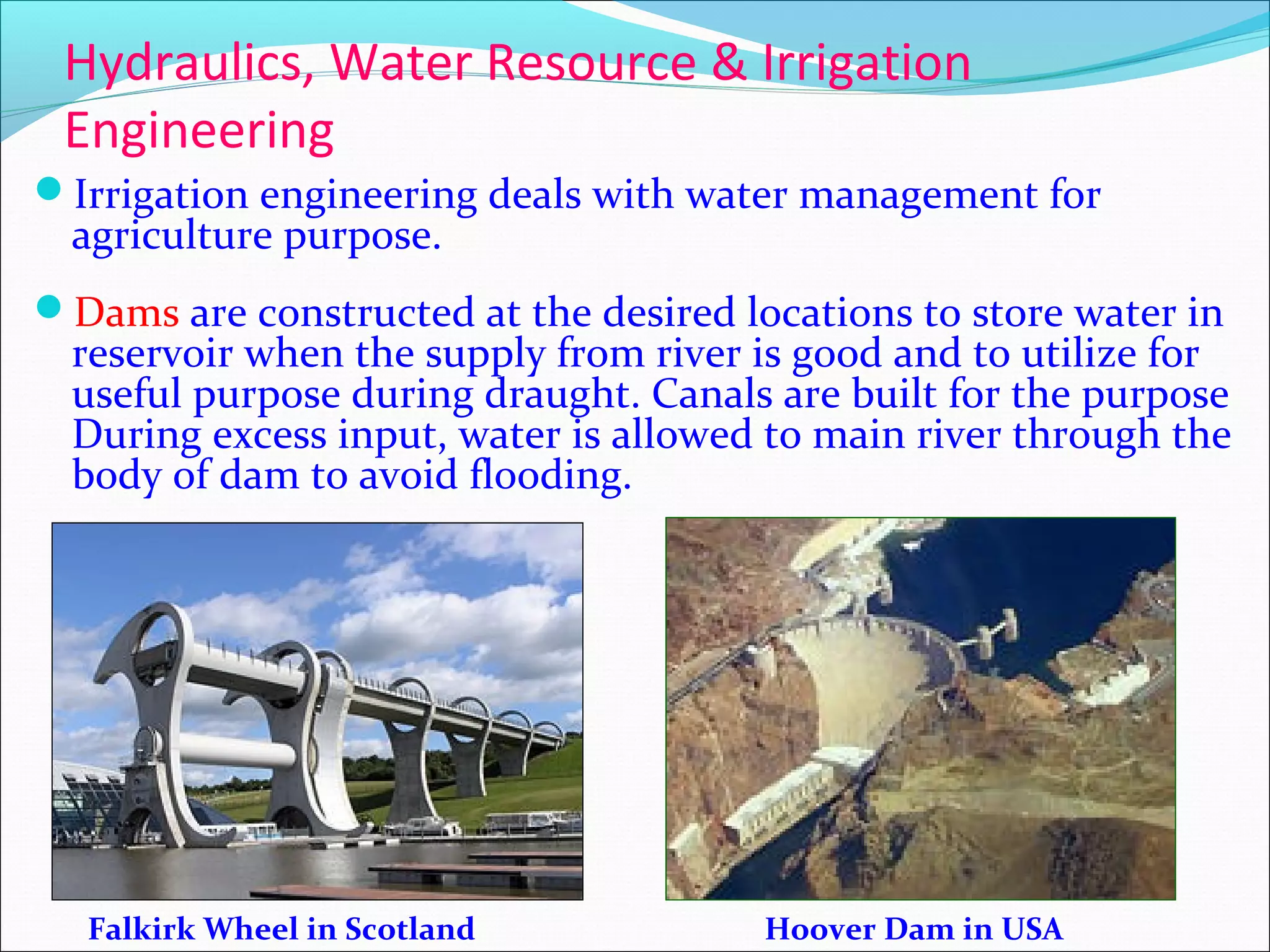 Hydraulics, Water Resource & Irrigation
Engineering
Irrigation engineering deals with water management for
agriculture purpose.
Dams are constructed at the desired locations to store water in
reservoir when the supply from river is good and to utilize for
useful purpose during draught. Canals are built for the purpose
During excess input, water is allowed to main river through the
body of dam to avoid flooding.
Falkirk Wheel in Scotland Hoover Dam in USA
 