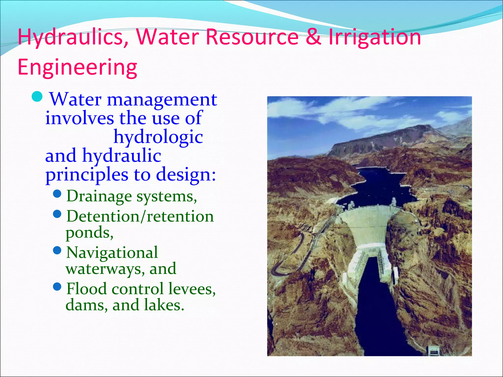 Hydraulics, Water Resource & Irrigation
Engineering
Water management
involves the use of
hydrologic
and hydraulic
principles to design:
Drainage systems,
Detention/retention
ponds,
Navigational
waterways, and
Flood control levees,
dams, and lakes.
 